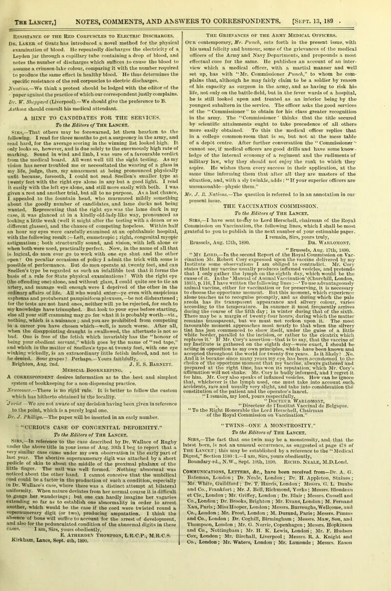 Resistance op the Red Corpuscles to Electric Discharges. Dr. Laker of Gratz has introduced a novel method for the physical examination of blood. He repeatedly discharges the electricity of a Leyden jar through a capillary tube containing a drop of blood, and notes the number of discharges which suffices to cause the blood to assume a crimson-lake colour, comparing it with the number required to produce the same effect in healthy blood. He thus determines the specific resistance of the red corpuscles to electric discharges. A'tmliu*'.—We think a protest should be lodged with the editor of the paper against the practice of which our correspondent j ustly complains. l)r. IT. Sheppard (Liverpool).—We should give the preference to B. Asthma should consult his medic.al attendant. A HINT TO CANDIDATES FOR THE SERVICES. To the Editors of The Lancet. Sirs,—That others may be forewaimed, let them hearken to the following. I read for three months to get a surgeoncy in the army, and read hard, for the average scoring in the winning list looked high. It only looks so, however, and is due solely to the enormously high rate of marking. Sound in wind and limb, I was sure of a favourable verdict from the medical board. All went well till the sight testing. As my vision has never troubled me or necessitated the wearing of a glass in my life, judge, then, my amazement at being pronounced physically unfit because, forsooth, I could not read Snellen’s smaller type at twenty feet with the right eye alone in any but a good light. I read it easily with the left eye alone, and still more easily with both. I was given a rest and another trial, but all to no purpose. As a last chance, I appealed to the fountain head, who murmured mildly something about the goodly number of candidates, and lame ducks not being wanted. Representing that the right eye was the lame duck in my case, it was glanced at in a kindly-old-lady-like way, pronounced as looking a little weak (well it might after the testing with a dozen or so different glasses), and the chance of competing hopeless. Within half an hour my eyes were carefully examined at an ophthalmic hospital, with the following result:—Left, emmetropic ; right, congenital myopic astigmatism; both structurally sound, and vision, with left alone or when both were used, practically perfect. Now, in the name of all that is logical, do men ever go to work with one eye shut and the other open? On peculiar occasions of policy I admit the trick with some is possible of performance. But do men operate at twenty feet, and can Snellen’s type be regarded as such an infallible test that it forms the basis of a rule for State physical examinations ? With the right eye (the offending one) alone, and without glass, I could quite see to tie an artery, and manage well enough were I deprived of the other in the ordinary affairs of life. All who would enter—ye even with suspicious saphenas and protuberant pampiniform plexuses,—be not disheartened ; for the tests are not hard ones, neither will ye be rejected, for such to my knowledge have triumphed. But look to your eyes before starting, else all your stiff cramming may go for what it is probably worth—viz., nothing, which is a nuisance ; .and you are prohibited from competing in a career you have chosen which—well, is much worse. After all, when the disappointing draught is swallowed, the aftertaste is not so bad. One is free of the fetish which invariably has the “ honour of being your obedient servant,” which goes by the n.ame of “red tape,” .and which in the matter of Snellen's type at twenty feet, with one eye winking wickedly, is an extraordinary little fetish indeed, and not to be denied. Sour grapes? Perhaps.—Yours faithfully, Brighton, Aug. 2nd. J. E. S. Barnett. Medic.il Bookkeeping. A correspondent desires information as to the best and simplest .system of bookkeeping for a non-dispensing practice. Xeu'comer.—There is no rigid rule. It is better to follow the custom which has hitherto obtained in the locality. Jurist —We are not aware of any decision having been given in reference to the point, which is a purely legal one. Dr. J. 1‘hillips.—The paper will be inserted in an early number. “CURIOUS CASE OF CONGENITAL DEFORMITY.” To the Editors of The Lancet. Sir.’,—In reference to the case described by Dr. Wallace of Rugby under the above title in your issue of Aug. 30th I beg to report that a very similar case came under my own observation in the early part of last year. The abortive supernumerary digit was attached by a short pedicle of skin to about the middle of the proximal phalanx of the little finger. The nail was well formed. Nothing abnormal was noticed about the other hand. I cannot conceive that the umbilical cord could be a factor in the production of such a condition, especially in Dr. Wallace’s case, where there was a distinct attempt at bilateral uniformity. When n.ature deviates from her norm.al course it is difficult to gauge her wanderings; but one can hardly imagine her v.agaries extending so far as to establish one abnormality in order to arrest another, which would be the case if the cord were twisted round a supernumerary digit (or two), producing amputation. I think the absence of bone will suffice to account for the arrest of development, and also for the pedunculated condition of the abnormal digits in these cases. I am. Sirs, yours obediently, E. AtherdeN Thompson, L.R.C.P., M.R.C.S. Kirkham, Lancs, Sept. 4th, 1890. The Grievances of the Army Medical Officers. Our contemporary, Mr. Punch, sets forth in the present issue, with his usual felicity and humour, some of the grievances of the medical officers of the Army and Navy Departments, and propounds a most effectual cure for the same. He publishes an account of an inter- view which a medical officer, with a martial manner and wel5 set up, has with “Mr. Commissioner Punch,” to whom he com- plains that, although he may fairly claim to be a soldier by reason of his capacity as surgeon in the army, and as having to risk hi.'j life, not only on the battle-field, but in the fever wards of a hospital, he is still looked upon and treated as an inferior being by the youngest subaltern in the service. The officer asks the good services of the “Commissioner” to obtain for his class greater recognition in the army. The “Commissioner ’ thinks that the title secured by scientific attainments ought to take precedence of all others more easily obtained. To this the medical officer replies that in a college common-room that is so, but not at the mess table of a depot centre. After further conversation the “ Commissioner cannot see, if medical officers are good drills and have some know- ledge of the internal economy of a regiment and the rudiments of military law, why they should not enjoy the rank to which they aspire. He wishes them every success in their application, at the same time informing them that after all they are masters of the situation, and, with a sly twinkle, adds : “ If your superior officers are unreasonable—physic them.” Mr. J. It. Xations.—The question is referred to in an annotation in our present issue. THE VACCINATION COMMISSION. To the Editors of The Lancet. Sirs,—I have sent to-if!iy to Lord Herschell, chairman of the RoyaS Commission on Vaccination, the following lines, which I shall be most grateful to you to publish in the next number of your estimable paper, I remain. Sirs, yours truly, Brussels, Aug. 17th, 1890. Dr. Warlomont. “ Brussels, Aug. 17th, 1890. “ My Lord,—In the second Report of the Royal Commission on Vac- cination ilr. Robert Cory expressed upon the vaccine delivered by my Institute some observations I am obliged to contradict. Mr. Cory states that my vaccine usually produces inrtaraeil vesicles, and pretends, that I only gather the lymph on the eighth day, which would be the cause of it. In the ‘ Manual of Animal Vaccination ’ (Churchill, London, 1885), p. 116,1 have written the following lines:—‘ To use advantageously animal vaccine, either for vaccination or for preserving, it is necessary to choose the opportune moment. But this moment, which experience alone teaches us to recognise promptly, and as during which the pale areola has its transparent appearance and silvery colour, varies according to the temperature. In summer it most frequently arrives during the course of the fifth day ; in winter during that of the sixth. There may be a margin of twenty-four hours, during which the matter remains transparent, but we must not reckon upon it. The most favourable moment approaches most nearly to that when the silvery tint has just commenced to show itself, under the guise of a little white border, parallel to the incision, or rather to the cicatrix which replaces it.’ If Mr. Cory’s assertion—that is to say, that the vaccine of my Institute is gathered on the eighth day—were exact, I should be acting in opposition to my own principles, which have been known and accepted throughout the world for twenty-five years. Is it likely? No. And it is because since many years my eye_ has been accustomed to the choice of the opportune moment that my vaccine, always gathered and prepared at the right time, has won its reputation, which Mr. Cory’.s affirmation will not shake. Mr. Cory is badly informed, and I regiet it for him. Mr. Cory also speaks of inflamed vesicles. How can he ignore that, whichever is the lymph used, one must take into account such, accidents, rare and usually very slight, and take into consideration the constitution of the patient and the operator’s lancet. “I remain, my lord, yours respectfully, “ Docteur Warlomont, “Directeur de ITnstitut Vaccinal de Belgique. “To the Right Honorable the Lord Herschell, Chairman of the Royal Commission on Vaccination.” “TWINS—ONE A MONSTROSITY.” To the Editors of The Lancet. Sirs,—The fact that one twin may be a monstrosity, and that the latest born, is not an unusual occurrence, as suggested at page 478 of The Lancet ; this may be established by a reference to the “ Jledical Digest,” Section 1580:1.—I am. Sirs, yours obediently, Boundary-rd., N.W., Sept. 10th, 1890. Riciid. Neale, M.D.Lond. Communications, Letters, <fcc., have been received from—Dr. A. G. B.ateman, London; Dr. Neale, London ; Dr. H. Appleton, Staines ; Mr. White, Guildford ; Dr. T. Harris, London ; Messrs. G. L. Daube and Co., Frankfort; Mr. J. Bell, Richmond, Yorks ; Messrs. Blondeau et Cie., London ; Mr. Griffey, London ; Dr. Blair ; Messrs. Cassell and Co., London ; Dr. Brooks, Brighton ; Mr. Evans, London; M. Fernand Xau, Paris ; Miss Hooper, London; Messrs. Burroughs, Wellcome, and Co., London ; Mr. Frost, London ; M. Durand, Paris; Messrs. Pimms and Co., London ; Dr. Coghill, Birmingham ; Messrs. Maw, Son, and Thompson, London ; Mr. G. Norrie, Copenhagen ; Messrs. Hopkinson and Co., Nottingham; Mr. H. K. Lewis, London; Mr. F. Hudson Cox, London ; Mr. Birchall, Liverpool; Messrs. R. A. Knight ami Co., London; Mr. Waters, London ; Mr. Lamonde; Messrs. Eason