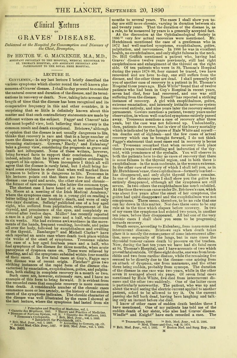 THE LANCET, September 20, 1890 ON GRAVES’ DISEASE. Delivered at the Hospital for Consumption and Diseases of the Chest, Brompton, By hector W. G. MACKENZIE, M.A., M.D., ASSIST.4NT PHYSICIAN TO THE HOSPITAL, MEDICAL REGISTRAR TO ST. THOMAS’S HOSPITAL, AND ASSISTANT PHYSICIAN AND PATHOLOGIST TO THE ROYAL FREE HOSPITAL. LECTURE II. Gentlemen,—In my last lecture I briefly described tbe various symptoms which cluster round the well-known phe- Qomena of Graves’ disease. I shall to-day proceed to consider the natural course and duration of the disease, and its termi- aations in recovery or death. Now, taking into account the length of time that the disease has been recognised and its comparative frequency in this and other countries, it is surprising that so little is definitely known about this matter and that such contradictory statements are made by different writers on the subject. Fagge^ and Charcot^ take the most hopeful view, both believing that recovery is the common result and death exceptional. Bristowe,^ although of opinion that the disease is not usually dangerous to life, thinks that recovery is rare and that in a large number of cases the disease is slowly progressive, at best after a while becoming stationary. Gowers,^ Hardy,® and Eulenberg® take a gloomy view, considering the prognosis as grave and death not infrequent. None of these writers, however, bring forward facts to support their conclusions. Eagge, •indeed, admits that he knows of no positive evidence in support of his opinion. When incomplete I think all will agree that the disease is rarely fatal, but I shall bring for- ward some evidence to show that when well marked there •is reason to believe it is dangerous to life. Trousseau in his lectures points out that there are two forms of the disease : one rapid and acute, the other slow and chronic the former of rare occurrence ; the latter the common type. The shortest case I have heard of is one mentioned by Dr. Moore at a meeting of the Irish Medical Academy/ where the symptoms came on in a young girl on reading a letter telling her of her brother’s death, and were of only two days’ duration. Solbrig® published one of a boy aged eight, who suffered from palpitation, enlargement of the ■thyroid, and prominence of the eyes, and completely re- covered after twelve days. Muller^ has recently reported a case in a girl aged ten years and a half, who recovered in six weeks. She had extreme awkwardness in the move- ments of the hands, frequent vomiting, lassitude, and pains all over the body, followed by exophthalmos and swelling ■of the thyroid. BambergerW and Michell Clarke^ have each reported an acute case where death took place within six weeks of the onset of symptoms. Trousseau relates the case of a boy aged fourteen years and a half, who bad symptoms of the disease for three months, when acute paroxysms of dyspnoea came on. These were relieved by bleeding, and all the symptoms subsided within four months of their onset. In five fatal cases at Guy’s, Eagge says the disease was of recent origin. EletcheE^ gives two striking instances of the rapid form of the disease cha- racterised by emaciation, exophthalmos, goitre, and palpita- tnm, both ending in complete recovery in a month or two. buch cases are, however, extremely rare, and I have no example of this form to bring forward. It is evident from the recorded cases that complete recovery is more common than death. A considerable number of the chronic cases commence more or less acutely, as the history of the sudden onset of the symptoms indicates. The chronic character of the disease was well fllustrated by the cases I showed at the last lecture, where the symptoms had lasted from six 2 J Principles and Practice of Medicine, vol. i. A ? Theory and Practice of Medicine .® Gazette des Hopitaux, 188: Ziemssen s Cyclopsedia. ^ Bnt. Med. Jour., vol i 1883 9 j T ® Zeitschrift fur Psychiatrik, 1871. vol. 1. 1889. According to Gowers op cit Nof S ‘•1863- months to several years. The cases I shall show you to- day are still more chronic, varying in duration between six and twenty years. That the duration of the disease is, as a rule, to be measured by years is a generally accepted fact. At the discussion at the Ophthalmological Society in 1886very few actual recoveries were mentioned. Mr. Hutchinson mentioned the case of a gentleman who in 1872 had well-marked symptoms, exophthalmos, goitre, Ealpitation, and nervousness. In 1886 he was in excellent ealth, no exophthalmos, and only slight fulness in the neck. Dr. Hill Griffith mentioned a patient who, having had Graves’ disease twelve years previously, still had right exophthalmos and enlargement of the thyroid on the right side. Of ten patients who were in St. Thomas’s Hospital during the years 1878-80, four cannot be traced, two have recovered and are here to-day, one still suffers from the disease, and the other three are dead. I shall presently tell you of another case of recovery in a patient in St. Thomas’s Hospital three years ago. Hale White’'* found that of twelve patients who had been in Guy’s Hospital in recent years, seven had died, four had recovered, and one was still suffering from the disease. Russell’® has reported a striking instance of recovery. A girl with exophthalmos, goitre, extreme emaciation, and intensely irritable nervous system recovered entirely, and nine years later the recovery seemed permanent. Gowers mentions a patient, twenty years under observation, in whom well-marked symptoms entirely passed away. Trousseau mentions a case of recovery after three years, but the case was not followed up. Undoubtedly, then, patients do recover, but in view of the heavy mortality which is indicated by the figures of Hale White and myself— ten deaths out of eighteen—and the few cases of actual recovery which can be brought forward, I do not think Eagge’s statement that most cases end in recovery is borne out. Trousseau remarked that when recovei'y took place there always remained swelling and induration of the thy- roid, with prominence of the eyeballs. You will observe in both the patients here to day as cases of recovery that there is some fulness in the thyroid region, and in both there is exophthalmos—in the man moderate, in the woman extreme. In the other case of recovery of which I shall tell you, as in Mr. Hutchinson’s case, theexophthalmos—formerly marked— has disappeared, and only slight thyroid fulness remains. In one of the chronic cases I shall show you the goitre has entirely disappeared, although all the symptoms are still severe. In two others the exophthalmos has much subsided. At the time the woman came under Dr. Bristowe’s care, which was about five years after the onset of her symptoms, the goitre had quite disappeaffed and the exoiihthalmos was not conspicuous. There seems, therefore, to bo no rule that one can lay down in this matter. Nor does there seem to be any rule as to the time which elapses before recoverjL In two of my cases the symptoms had existed two years, in another ten years, before they disappeared. All but one of the very chronic cases I shall show you seem to be progressing towards recovery. Death occurs, according to Eulenberg, from marasmus and intercurrent diseases. Bristovve says when death takes place it is mostly the consequence of some intercurrent affec- tion, more especially of the lungs, but in rare cases the thyroidal tumour causes death by pressure on the trachea. Now, during the last ten years we have had six fatal cases at St. Thomas’s Hospital, and I have accounts of two which proved fatal outside. Of these eight deaths, one was from bron- chitis and two from cardiac disease, while the remaining five seemed to be directly due to tbe disease-—one arising from an attack of dyspnoea, one from marasmus, and the other three being sudden, probably from syncope. The duration of the disease in one case was two years, while in the other seven it averaged about six years. Of seven fatal cases mentioned by Hale White, five died from intercurrent dis- eases and the other two suddenly. One of the latter cases is particularly noteworthy. The patient, who was up and about the ward seeing the electric current applied to another patient, asked to be allowed to try it. On the current passing she fell back dead, having been laughing and talk- ing only an instant before she died. I know of other cases of sudden death besides these I have mentioned. One of my patients has told me of the sudden death of her sister, who also had Graves’ disease. Windle’® and Knight”’ have each recorded a case. The 13 Transactions, 1886. w Brit. Med. Jour., vol. ii. 1886. 15 Med. Times and Gaz., voi. ii. 1876. 15 Brit. Med. Jour., vol. i. 1882. i? Boston Med. and Surg. Rep., 1868 M