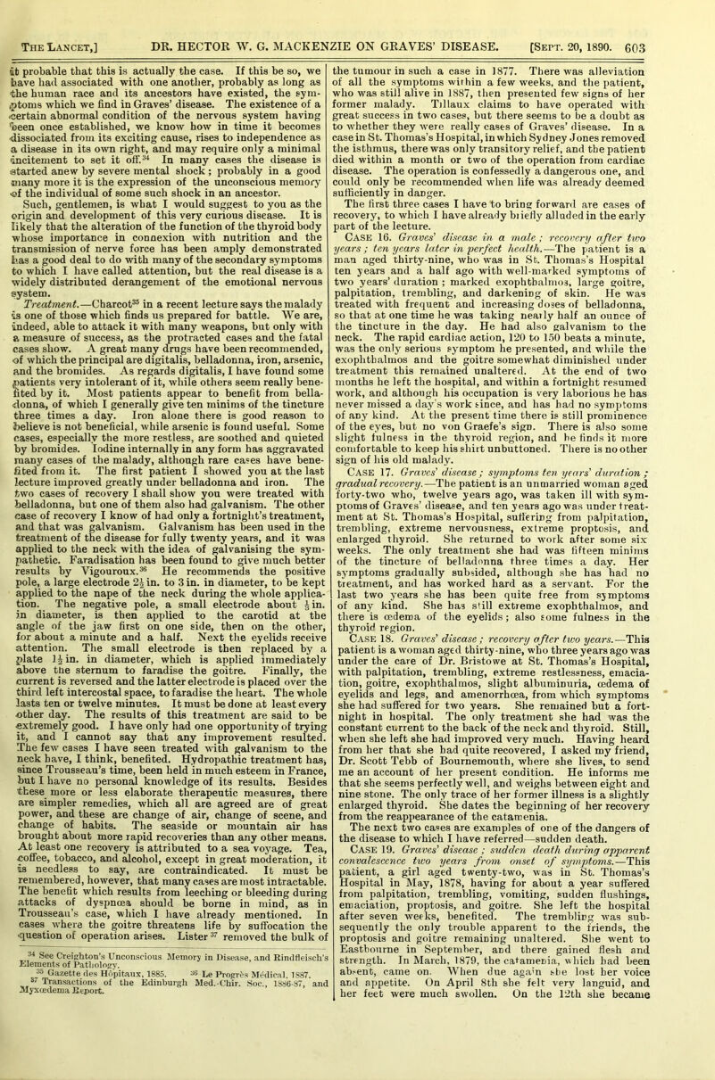 at probable that this is actually the case. If this he so, we have had associated with one another, probably as long as the human race and its ancestors have existed, the sym- (ptoms which we find in Graves’ disease. The existence of a •certain abnormal condition of the nervous system having *been once established, we know how in time it becomes dissociated from its exciting cause, rises to independence as a disease in its own right, and may require only a minimal dncitement to set it off.*^ In many cases the disease is started anew by severe mental shock ; probably in a good many more it is the expression of the unconscious memory •ef the individual of some such shock in an ancestor. Such, gentlemen, is what I would suggest to you as the origin and development of this very curious disease. It is likely that the alteration of the function of the thyroid body whose importance in connexion with nutrition and the transmission of nerve force has been amply demonstrated has a good deal to do with many of the secondary symptoms to which I have called attention, but the real disease is a widely distributed derangement of the emotional nervous system. Treatment.—^Charcot^ in a recent lecture says the malady is one of those which finds us prepared for battle. We are, indeed, able to attack it with many weapons, but only with a measure of success, as the protracted cases and the fatal cases show. A great many drugs have been recommended, of which the principal are digitalis, belladonna, iron, arsenic, and the bromides. As regards digitalis, I have found some atients very intolerant of it, while others seem really bene- ted by it. Most patients appear to benefit from bella- •donna, of which I generally give ten minims of the tincture three times a day. Iron alone there is good reason to believe is not beneficial, while arsenic is found useful. Some cases, especially the more restless, are soothed and quieted by bromides. Iodine internally in any form has aggravated many cases of the malady, although rare cases have bene- fited from it. The first patient I showed you at the last lecture improved greatly under belladonna and iron. The two cases of recovery I shall show you were treated with belladonna, but one of them also had galvanism. The other case of recovery I know of had only a fortnight’s treatment, and that was galvanism. Galvanism has been used in the treatment of the disease for fully twenty years, and it was applied to the neck with the idea of galvanising the sym- pathetic. Faradisation has been found to give much better results by Vigouroux.®® He recommends the positive pole, a large electrode in. to 3 in. in diameter, to be kept applied to the nape of the neck during the whole applica- tion. The negative pole, a small electrode about \ in. an diameter, is then applied to the carotid at the angle of the jaw first on one side, then on the other, for about a minute and a half. Next the eyelids receive attention. The small electrode is then replaced by a plate l|in. in diameter, which is applied immediately above the sternum to faradise the goitre. Finally, the current is reversed and the latter electrode is placed over the third left intercostal space, to faradise the heart. The whole lasts ten or twelve minutes. It must be done at least every ■other day. The results of this treatment are said to be extremely good. I have only had one opportunity of trying it, and I cannot say that any improvement resulted. The few cases I have seen treated with galvanism to the neck have, I think, benefited. Hydropathic treatment has, since Trousseau’s time, been held in much esteem in France, but I have no personal knowledge of its results. Besides these more or less elaborate therapeutic measures, there are simpler remedies, which all are agreed are of great power, and these are change of air, change of scene, and change of habits. The seaside or mountain air has brought about more rapid recoveries than any other means. At least one recovery is attributed to a sea voyage. Tea, ■coffee, tobacco, and alcohol, except in great moderation, it is needless to say, are contraindicated. It must be remembered, however, that many cases are most intractable. The benefit which results from leeching or bleeding during attacks of dyspncca should be borne in mind, as in Trousseau’s case, which I have already mentioned. In cases -where the goitre threatens life by suffocation the •question of operation arises. Lister removed the bulk of 34 See Creighton’s Unconscious Memory in Disease, and Rindfleisch’s liilements of Patljolojry. 35 Gazette des Hdpitaux, 1885. 36 Le Progres Medical. 1887. 37 Transactions of the Edinburgh Med.-C’hir. Soc., 1886-87, and Myxcedema E-eport. the tumour in such a case in 1877. There was alleviation of all the symptoms within a few weeks, and the patient, who was still alive in 1887, then presented few signs of her former malady. Tillaux claims to have operated with great success in two cases, but there seems to be a doubt as to whether they were really cases of Graves’ disease. In a case in St. Thomas’s Hospital, in which Sydney Jones removed the isthmus, there was only transitory relief, and the patient died within a month or two of the operation from cardiac disease. The operation is confessedly a dangerous one, and could only be recommended when life was already deemed sufficiently in danger. The first three cases I have to bring forward are cases of recovery, to which I have already biiefiy alluded in the early part of the lecture. Case 16. Graves' disease in a male ; recovery after two years; ten years later in perfect health.—The patient is a man aged thirty-nine, who was in Sb. Thomas’s Hospital ten years and a half ago with well-marked symptoms of two years’ duration ; marked exophthalmos, large goitre, palpitation, trembling, and darkening of skin. He was treated with frequent and increasing doses of belladonna, so that at one time he was taking nearly half an ounce of the tincture in the day. He had also galvanism to the neck. The rapid cardiac action, 120 to 150 beats a minute, was the only serious symptom he pre.sented, and while the exophthalmos and the goitre somewhat diminished under treatment this remained unaltered. At the end of two months he left the hospital, and within a fortnight resumed work, and although his occupation is very laborious he has never missed a day’s work since, and has had no symptoms of any kind. At the present time there is still prominence of the eyes, but no von Graefe’s sign. There is also some slight fulness in the thyroid region, and he finds it more comfortable to keep his shirt unbuttoned. There is no other sign of his old malady. Case 17. Graves’ disease; symptoms ten years’ duration ; gradual recovery.—The patient is an unmarried woman aged forty-two who, twelve years ago, was taken ill with sym- ptoms of Graves’ disease, and ten years ago was under treat- ment at St. Thomas’s Hosprital, sutt'ering from palpitation, trembling, extreme nervousness, extreme proptosis, and enlarged thyroid. She returned to work after some six weeks. The only treatment she had was fifteen minims of the tincture of belladonna three times a day. Her sy-mptoms gradually subsided, although she has had no treatment, and has worked hard as a servant. For the last two years she has been quite free from symptoms of any kind. She has still extreme exophthalmos, and there is oedema of the eyelids; also some fulness in the thyroid region. Case 18. Graves’ disease ; recovery after two years.—This patient is a woman aged thirty-nine, who three years ago was under the care of Dr. Bristowe at St. Thomas’s Hospital, with palpitation, trembling, extreme restlessness, emacia- tion, goitre, exophthalmos, slight albuminuria, oedema of eyelids and legs, and amenorrhoea, from which symptoms she had suffered for two years. She remained but a fort- night in hospital. The only treatment she had was the constant current to the back of the neck and thyroid. Still, when she left she had improved very much. Having heard from her that she had quite recovered, I asked my friend. Dr. Scott Tebb of Bournemouth, where she lives, to send me an account of her present condition. He informs me that she seems perfectly well, and weighs between eight and nine stone. The only trace of her former illness is a slightly enlarged thyroid. She dates the beginning of her recovery from the reappearance of the catamenia. The next two cases are examples of one of the dangers of the disease to which I have referred—sudden death. Case 19. Graves’ disease ; sudden death during apparent convalescence two years from onset of symptoms.-—This patient, a girl aged twenty-two, was in St. Thomas’s Hospital in May, 1878, having for about a year suffered from palpitation, trembling, vomiting, sudden flushings, emaciation, proptosis, and goitre. She left the hospital after seven weeks, benefited. The trembling was sub- sequently the only trouble apparent to the friends, the proptosis and goitre remaining unaltered. She went to Eastbourne in September, and there gained flesh and strength. In March, 1879, the catamenia, vihicb had been ab.-ent, came on. When due agam she lost her voice and appetite. On April 8th she felt very languid, and her feet were much swollen. On the 12th she became
