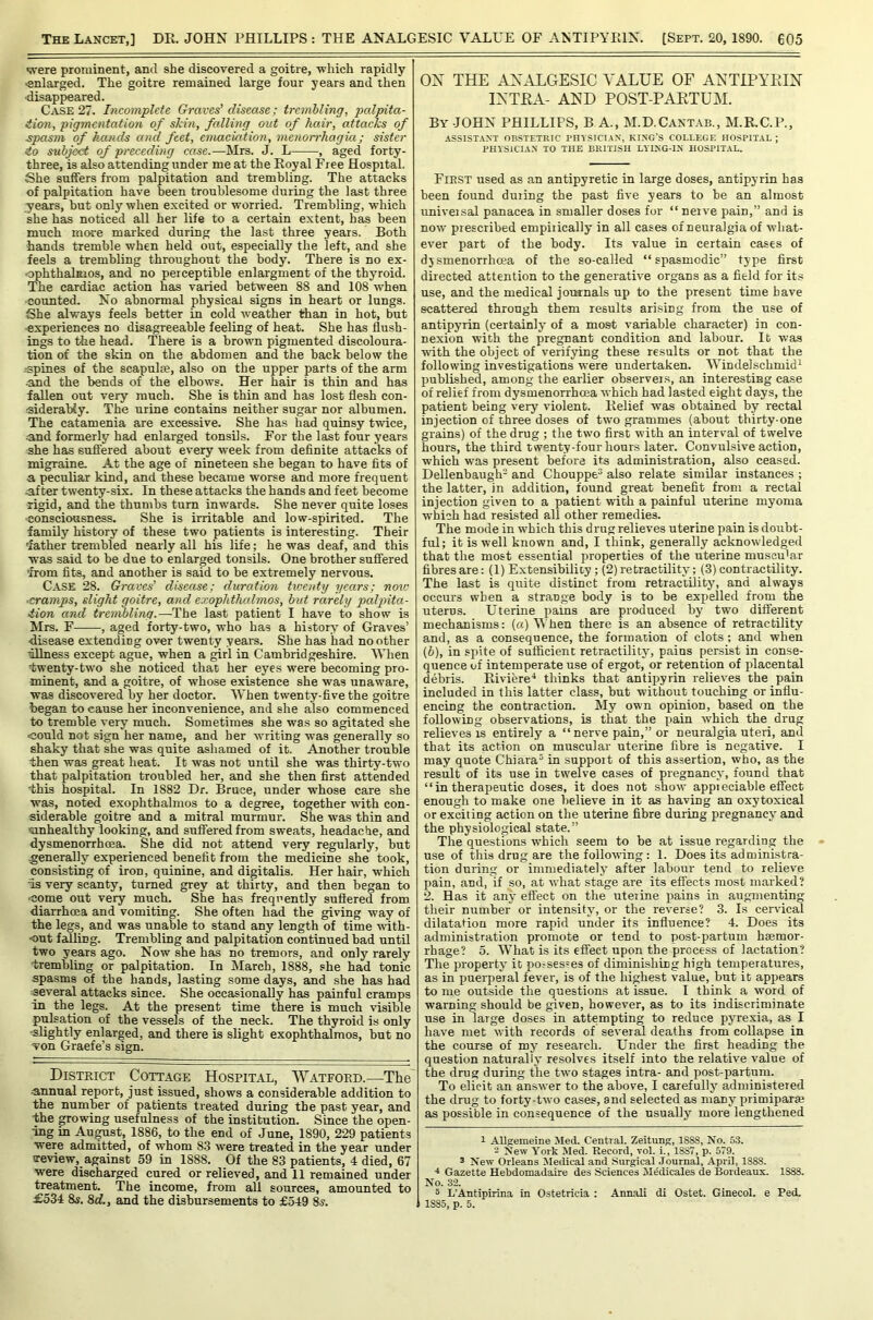 were prominent, and she discovered a goitre, which rapidly •enlarged. The goitre remained large four years and then •disappeared. Case 27. Incomplete Graves’ disease; trembling, palpita- iion, pigmentation of skin, falling out of hair, attacks of ■spasm of hands and feet, emaciation, menorrhagia; sister to subf^ of preceding case.—Mrs. J. L , aged forty- three, is also attending under me at the Royal Free Hospital. She suffers from palpitation and trembling. The attacks of palpitation have been troublesome during the last three j^ears, hut only when excited or worried. Trembling, which she has noticed all her life to a certain extent, has been much more marked during the last three years. Both hands tremble when held out, especially the left, and she feels a trembling throughout the body. There is no ex- ophthalmos, and no perceptible enlargment of the thyroid. The cardiac action has varied between 88 and 108 when •counted. No abnormal physical signs in heart or lungs. She always feels better in cold weather than in hot, but ■experiences no disagreeable feeling of heat. She has flush- ings to the head. There is a brown pigmented discoloura- tion of the skin on the abdomen and the back below the spines of the scapulae, also on the upper parts of the arm ■and the bends of the elbows. Her hair is thin and has fallen out very much. She is thin and has lost flesh con- •siderably. The urine contains neither sugar nor albumen. The catamenia are excessive. She has had quinsy twice, ■and formerly had enlarged tonsils. For the last four years she has suffered about every week from definite attacks of migraine. At the age of nineteen she began to have fits of a peculiar kind, and these became worse and more frequent after twenty-six. In these attacks the hands and feet become rigid, and the thumbs turn inwards. She never quite loses ■consciousness. She is irritable and low-spirited. The family history of these two patients is interesting. Their father trembled nearly all his life; he was deaf, and this was said to be due to enlarged tonsils. One brother suffered from fits, and another is said to be extremely nervous. Case 28. Graves’ disease; duration twenty years; note •cramps, slight goitre, and exophthalmos, but rarely palpita- tion and trembling.—The last patient I have to show is Mrs. F , aged forty-two, who has a history of Graves’ disease extending over twenty years. She has had no other ullness except ague, when a girl in Cambridgeshire. When fwenty-two she noticed that her eyes were becoming pro- minent, and a goitre, of whose existence she was unaware, was discovered by her doctor. When twenty-five the goitre began to cause her inconvenience, and she also commenced to tremble very much. Sometimes she was so agitated she could not sign her name, and her writing was generally so shaky that she was quite ashamed of it. Another trouble then was great heat. It was not until she was thirty-two that palpitation troubled her, and she then first attended this hospital. In 1882 Dr. Bruce, under whose care she was, noted exophthalmos to a degree, together with con- siderable goitre and a mitral murmur. She was thin and ■sinhealthy looking, and suffered from sweats, headache, and dysmenorrhoea. She did not attend very regularly, but ^generally experienced benefit from the medicine she took, consisting of iron, quinine, and digitalis. Her hair, which is very scanty, turned grey at thirty, and then began to •come out very much. She has frequently suffered from diarrhoea and vomiting. She often had the giving way of the legs, and was unable to stand any length of time with- •out falling. Trembling and palpitation continued bad until two years ago. Now she has no tremors, and only rarely trembling or palpitation. In March, 1888, she had tonic spasms of the hands, lasting some days, and she has had ■several attacks since. She occasionally has painful cramps in the_ legs. At the present time there is much visible pMsation of the vessels of the neck. The thyroid is only ■slightly enlarged, and there is slight exophthalmos, but no Ton Graefe’s sign. District Cottage Hospital, Watford.—The ■annual report, just issued, shows a considerable addition to the number of patients treated during the past year, and the growing usefulness of the institution. Since the open- ing in August, 1886, to the end of June, 1890, 229 patients were admitted, of whom 83 were treated in the year under treview,_ against 59 in 1888. Of the 83 patients, 4 died, 67 were discharged cured or relieved, and 11 remained under treatment. The income, from all sources, amounted to £534 8s. 8d., and the disbursements to £549 8s. OX THE AXALGESIC VALUE OF AXTIPYEIX IXTEA- AXD POST-PAETUM. By JOHN PHILLIPS, B A., M.D.Cantab., M.R.C.P., ASSISTANT OBSTETRIC PHYSICIAN, KING’S COLLEGE HOSPITAL ; PHYSICIAN TO THE BRITISH LYING-IN HOSPITAL. First used as an antipyretic in large doses, antipyrin has been found during the past five years to be an almost univeisal panacea in smaller doses for “ nerve pain,” and is now prescribed empirically in all cases of neuralgia of what- ever part of the body. Its value in certain cases of djsmenorrhoea of the so-called “spasmodic” type first directed attention to the generative organs as a field for its use, and the medical journals up to the present time have scattered through them results arising from the use of antipyrin (certainly of a most variable character) in con- nexion with the pregnant condition and labour. It was with the object of verifying these results or not that the following investigations were undertaken. AYindelschmid^ published, among the earlier observei.s, an interesting case of relief from dysmenorrhoea Avhich had lasted eight days, the patient being very violent. Relief was obtained by rectal injection of three doses of two grammes (about thirty-one grains) of the drug ; the two first with an interval of twelve hours, the third twenty-four hours later. Convulsive action, which was present before its administration, also ceased. Dellenbaugh- and Chouppe^ also relate similar instances ; the latter, in addition, found great benefit from a rectal injection given to a patient with a painful uterine myoma which had resisted all other remedies. The mode in which this drug relieves uterine pain is doubt- ful; it is well known and, I think, generally acknowledged that the most essential properties of the uterine muscu'ar fibres are: (1) Extensibility; (2) retractility; (3) contractility. The last is quite distinct from retractility, and always occurs when a strange body is to be expelled from the uterus. Uterine pains are produced by two different mechanisms: («) Vhen there is an absence of retractility and, as a consequence, the fonnaiion of clots; and when (b), in spite of sufficient retractility, pains persist in conse- quence uf intemperate use of ergot, or retention of placental debris. Riviere^ thinks that antipyrin relicA’es the pain included in this latter class, but without touching or influ- encing the contraction. My own opinion, based on the following observations, is that the pain which the drug relieves IS entirely a “ nerve pain,” or neuralgia uteri, and that its action on muscular uterine fibre is negative. I may quote Chiara^ in suppoit of this assertion, who, as the result of its use in twelve cases of pregnancy, found that “ in therapeutic doses, it does not show appreciable effect enough to make one believe in it as having an oxytoxical or exciting action on the uterine fibre during pregnancy and the physiological state.” The questions -which seem to be at issue regarding the use of this drug are the following : 1. Does its administra- tion during or immediately after labour tend to relieve pain, and, if so, at what stage are its effects most marked? 2. Has it any effect on the uteiine pains in augmenting their number or intensity, or the reverse? 3. Is cervical dilatation more rapid under its influence? 4. Does its administration promote or tend to post-partum hsemor- rhage? 5. What is its effect upon the process of lactation? The property it possesses of diminishing high temperatures, as in puerperal fever, is of the highest value, but it appears to me outside the questions at issue. I think a word of warning should be given, however, as to its indiscriminate use in large doses in attempting to reduce pyrexia, as I have met Avith records of sev'eral deaths from collapse in the course of my research. Under the first heading the question naturally resolves itself into the relatree value of the drug during the trvo stages intra- and post-partum. To elicit an ansAver to the above, I carefully administered the drug to forty-tAvo cases, and selected as many primiparse as possible in consequence of the usually more lengthened 1 AUgemeine Med. Central. Zeitung, 1888, No. 53. 2 NeAV York Med. Record, vol. i., 1887, p. 579. 3 NeAV Orleans Jledical and Surgical .lournal, April, 1888. •t Gazette Hebdomadaire des Sciences Medicales de Bordeaux. 1888. No. 32. 5 L’Antipirina in Ostetricia : Annali di Ostet. Ginecol. e Ped. 1885, p. 5.