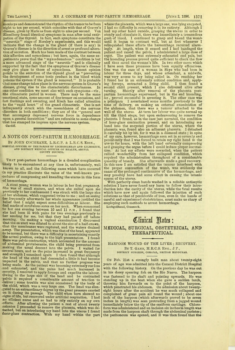 anonkey s and demonstrated the rhythm of the tremor to be from •eight to ten per second, which coincides with that of Graves’s ■disease, given by Marie as from eight to nine per second. Von , Eisselberg found identical symptoms in man after total extir- I pation of the thyroid. In fact, such symptoms constitute the I “neurotic” stage of Horsley’s experiments, and this would indicate that the change in the gland (if there is any) in Graves’s disease is in the direction of arrest or profound altera- I tion of secretion. Much has been made of the contrast between this affection and myxcedema ; but here, again, the same ex- I periments prove that the ‘ ‘ myxoedematous ’ ’ condition is but a more advanced stage of the “neurotic” and is clinically I -supported by the fact that the symptoms of Graves’s disease I •may give place to those of myxcedema. Recent opinion ' .poin.ts to the secretion of the thyroid gland as “preventing the development of some toxic product in the blood which poisons the system if the gland is removed.” It is probable that some change takes place in the nervous system in Graves’s disease, giving rise to the characteristic disturbances. In ■ one other condition we meet also with such symptoms—viz , •the climacteric period in women. There may be the same •emotional state, some amount of fine tremor on occasions, and •hot flushings and sweating, and Kisch has called attention to the “rapid heart” of the grand climacteric. One is not 'infrequently struck with the resemblance of the nervous •disorders in both conditions; they are of the “general sort that accompany depressed nervous force in dependence •upon a general innutrition ” and are referable to some change Nihat has stamped its impress upon the nervous system. Cardiff. A NOTE ON POST-PARTUM HAEMORRHAGE. By JOHN COCHRANE, L.R.C.P. & L.R.C.S. Edin., JUBDICAL OFFICER OF THE P.ARISH OF LOCHGOILHE.AD AND KILMORICH, AND DISTRICT MEDIC4L OFFICER OF HEALTH, ARGYLL COUNTY COUNCIL. That post-partum hsemorrhage is a dreaded complication 'likely to be encountered at any time is, unfortunately, well known to all, and the following cases which have occurred cn my practice illustrate the value of the well-known pro- cedures of compressing and kneading the uterus in this form ■of haemorrhage. A stout young woman was in labour in her first pregnancy. She was of small stature, and when she called upon me previously to her confinement I was struck with the large size • of her abdomen, which suggested twins to me ; and on seeing •her frequently afterwards her whole appearance justified the belief that I might expect some difficulties at labour. She ^ad marks of scrofulous sores on her neck. When summoned to her one evening between 10 and 11 p.m , I found that she had been ill with pains for two evenings previously to 'her sending for me, but that they had passed off before iMming. On naaking a vaginal examination I discovered that the os uteri was dilated to about the size of a half-crown, •that the membranes were ruptured, and the waters drained •away. The presentation, which was that of the head, appeared •to be normal, but there was a difficulty in ascertaining exactly actual position, owing to the high presentation. I found there was pelvic contraction, which accounted for the amount of abdominal protuberance, the child being prevented from making the usual descent into the pelvis. I waited for ■several hours, and as the pains increased in great frequency a^ strength I examined again I then found that although the head of the child had descended a little it had become ^pacted in the pelvis, and that no further progress was being made. As the patient was becoming extremely restless ;aud exhausted, and the pains had much increased in '^verity, I resolved to apply forceps and expedite the labour. Owing to the large size of the head and he contracted pelvis it required a considerable amount of traction to ■deliver ; some trouble was also occasioned by the body of the child, which was a very large one. The head was elon- (gated to an extraordinary degree by the great pressure exerted on it during its passage. The child when bom showed no ■signs of life, but recovered under artificial respiration. I had no efficient nurse and so had to rely entirely on my own -efforts. After allowing the patient a rest of about twenty minu^s I proceeded to remove the placenta, which was de- tached, but on introducing my hand into the uterus I found maur-glass contraction. With my hand within the part where the placenta, which was a large one, was lying encysted, I had no difficulty in removing it in its entirety. Although I had my other hand outside, grasping the uterus in order to steady and stimulate it, there was immediately a tremendous gush of blood. I continued to grasp and knead the womb until it began to contract well, but at first whenever I relinquished these efforts the hiemorrhage recurred alarm- ingly. At length, when it ceased and I had bandaged the patient and raised the pelvis, I administered a large dose of ergot. The patient was extremely exhausted and pale, but the kneading process proved quite sufficient to check the flow and thus saved the woman’s life. In two other cases which I have seen these processes have been equally efficacious. One was the case of a woman in Skye who had been in labour for three days, and whose attendant, a midwife, was very averse to my being called in. On reaching her I found her in an extremely critical condition and, apply- ing forceps, extracted a living child. I then found a second child present, which I also delivered alive after turning. Shortly after removal of the placenta post- partum htemorrhage supervened, but in the end kneading, &c , proved successful in arresting it. The other case was a primipara I ascertained some months previously to the time of delivery, on making an external examination of the abdomen, that there was a tumour attached to the wall of the uterus. At term her labour was quite normal up till the third stage, but upon endeavouring to remove the placenta I found, as in the case just narrated, the condition of hour-glass contraction present, and on introducing my hand into the encysted portion of the uterus, where the placenta was, found also an adherent placenta. I detached it carefully bit by bit, for it was in a diseased state ; in spite of my care, however, hmmorrhage soon set in so severely and persistently that I was forced to retain my right hand in the uteius for hours, with the left hand externally compressing ard grasping the organ before I could induce proper cot trac- tion. At last my efforts were rewarded, when the patient rallied wonderfully from her collapsed condition, which required the administration throughout of a considerable quantity of brandy. She afterwards made a good recovery. In this case I am satisfied that the tumour interfered with the proper contraction of the womb, was evidently the cause of the prolonged continuance of the hmmorrhage, and may possibly have had some effect in causing the tetanic spasm of the uterus. With perfectly clean hands washed in a reliable antiseptic solution I have never found any harm to follow their intro- duction into the cavity of the uterus, while the fatal results which have now and again followed the injection of such solutions as that of perchloride of iron, even in the hands of careful and experienced obstetricians, must make us chary of employing such methods to arrest hmmorrhage. Lochgoilhead, Greenock. Climcd Botes: MEDICAL, SURGICAL, OBSTETRICAL, AND THERAPEUTICAL. HARPOON WOUND OF THE LIVER ; RECOVERY. By T. Gann, M.R.C.S. Eng., J P., DISTRICT SURGEON, CORAZAL, BRITISH HONDURAS. On Feb. 21st a strongly built man about twenty-eight years of age was admitted into the Corazal District Hospital with the following history. On the previous day he was out in his dorey spearing fish on the Rio Nuevo. The harpoon was fastened to its shaft and pointing upwards. He was standing up in the boat when she gave a sudden lurch, throwing him forwards on to the point of the harpoon, which penetrated his abdomen. On admission about twenty- eight hours after the accident he was much collapsed and complained of great pain all round the wound; about one inch of the harpoon (which afterwards proved to be seven inches in length) was seen protruding from a jagged wound immediately below the tip of the ensiform cartilage. Chloro- form was administered and an incision six inches in length was made from the harpoon shaft through the abdominal parietes ; the peritoneum was opened, and it was then found that the