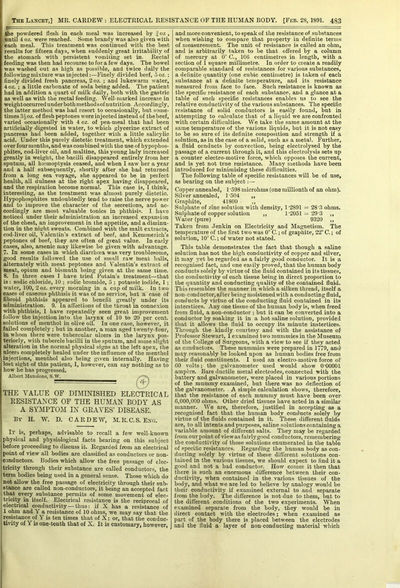 the powdered flesh in each meal was increased by | oz , until 4 oz. were reached. Some brandy was also given with each meal. This treatment was continued with the best results for fifteen days, when suddenly great irritability of the stomach with persistent vomiting set in. Rectal ; feeding was then had recourse to for a few days. The bowel was washed out as high as possible, and twice daily the following mixture was injected:—Finely divided beef, 5oz.; finely divided fresh pancreas, 2 oz. ; and lukewarm water, 4oz. ; a little carbonate of soda being added. The patient had in addition a quart of milk daily, both with the gastric as well as with the rectal feeding. Well-marked increase in weightoccurredunderbothmethodsof nutrition. Accordingly, the latter method was had resort to occasionally, but some- times ,3^oz. of flesh peptones were injected instead of thebeef, varied occasionally with 4 oz. of pea-meal that had been artificially digested in water, to which glycerine extract of pancreas had been added, together with a little salicylic acid. Under this purely dietetic treatment, which extended over fourmonths, and was combined with the use of hypophos- phites, cod-liver oil, and maltine, this young lady increased greatly in weight, the bacUli disappeared entirely from her sputum, all hmmoptysis ceased, and when I saw her a year and a half subsequently, shortly after she had returned from a long sea voyage, she appeared to be in perfect health, aU dulness at the right apex having disappeared, and the respiration become normal. This case is, I think, interesting, as the treatment was almost purely dietetic. Hypophosphites undoubtedly tend to raise the nerve power and to improve the character of the secretions, and ac- cordingly are most valuable tonics in phthisis. I have noticed under their administration an increased expansion of the chest, an improvement in the appetite, and a diminu- tion in the night sweats. Combined with the malt extracts, cod-liver oil, Valentin’s extract of beef, and Kemraerich’s peptones of beef, they are often of great value. In early cases, also, arsenic may likewise be given with advantage. 7. In some cases in which diarrhoea was very troublesome, good results followed the use of small raw meat balls, alternately with meat peptones and Valentin’s extract of meat, opium and bismuth being given at the same time. 8. In three cases I have tried Potain’s treatment—that is : sodic chloride, 10 ; sodic bromide, 5 ; potassic iodide, 1; water, 100, 2oz. every morning in a cup of milk. In two cases of caseous phthisis it was of no service, but a case of fibroid phthisis appeared to benefit greatly under its administration. 9. In affections of the tProat in connexion with phthisis, 1 have repeatedly seen great improvement follow the injection into the larynx of 10 to 20 per cent, solutions of menthol in olive oQ. In one case, however, it failed completely; but in another, a man aged twenty-four, in whom there were tubercular ulcers in the larynx pos- teriorly, with tubercle bacilli in the sputum, and some slight alteration in the normal physical signs at the left apex, the ulcers completely healed under the influence of the menthol injections, menthol also being given internally. Having lost sight of this patient, I, however, can say nothing as to how he has progressed. THE VALUE OF DIMHSHSHED ELECTRICAL RESISTANCE OF THE HUiMAN BODY AS A SYMPTOM IN GRAVES’ DISEASE. By H. W. D. CARDEW, M.R.C.S. Eng. It is, perhaps, advisable to recall a few well-known physical and physiological facts bearing on this subject before proceeding to discuss it. Regarded from an electrical point of view all bodies are classified as conductors or non- conductors. Bodies which allow the free passage of elec- tricity through their substance are called conductors, the term bodies being used in a general sense. Those which do not allow the free passage of electricity through their sub- stance are called non-conductors, it being an accepted fact that every substance permits of some movement of elec- tricity in itself. Electrical resistance is the reciprocal of electrical conductivity — thus: if X has a resistance of 1 ohm and Y a resistance of 10 ohms, we may say that the r^istance of Y is ten times that of X; or, that the conduc- tivity of Y is one-tenth that of X. It is customary, however, and more convenient, to speak of the resistance of substances when wishing to compare that property in definite terms of measurement. The unit of resistance is called an ohm, and is arbitrarily taken to be that offered by a column of mercury at 0° C., 106 centimetres in length, with a section of 1 square millimetre. In order to create a readily comparable standard of resistances for various substances, a definite quantity {one cubic centimetre) is taken of each substance at a definite temperature, and its resistance measured from face to face. Such resistance is known as the specific resistance of each substance, and a glance at a table of such specific resistances enables us to see the relative conductivity of the various substances. The specific resistance of solid conductors is easily found, but in attempting to calculate that of a liquid we are confronted with certain difficulties. We take the same amount at the same temperature of the various liquids, but it is not easy to be so sure of its definite composition and strength if a solution, as in the case of a solid, such as a metal. Further, a fluid conducts by convection, being electrolysed by the passage of a current through it, and this electrolysis sets up a counter electro-motive force, which opposes the current, and is yet not true resistance. Many methods have been introduced for minimising these difficulties. The following table of specific resistances will be of use, as bearing on the subject Copper annealed, 1 -598 microhms (one millionth of an ohm). Silver annealed, 1'504 ,, Graphite, 41800 ,, Sulphate of zinc solution with density, 1'2891 = 28'.3 ohms. Sulphate of copper solution ,, 1‘2051 = 29‘3 ,, Water (pure) 9320 ,, Taken from Jenkin on Electricity and Magnetism. The temperature of the first two was 0° C.; of graphite, 22° C.; of solution, 10° C.; of water not stated. This table demonstrates the fact that though a saline solution has not the high conductivity of copper and silver, it may yet be regarded as a fairly good conductor. It is a recognised fact, and one easily proved, that the human body conducts solely by virtue of the fluid contained in its tissues, the conductivity of each tissue being in direct proportion to the quantity and conducting quality of the contained fluid. This resembles the manner in which a silken thread, itself a non-conductor, after being moistened with a conducting fluid, conducts by virtue of the conducting fluid contained in its interstices. Any one tissue of the human body is, when freed from fluid, a non-conductor ; but it can be converted into a conductor by soaking it in a hot saline solution, provided that it allows the fluid to occupy its minute instertices. Through the kindly courtesy and with the assistance of Professor Stewart, I examined two mummies in the Musenno of the College of Surgeons, with a view to see if they acted as conductors. These mummies were prepared in 1779, and may reasonably be looked upon as human bodies free from their fluid constituents. I used an electro-motive force of GO volts; the galvanometer used would show O'OOOOl ampere. Bare ductile metal electrodes, connected with the battery and galvanometer, were placed in various portions of the mummy examined, but there was no deflection of the galvanometer. A simple calculation shows, therefore, that the resistance of each mummy must have been over- 6,000,000 ohms. Other dried tissues have acted in a similar manner. We are, therefore, justified in accepting as a recognised fact that the human body conducts solely by virtue of the fluids contained in it. These different fluids are, to all intents and purposes, saline solutions containing a variable amount of different salts. They may be regarded from our point of viewas fairly good conductors, remembering the conductmty of those solutions enumerated in the table of specific resistances. Regarding the human body as con- ducting solely by virtue of these different solutions con- tained in the various tissues, we should expect to find it a good and not a bad conductor. How comes it then that there is such an enormous difference between their con- ductivity, when contained in the various tissues of the body, and what we are led to believe by analogy would be their conductivity if examined external to and separate from the body. The difference is not due to them, but to the different conditions of the two experiments. When examined separate from the body, they would be in direct contact with the electrodes; when examined as part of the body there is placed between the electrodes and the fluid a layer of non-conducting material which