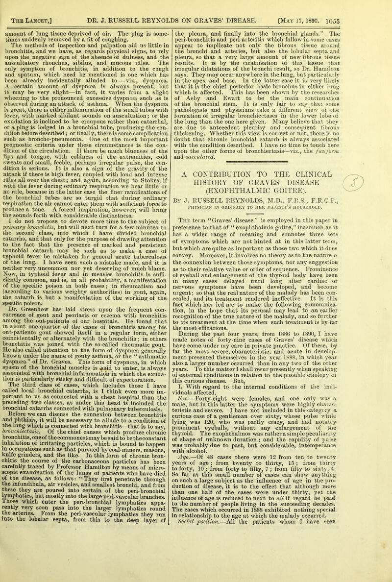 amount of lung tissue deprived of air. The plug is some- times suddenly removed by a fit of coughing. The methods of inspection and palpation aid us little in bronchitis, and we have, as regards physical signs, to rely upon the negative sign of the absence of dulness, and the auscultatory rhonchus, sibilus, and mucous rales. The only symptom of bronchitis, in addition to the cough and sputum, which need be mentioned is one which has been already incidentally alluded to — viz., dyspnoea. A certain amount of dyspnoea is always present, but id may be very slight—in fact, it varies from a slight wheezing to the pronounced excessive dyspnoea such as is observed during an attack of asthma. When the dyspnoea is great, there is either inflammation of the small tubes with fever, with marked sibilant sounds on auscultation; or the exudation is inclined to be croupous rather than catarrhal, or a plug is lodged in a bronchial tube, producing the con- dition before described; or finally, there is some complication such as broncho-pneumonia. One of the most important rognostic criteria under these circumstances is the con- ition of the circulation. If there be much blueness of the lips and tongue, with coldness of the extremities, cold sweats and small, feeble, perhaps irregular pulse, the con- dition is serious. It is also a sign of the gravity of the attack if there is high fever, coupled with loud and intense rales all over the chest; and again, according to Stokes, if with the fever during ordinary respiration we hear little or no rale, because in the latter case the finer ramifications of the bronchial tubes are so turgid that during ordinary respiration the air cannot enter them with sufficient force to produce a tone. A forced inspiration, however, will bring the sounds forth with considerable distinctness. I do not propose to devote more time to the subject of primary bronchitis, but will next turn for a few minutes to the second class, into which I have divided bronchial catarrhs, and that only for the purpose of drawing attention to the fact that the presence of marked and persistent bronchial catarrh may be such as to make a case of typhoid fever be mistaken for general acute tuberculosis of the lung. I have seen such a mistake made, and it is neither very uncommon nor yet deserving of much blame. Now, in typhoid fever and in measles bronchitis is suffi- ciently common, and is, in all probability, a manifestation of the specific poison in both cases ; in rheumatism and (according to various weighty authorities) in gout, again, the catarrh is but a manifestation of the working of the specific poison. Dr. Greenhow has laid stress upon the frequent con- currence of gout and psoriasis or eczema with bronchitis among the out-patients of our hospitals. He found that in about one-quarter of the cases of bronchitis among his out-patients gout showed itself in a regular form, either coincidentally or alternately with the bronchitis ; in others bronchitis was joined with the so-called rheumatic gout. He also called attention to the form of dyspnoea generally known under the name of gouty asthma, or the “ asthmatic dyspnoea ” of Dr. Graves. This form of dyspnoea, in which spasm of the bronchial muscles is .said to enter, is always associated with bronchial inflammation in which the exuda- tion is particularly sticky and difficult of expectoration. The third class of cases, which includes those I have called local bronchial catarrhs, is I think even more im- portant to us as connected with a chest hospital than the preceding two classes, as under this head is included the bronchial catarrhs connected with pulmonary tuberculosis. Before we can discuss the connexion between bronchitis and phthisis, it will be necessary to allude to a condition of the lung which is connected with bronchitis—that is to say, bronchiectasis. Of the chief causes which produce chronic bronchitis, oneof thecommonestmay be said to betheconstant inhalation of irritating particles, which is bound to happen in occupations such as that pursued by coal-miners, masons, knife grinders, and the like. In this form of chronic bron- chitis the course of the carbonaceous particles has been carefully traced by Professor Hamilton by means of micro- scopic examination of the lungs of patients who have died of the disease, as follows: “They first penetrate through the infundibula, air vesicles, and smallest bronchi, and from these they are poured into certain of the peri-bronchial lymphatics, but mostly into the large peri-vascular branches. Those which enter the peri-bronchial lymphatics appa- rently very soon pass into the larger lymphatics round the arteries. From the peri-vascular lymphatics they run into the lobular septa, from this to the deep layer of the pleura, and finally into the bronchial glands.” The peri-bronchitis and peri-arteritis which follow in some cases appear to implicate not only the fibrous tissue around the bronchi and arteries, but also the lobular septa and pleura, so that a very large amount of new fibrous tissue results. It is by the cicatrisation of this tissue that irregular dilatations of the bronchi result, so Dr. Hamilton says. They may occur anywhere in the lung, but particularly in the apex and base. In the latter case it is very likely that it is the chief posterior basic bronchus in either lung which is affected. This has been shown by the researches of Aeby and Ewart to be the main continuation of the bronchial stem. It is only fair to say that some pathologists and physicians take a different view of the formation of irregular bronchiectases in the lower lobe of the lung than the one here given. Many believe that they are due to antecedent pleurisy and consequent fibrous thickening. Whether this view is correct or not, there is no doubt that chronic bronchial catarrh is always associated with the condition described. I have no time to touch here upon the other forms of bronchiectasis—viz,., the fusiform and sacculated. The term “Graves’ disease” is employed in this paper in preference to that of “ exophthalmic goitre,” inasmuch as it has a wider range of meaning and connotes three sets of symptoms which are not hinted at in this latter term, but which are quite as important as those two which it does convey. Moreover, it involves no theory as to the nature o the connexion between those symptoms, nor any suggestion as to their relative value or order of sequence. Prominence of eyeball and enlargement of the thyroid body have been in many cases delayed until long after cardiac or nervous symptoms have been developed, and become urgent; so that the real nature of the malady has been con- cealed, and its treatment rendered ineffective. It is this fact which has led me to make the following communica- tion, in the hope that its perusal may lead to an earlier recognition of the true nature of the malady, and so further to its treatment at the time when such treatment is by far the most efficacious. During the past four years, from 1886 to 1890, I have made notes of forty-nine cases of Graves’ disease which have come under my oare in private practice. Of these, by far the most severe, characteristic, and acute in develop- ment presented themselves in the year 1888, in which year also a larger number occurred than in any two of the other years. To this matter I shall recur presently when speakiDg of external conditions in relation to the possible etiology or this curious disease. But, I. With regard to the internal conditions of the indi- viduals affected. Sex.—Forty-eight were females, and one only was a male, but in this latter the symptoms were highly charac- teristic and severe. I have not included in this category a curious case of a gentleman over sixty, whose pulse while lying was 120, who was partly crazy, and had notably prominent eyeballs, without any enlargement of the thyroid. The exophthalmos was rather a simple peculiar! ry of shape of unknown duration ; and the rapidity of pulse was probably due to past, but considerable, intemperance with alcohol. Age.—Of 48 cases there were 12 from ten to twenty years of age ; from twenty to thirty, 15 ; from thirty to forty, 10 ; from forty to fifty, 7 ; from fifty to sixty, 4. So far as this small number of cases can show anything on such a large subject as the influence of age in the pro- duction of disease, it is to the effect that although more than one half of the cases were under thirty, yet the influence of age is reduced to next to nil if regard be paid to the number of people living in the succeeding decades. The cases which occurred in 1888 exhibited nothing special in relationship to the age at which the malady occurred. Social position.—All the patients whom I have seen A CONTRIBUTION TO THE CLINICAL HISTORY OF GRAVES’ DISEASE (EXOPHTHALMIC GOITRE). By J. RUSSELL REYNOLDS, M.D., F.R.S., F.K.C.P. PHYSICIAN IN ORDINARY TO IIER MAJESTY’S HOUSEHOLD. f )