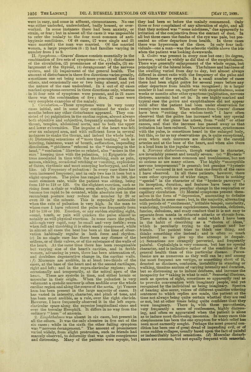 were in easy, and some in affluent, circumstances. No one was either underfed, underclothed, badly housed, or over- worked. In some instances there had been anxiety, or strain, or fear; but in almost all the cases it was impossible to refer the malady to the four most common of anti- hygienic conditions. Of 48 cases, 27 were single and 21 were married; the man was married. Of the married women, a large proportion (G : 2) had families varying in number from 1 to 9. II. Symptoms.—Graves’ disease consists essentially in the combination of five sets of symptoms—viz., (1) disturbance of the circulation, (2) prominence of the eyeballs, (3) en- largement of the thyroid, (4) derangement of the nervous system, and (5) impairment of the general health. The amount of disturbance in these five directions varies greatly, sometimes one set being much more pronounced than the others, and occasionally one or two being absent, and yet the nature of the case undoubted. In 4 out of 42 cases marked symptoms occurred in three directions only, whereas in 1G four sets of symptoms were present, and in 21 cases there was the combination of five ; thus, 37 cases’ were very complete examples of the malady. 1 Circulation.—These symptoms were in very many cases initial, and in some they continued for weeks or months before any other disturbance appeared. They con- sisted of («) palpitation in the cardiac region, almost always both objective and subjective, frequently extending to the throat, temples, abdominal aorta, and to both the upper and lower extremities. The impulse of the heart was felt over an enlarged area, and with sufficient force in several instances to shake the thorax, and indeed the whole body. (b) Distressing sensations of “ more than beating,” such as bursting, faintness, want of breath, suffocation, impending dissolution, “ giddiness ” referred to the “ thumping in the head,” “confusion” likewise so related, also “noises in the ears ” keeping time with the pulsation, (c) Epigastric dis- tress associated in time with the throbbing, such as pain, nausea, sinking, occasional retching or vomiting, explosions of flatus, rhythmic and most annoying borborygmi, and the like, (d) Frequency of pulsation : In every case there has been increased frequency, and in only two has it been but a slight symptom. The pulse has ranged from 98 to 160, the most common rate, while the patient was sitting, being from 110 to 118 or 120. On the slightest exertion, such as rising from a chair or walking even slowly, the pulsations become too rapid to be counted, while absolute rest in the recumbent posture may reduce the number by 20 or even 30 in the minute. This is especially noticeable when the rate of pulsation is very high. In the man to whose case I have referred the pulse was frequently from 140 to 150 or 160. Emotion, or any sudden startling sight, sound, touch, or pain will quicken the pulse almost as notably as will physical exertion. In some cases the pulse, although very rapid, may be small and1 very feeble; even when full and throbbing it is often easily compressed, while in almost all cases the beat has been at the time of obser- vation habitually regular in both force and rhythm. (c) In no single case has there been any disease of the orifices, or of their valves, or of the substance of the walls of the heart. At the same time there has been recognisable but varying size of the heart’s cavities, and in feeble women, advancing in years, there has been attenuation of, and doubtless degenerative change in, the cardiac walls. </) Murmurs are audible, in at least two-thirds of the cases, at the base of the heart and at the second cartilages, right and left; and in the supra-clavicular regions; also, occasionally and temporarily, at the mitral apex of the heart. These are systolic in time, and either hremic or muscular in their origin. When the pulsation is veiy vehement a systolic murmur is often audible over the whole cardiac region and along the course of the aorta, (g) Venous hum has been present in the large majority of cases. It has varied in intensity, character, and pitch of tone, and has been most audible, as a rule, over the right clavicle. However, I have frequently observed it in the left supra- clavicular space along the' superior longitudinal sinus and over the torcular Herophili. It differs in no way from the ordinary “ hum ” of anremia. 2. Exophthalmos was absent in six cases, but present in all the others. It was the only absentee in five out of the six cases ; while in the sixth the other failing symptom was “ nervous derangement.” The amount of prominence varied widely, from slight protrusion, such as friends had scarcely observed, to deformity that was quite conspicuous and distressing. Many of the patients were myopic, but they had been so before the malady commenced. Only three or four complained of any alteration of sight, and all that they noticed was “ some mistiness,” due apparently to irritation of the conjunctiva from the contact of dust. In all but three cases the fundus of the eye was pale, but pre- sented no other departure from health. In three cases there was hypenemia of the discs. In only four indi- viduals—one a man—was the sclerotic visible above the iris when the patient was looking downwards. 3. Goitre was present in every case but one ; its degree, however, varied as widely as did that of the exophthalmos. There was generally enlargement of the w’hole organ, but principally of the lateral lobes. The fulness and hardness of the swelling varied from day to day, but almost always differed in direct ratio with the frequency of the pulse and the fulness of the eyeballs. In a small number of cases there had been slight goitre for several years before any other departure from health was recognised; in a larger number it had come on, together with exophthalmos, some weeks or months after other symptoms (palpitation, nervous distress, anaemia) had set in. In one highly marked and Typical case the goitre and exophthalmos did not appear until after the patient had been under observation for twenty-two months. When sufferers from Graves’ disease have been “cutting the wisdom-teeth” I have often observed that the goitre has increased when any special irritation of the gums has arisen, from “cold” or other causes, and that the increase has passed away as that irritation has been reduced. Vascular murmur, synchronous with the pulse, is sometimes heard in the enlarged body, but this, so far as my observations go, is quite exceptional, even when such murmurs are distinct in the carotid arteries and at the base of the heart, and when also there is a loud hum in the jugular veins. 4. Nervous disturbojices, though various in character, are invariably present and usually severe, (or) “ Hysteric ” symptoms are the most common and troublesome, but not so serious as are many others. The highly “susceptible nervous temperament” is general; but genuine “hysteric attacks ” occurred in not more than one-fourth of the cases I have observed. In all these patients, however, there were other symptoms of wider range. There is nothing “special” in the character of the “hysteric paroxysm”; its inception, duration, and features have been of the common sort, with no peculiar change in the respiration or capillary circulation, (b) Mental symptoms present them- selves in the form of “depression,” amounting to definite melancholia in some cases; but, in the majority, alternating with periods of “ excitement,” irritable temper, mendacity, wandering, troublesome capriciousness, insomnia, delirium, fancies, delusions, and crazy conduct that it is not easy to separate from mania in subacute attacks or chronic form. There is often a condition of mind wrhich I have been in the habit of describing as a “chorea of ideas,” which is peculiarly trying to the patient and her friends. The patient tries to think one thing, and thinks something else instead; and is often so much bewildered as to give up the attempt in despair, (c) Sensations are strangely perverted, and frequently painful. Cephalalgia is very common, but has no special character, and is indicative rather of the condition of the general health than of this particular disease. Parres- thesife are as numerous as they well can be; and among the most frequent are vertigo, or something short of it, denoted as dizziness, confusion, instability in standing or walking, tinnitus aurium of varying intensity and duration, but so distressing as to induce deafness, and increase the incapacity for “ taking in what is said.” Sensorial illusions, such as spectra of sight, sometimes so apparently real as to provoke conversation with imaginary people, and yet recognised by the individual as being imaginary. Spectra of hearing also occur, voices of different qualities uttering sentences to which replies are made, the patient at the time not always being quite certain whether they are real or not, but at other times being quite confident that they were imaginary. There is, with these _ parresthesise, very frequently a sense of restlessness, highly distress- ing, and often so aggravated when the patient is alone as to induce most distressing insomnia. In ma,ny cases this sleeplessness has been the one symptom for which relief has been most earnestly sought. Perhaps the most general con- dition has been one of great dread of impending evil, or of some sudden collapse, usually based upon the fact of painful or indescribably horrid sensations, (d) Muscular disturb- ances are common, but not equally frequent -with sensorial.