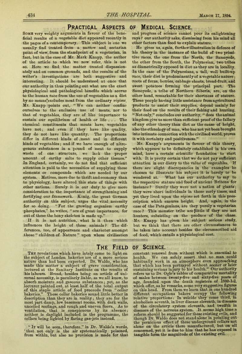 Practical Aspects of Medical Science. Some very weigMy arguments in favour of the bene- ficial results of a vegetable diet appeared recently in tbe pages of a contemporary. Tbis subject is one we usually find treated from a narrow and sectarian point of view, from tbe standpoint of a vegetarian, in fact, but in tbe case of Mr. Mark Knapp, tbe author of tbe article to which we now refer, tbis is not so. Here we find tbe matter treated dispassion- ately and on common grounds, and tbe results of tbe writer’s investigations are both suggestive and interesting. It should be understood at once that our authority in thus pointing out what are tbe exact physiological and pathological benefits which accrue to tbe human race from tbe use of vegetables as. a diet by no means’excludes meat from tbe ordinary regime, Mr. Knapp 1 points out, “We can neither confine ourselves to tbe exclusive use of meats, nor to that of vegetables, they are of like importance to sustain our equilibrium of health or life . . . Tbe chemical constituents that meats have, vegetables have not; and even if they have like quality, they do not have like quantity. Tbe proportions differ in different kinds of ,meat and in different kinds of vegetables; and if we have enough of nitro- genous substances in a pound of meat to supply waste of one structure, we lack tbe proper amount of earthy salts to supply other tissues.” In England, certainly, we do not find that sufficient attention is paid to tbe necessities of supplying these elements or compounds which are needed by our system. Motives, more due to thrift and economy than to physiology, have altered this state of things with other nations. Surely it is our duty to give more consideration to the importance of strengthening and fortifying our framework. Konig, the great German authority on this subject, urges the vital necessity for so doing. “For the growing organism earthy phosphates,” he writes, “ are of great importance, for out of these the bony skeleton is made up.” If it is not nutrition, what is it then which influences the height of these animals ? The dif- ferences, too, of appearance and character amongst those “ children of Mature ” upon whom civilisation The Field The revelations which have lately come to light on the subject of London bakeries are of a more serious nature than had been expected. Dr. Waldo, who has made this matter a subject of grave consideration, lectured at the Sanitary Institute on the results of his labours. Bread, besides being an article of uni- versal necessity, is peculiarly liable, as we all know, to absorb moisture and gaseous substances; yet, as the lecturer pointed out, at least half of the total output of this staple article of food proceeds from “cellar bakeries.” These cellar bakeries sound little better in description than they are in reality; they are for the most part damp, low basement rooms, with dark walls, unceiled roofings, and rough and uneven floors. As to ventilation, that is conspicuous by its absence; neither is daylight included in the programme, the cellars being lighted by flaring gas-jets instead. “ It will be seen, therefore,” in Dr. Waldo’s words, ‘that not only is the air systematically poisoned, from within, but also no provision is made for that and progress of science cannot pour its enlightening rays ? our authority asks, dismissing from his mind all other factors than food to explain stature. He gives us, again, further illustration in defence of his theory in the instance of the build of two primi- tive races, the one from the North, the Samoyede, the other from the South, the Polynesian, two tribes as diametrically opposed in diet as they are in locality. In the case of the Polynesians, a tall, well built-up race, their diet is predominently of a vegetable nature; roots of ferns, berries, cabbage shoots, bread-fruit, and sweet potatoes forming the principal part. The Samoyede, a tribe of Northern Siberia, are, on the other hand, remarkable for their shortness of stature. These people having little assistance from agricultural products to assist their supplies, depend mainly for their food on the results of their fishing and hunting. “ Not only,” concludes our authority, “ does the animal kingdom give us more than sufficient proof of the fallacy of any other theory than diet as the cause of height, also the ethnology of man, who has not yet been brought into intimate connection with the civilised world, proves it with certainty and positiveness.” Mr. Knapp’s arguments in favour of this theory, which appears to be definitely established in his own mind, have a certain scientific foundation to start with. It is pretty certain that we do not pay sufficient attention in our dietry to the value of vegetables. If there are slight discrepancies in the examples he chooses to illustrate his subject it is barely to be wondered at. What has our authority to say to the respective stature and food of ancient Britons for instance ? Surely they were not a nation of giants; they were short individuals in those early times, and yet they lived upon the regime set forth in this pres- cription which ensures height. And, again, in the case of the Patagonians, are they purely a vegetarian race ? This monster tribe are {little if they are not hunters, subsisting on the produce of the chase. Mr. Knapp has given his subject serious study, but we think that there are other circumstances to be taken into account besides the circumscribed aid of food, which entails a physiological cost. OF Science. constant renewal from without which is essential to health. We can safely assert that no man could habitually work in an atmosphere even approaching that which has been porti;ayed without sooner or later sustaining serious injury to his health.” Our authority refers us to Dr. Ogle’s tables of comparative mortality of males between twenty-five and sixty-five years of age, founded upon the death registers of 1880-1-2, which offer, as he remarks, some very suggestive figures on this head. From them we learn that in one hundred different occupations bakers occupy the following relative proportions: In suicide they come third, in alcoholism seventh, in liver disease eleventh, in diseases of the circulatory system eleventh, and twelfth in diseases of the nervous system. It seems high time a reform should be suggested for these existing evils, and though Dr. Waldo does not standalone in pointing out the pernicious effect of these underground cellars not alone on the article there manufactured, but on all concerned, yet it is due to him that he has exposed in tangible form the magnitude of the existing evil.