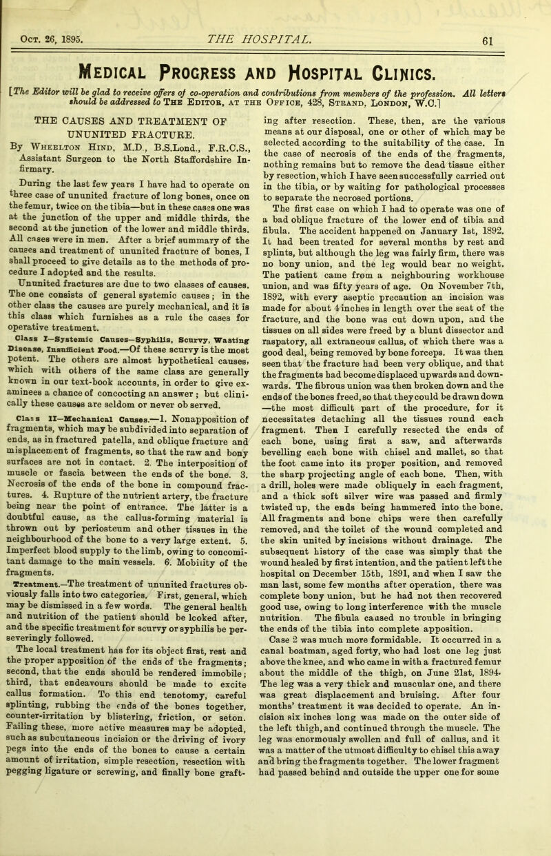 Medical Progress and Hospital Clinics. [The Editor will he glad to receive offers of co-operation and contributions from members of the profession. All letters should, be addressed to The Editor, at the Office, 428, Strand, London, W.C.~| THE CAUSES AND TREATMENT OF UNUNITED FRACTURE. By Wheelton Hind, M.D., B.S.Lond., F.R.C.S., Assistant Surgeon to the North Staffordshire In- firmary. Daring the last few years I have had to operate on three case of ununited fracture of long bones, once on the femur, twice on the tibia—but in these cases one was at the junction of the upper and middle thirds, the second at the junction of the lower and middle thirds. All cases were in men. After a brief summary of the causes and treatment of ununited fracture of bones, I shall proceed to give details as to the methods of pro- cedure I adopted and the results. Ununited fractures are due to two classes of causes. The one consists of general systemic causes; in the other class the causes are purely mechanical, and it is this class which furnishes as a rule the cases for operative treatment. Class I—Systemic Causes—Syphilis, Scurvy, Wasting' Disease, Insufficient Food.—Of these scurvy is the most potent. The others are almost hypothetical causes, which with others of the same class are generally known in onr text-book accounts, in order to give ex- aminees a chance of concocting an answer ; but clini- cally these causes are seldom or never ob served. Clas s II—Mechanical Causes.—1. Nonapposition of fragments, which may be subdivided into separation of ends, as in fractured patella, and oblique fracture and misplacement of fragments, so that the raw and bony surfaces are not in contact. 2. The interposition of muscle or fascia between the ends of the bone. 3. Necrosis of the ends of the bone in compound frac- tures. 4. Rupture of the nutrient artery, the fracture being near the point of entrance. The latter is a doubtful cause, as the callus-forming material is thrown out by periosteum and other tissues in the neighbourhood of the bone to a very large extent. 5. Imperfect blood supply to the limb, owing to concomi- tant damage to the main vessels. 6. Mobility of the fragments. Treatment.—The treatment of ununited fractures ob- viously falls into two categories. First, general, which may be dismissed in a few words. The general health and nutrition of the patient should be looked after, and the specific treatment for scurvy or syphilis be per- severingly followed. The local treatment has for its object first, rest and the proper apposition of the ends of the fragments; second, that the ends should be rendered immobile; third, that endeavours should be made to excite callus formation. To this end tenotomy, careful splinting, rubbing the ends of the bones together, counter-irritation by blistering, friction, or seton. Failing these, more active measures may be adopted, such as subcutaneous incision or the driving of ivory pegs into the ends of the bones to cause a certain amount of irritation, simple resection, resection with pegging ligature or screwing, and finally bone graft- ing after resection. These, then, are the various means at our disposal, one or other of which may be selected according to the suitability of the case. In the case of necrosis of the ends of the fragments, nothing remains but to remove the dead tissue either by resection, which I have seen successfully carried out in the tibia, or by waiting for pathological processes to separate the necrosed portions. The first case on which I had to operate was one of a bad oblique fracture of the lower end of tibia and fibula. The accident happened on January 1st, 1892. It had been treated for several months by rest and splints, but although the leg was fairly firm, there was no bony union, and the leg would bear no weight. The patient came from a neighbouring workhouse union, and was fifty years of age. On November 7th, 1892, with every aseptic precaution an incision was made for about 4 inches in length over the seat of the fracture, and the bone was cut down upon, and the tissues on all sides were freed by a blunt dissector and raspatory, all extraneous callus, of which there was a good deal, being removed by bone forceps. It was then seen that the fracture had been very oblique, and that the fragments had become displaced upwards and down- wards. The fibrous union was then broken down and the ends of the bones freed, so that they could be drawn down —the most difficult part of the procedure, for it necessitates detaching all the tissues round each fragment. Then I carefully resected the ends of each bone, using first a saw, and afterwards bevelling each bone with chisel and mallet, so that the foot came into its proper position, and removed the sharp projecting angle of each bone. Then, with a drill, holes were made obliquely in each fragment, and a thick soft silver wire was passed and firmly twisted up, the ends being hammered into the bone. All fragments and bone chips were then carefully removed, and the toilet of the wound completed and the skin united by incisions without drainage. The subsequent history of the case was simply that the wound healed by first intention, and the patient left the hospital on December 15th, 1891, and when I saw the man last, some few months after operation, there was complete bony union, but he had not then recovered good use, owing to long interference with the muscle nutrition. The fibula caused no trouble in bringing the ends of the tibia into complete apposition. Case 2 was much more formidable. It occurred in a canal boatman, aged forty, who had lost one leg just above the knee, and who came in with a fractured femur about the middle of the thigh, on June 21st, 1894- The leg was a very thick and muscular one, and there was great displacement and bruising. After four months’ treatment it was decided to operate. An in- cision six inches long was made on the outer side of the left thigh, and continued through the muscle. The leg was enormously swollen and full of callus, and it was a matter of the utmost difficulty to chisel this away and bring the fragments together. The lower fragment had passed behind and outside the upper one for some