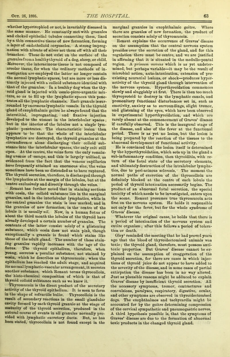 whether hypertrophied or not, is invariably diseased in the same manner. He constantly met with granules and choked epithelial tubules connecting them, lined by a thin connective tissue of new formation, forming a layer of endothelioid corpuscles. A strong impreg- nation with nitrate of silver set them off with aU their branches. These do not exist on the surface of the granules from a healthythyroid of a dog, sheep, or child. Moreover, the interacinous tissue is not composed of areolar tissue, for when the ordinary methods of in- vestigation are employed the latter no longer contain the normal lymphatic spaces, but are more or less dis- tinctly injected with a colloid substance identical with that of the granules. In a healthy dog when the thy- roid gland is injected with osmio-picro-argentic mix- ture, so as to fill up the lymphatic spaces this pene- trates all the lymphatic channels. Each granule is sur- rounded by enormous lymphatic vessels. In the thyroid gland of exophthalmic goitre he always found that the interstitial, impregnating, and fixative injection developed to the utmost in the interlobular spaces; but in the interior of the lobules not a single lym- phatic penetrates. The characteristic lesion then appears to be that the whole of the interlobular lymphatics are destroyed, the thyroid granules at the circumference alone discharging their colloid sub- stance into the interlobular spaces, the only exit still open. At the centre, the veins form the only remain- ing avenue of escape, and this is largely utilised, as evidenced from the fact that the venous capillaries have frequently attained an enormous size, the veins sometimes have been so distended as to have ruptured. The thyroid secretion, therefore, is discharged through the lymphatics at the margin of the lobules, but at the centre exclusively and directly through the veins. Renaut has further noted that in staining sections with eosin, the colloid substance lies in the marginal granules, and in the interlobular lymphatics, while in the central granules the stain is less marked, and in the granules of new formation, in the centre of the lobule it is usually nil. How, in a human feetus of about the third month the lobules of the thyroid have already developed a certain number of granules. The contents of the latter consist solely of a glistening substance, which eosin does not stain pink, though exceptionally a granule is found which stains like those of the adult gland. The number of these stain- in§> granules rapidly increases with the age of the feetus. The thyroid epithelium, therefore, when young, secretes a peculiar substance, not stained by eosin, which he describes as thyromucoin ; when the epithelium has reached the adult stage, and acquired its normal lymphatic-vascular arrangement, it secretes another substance, which Renaut terms thyrocolloin, the histo-chemical composition of which is that of thyroid colloid substance such as we know it. Thyromucoin is the direct product of the secretory activity of the thyroid epithelium. It is seen to form in the shape of refractile bullae. Thyrocolloin is the result of secondary reactions in the small glandular cavity formed by each thyroid granule at the stage of maturity of the thyroid secretion, produced in the natural course of events in all granules normally pro- vided with lymphatic excretory ducts. But, as has been stated, thyrocolloin is not found except in the marginal granules in exophthalmic goitre. Where there are granules of new formation, the product of secretion consists solely of thyromucoin. Renaut explains the occurrence of Graves’ disease on the assumption that the central nervous system presides over the secretion of the gland, and for this regulation there must be centre, and we are justified in affirming that it is situated in the medullo-pontal region. A primum movens which is as yet undeter- mined, but perhaps variable—it may be the result of microbial action, auto-intoxication, extension of pre- existing neuraxial lesions, or shock—produces hyper- activity of the thyroid gland through intervention of the nervous system. Hyperthyroidation commences slowly and sluggishly at first. There is then too much thyroproteid to destroy in the lymphatic canals, and premonitory functional disturbances set in, such as emotivity, anxiety as to surroundings, slight tremor, and glistening of the eyes, which have been observed in experimental hyperthyroidation, and which are rarely absent at the commencement of Graves’ disease if carefully observed. This is the inaugural stage of the disease, and also of the fever at the functional period. There is as yet no lesion, but the lesion is being prepared by the reaction of the tissues to the abnormal development of functional activity. He is convinced that the lesion itself is determined by the hyperthyroidation, which sets up in the gland a sub-inflammatory condition, then thyroiditis, with re- turn of the fcetal state of the secretory elements, and ultimately destruction of the intralobular lympha- tics, due to peri-acinous sclerosis. The moment the normal paths of excretion of the thyrocolloin are definitely blocked at the centre of each lobule the period of thyroid intoxication necessarily begins. The product of an abnormal fcetal secretion, the special toxicity of which needs to be investigated, enters upon the scene. Renaut presumes true thyromucoin acts first on the nervous system. He holds it responsible not on’y for the fever, but for the whole syndrome of Graves’ disease. Whatever the original cause, he holds that there is a period of intoxication of the nervous system and entire organism; after this follows a period of tolera- tion or death. Gley4 reminded the meeting that he had proved years ago that the blood of thyroidectomised animals was toxic; the thyroid gland, therefore, must possess anti- toxic properties. But Graves’ disease cannot be ex- plained on the assumption of exaggeration of the thyroid secretion, for there are cases in which injec- tions of thyroid juice do not appear to have added to the severity ofithe disease, and in some cases of partial extirpation the disease has been in no way altered. Just as plausible reasons might be adduced to explain Graves’ disease by insufficient thyroid secretion. All the accessory symptoms, tremor, contractures and convulsions, paralyses, respiratory, digestive, ocular, and other symptoms are observed in thyroidectomised dogs. The exophthalmos and tachycardia might be accounted for by the goitre determining compression of the cervical sympathetic and pneumogastric nerves. A third hypothesis possible is, that the symptoms of Graves’ disease are due to the formation of abnormal toxic products in the changed thyroid gland.