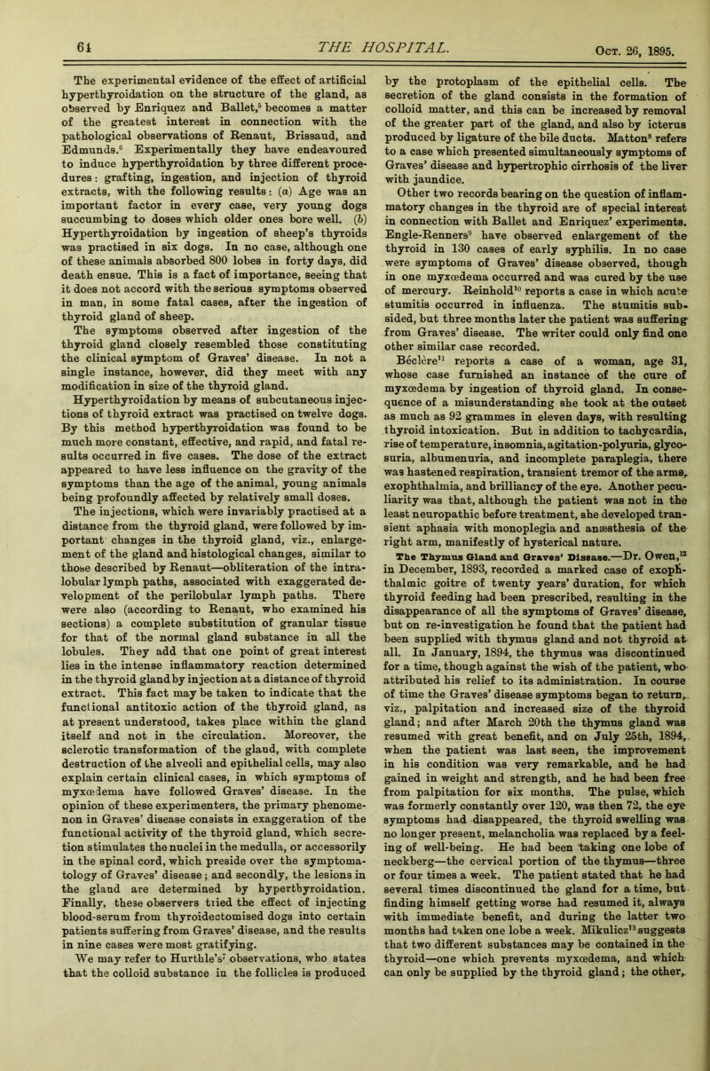 The experimental evidence of the effect of artificial hyperthyroidation on the structure of the gland, as observed by Enriquez and Ballet,5 becomes a matter of the greatest interest in connection with the pathological observations of Renaut, Brissaud, and Edmunds.6 Experimentally they have endeavoured to induce hyperthyroidation by three different proce- dures : grafting, ingestion, and injection of thyroid extracts, with the following results: (a) Age was an important factor in every case, very young dogs succumbing to doses which older ones bore well. (b) Hyperthyroidation by ingestion of sheep’s thyroids was practised in six dogs. In no case, although one of these animals absorbed 800 lobes in forty days, did death ensue. This is a fact of importance, seeing that it does not accord with the serious symptoms observed in man, in some fatal cases, after the ingestion of thyroid gland of sheep. The symptoms observed after ingestion of the thyroid gland closely resembled those constituting the clinical symptom of Graves’ disease. In not a single instance, however, did they meet with any modification in size of the thyroid gland. Hyperthyroidation by means of subcutaneous injec- tions of thyroid extract was practised on twelve dogs. By this method hyperthyroidation was found to be much more constant, effective, and rapid, and fatal re- sults occurred in five cases. The dose of the extract appeared to have less influence on the gravity of the symptoms than the age of the animal, young animals being profoundly affected by relatively small doses. The injections, which were invariably practised at a distance from the thyroid gland, were followed by im- portant changes in the thyroid gland, viz., enlarge- ment of the gland and histological changes, similar to those described by Renaut—obliteration of the intra- lobular lymph paths, associated with exaggerated de- velopment of the perilobular lymph paths. There were also (according to Renaut, who examined his sections) a complete substitution of granular tissue for that of the normal gland substance in all the lobules. They add that one point of great interest lies in the intense inflammatory reaction determined in the thyroid glandby injection at a distance of thyroid extract. This fact may be taken to indicate that the functional antitoxic action of the thyroid gland, as at present understood, takes place within the gland itself and not in the circulation. Moreover, the sclerotic transformation of the gland, with complete destruction of the alveoli and epithelial cells, may also explain certain clinical cases, in which symptoms of myxceiema have followed Graves’ disease. In the opinion of these experimenters, the primary phenome- non in Graves’ disease consists in exaggeration of the functional activity of the thyroid gland, which secre- tion stimulates the nuclei in the medulla, or accessorily in the spinal cord, which preside over the symptoma- tology of Graves’ disease; and secondly, the lesions in the gland are determined by hyperthyroidation. Finally, these observers tried the effect of injecting blood-serum from thyroidectomised dogs into certain patients suffering from Graves’ disease, and the results in nine cases were most gratifying. We may refer to Hurthle’s observations, who states that the colloid substance in the follicles is produced by the protoplasm of the epithelial cells. The secretion of the gland consists in the formation of colloid matter, and this can be increased by removal of the greater part of the gland, and also by icterus produced by ligature of the bile ducts. Matton8 refers to a case which presented simultaneously symptoms of Graves’ disease and hypertrophic cirrhosis of the liver with jaundice. Other two records bearing on the question of inflam- matory changes in the thyroid are of special interest in connection with Ballet and Enriquez’ experiments. Engle-Renners9 have observed enlargement of the thyroid in 130 cases of early syphilis. In no case were symptoms of Graves’ disease observed, though in one myxcedema occurred and was cured by the use of mercury. Reinhold10 reports a case in which acute stumitis occurred in influenza. The stumitis sub- sided, but three months later the patient was suffering- from Graves’ disease. The writer could only find one other similar case recorded. Beclere11 reports a case of a woman, age 31, whose case furnished an instance of the cure of myxcedema by ingestion of thyroid gland. In conse- quence of a misunderstanding she took at the outset as much as 92 grammes in eleven days, with resulting thyroid intoxication. But in addition to tachycardia, rise of temperature, insomnia, agitation-polyuria, glyco- suria, albumenuria, and incomplete paraplegia, there was hastened respiration, transient tremor of the arms,, exophthalmia, and brilliancy of the eye. Another pecu- liarity was that, although the patient was not in the least neuropathic before treatment, she developed tran- sient aphasia with monoplegia and anaesthesia of the right arm, manifestly of hysterical nature. The Thymus Gland and Graves’ Disease.—Hr. Owen,12 in December, 1893, recorded a marked case of exoph- thalmic goitre of twenty years’ duration, for which thyroid feeding had been prescribed, resulting in the disappearance of all the symptoms of Graves’ disease, but on re-investigation he found that the patient had been supplied with thymus gland and not thyroid at all. In January, 1894, the thymus was discontinued for a time, though against the wish of the patient, who attributed his relief to its administration. In course of time the Graves’ disease symptoms began to return^ viz., palpitation and increased size of the thyroid gland; and after March 20th the thymus gland was resumed with great benefit, and on July 25th, 1894,. when the patient was last seen, the improvement in his condition was very remarkable, and he had gained in weight and strength, and he had been free from palpitation for six months. The pulse, which was formerly constantly over 120, was then 72, the eye symptoms had disappeared, the thyroid swelling was no longer present, melancholia was replaced by a feel- ing of well-being. He had been taking one lobe of neckberg—the cervical portion of the thymus—three or four times a week. The patient stated that he had several times discontinued the gland for a time, but finding himself getting worse had resumed it, always with immediate benefit, and during the latter two months had taken one lobe a week. Mikulicz13 suggests that two different substances may be contained in the thyroid—one which prevents myxcedema, and which can only be supplied by the thyroid gland; the other,.