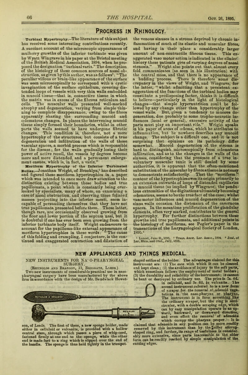 Progress in Rhinology. Turbinai Hypertrophy.—The literature of this subject has received some interesting contributions recently. A succinct account of the microscopic appearances of mulberry growths of the inferior turbinate was given by Wyatt Wingrave in his paper at the Bristol meeting of the British Medical Association, 1894, when he pro- posed the designation “ turbinai varix.” The description of the histology of these common sources of nasal ob- struction, as given by this author, was as follows1: “ The peculiar villous or brain-like appearance of the surface was seen microscopically to correspond with a cystic invagination of the surface epithelium, covering dis- tended loops of vessels with very thin walls embedded in mucoid tissue—that is, connective tissue in which the matrix was in excess of the fibrous reticulum and cells. The muscular walls presented well-marked atrophy and degeneration, varying from simple thin- ning to complete disappearance, owing to the fibres apparently sharing the surrounding mucoid and cedematous changes. In places the intervening mucoid tissue simply formed their boundaries, whilst in other parts the walls seemed to have undergone fibrotic changes. This condition is, therefore, not a mere hypertrophy of the structures, but consists of a true degeneration and infiltration of the walls of these vascular spaces, a morbid process which is responsible for the disease; for the walls gradually losing their power of active recoil, the vessels by degrees become more and more distended, and a permanent enlarge- ment ensues, which is, in fact, a varix.” Moriform Hypertrophy of the Inferior Turbinated Bodies.—Jonathan Wright, of Brooklyn,2 has described and figured these moriform hypertrophies in a paper which was intended to once more draw attention to the distinction existing between these bodies and true papillomata, a point which is constantly being over- looked by specialists, many of whom, on examining a case of nasal obstruction, and observing these foliated masses projecting into the inferior meati, seem in- capable of persuading themselves that they have not true papillomata presented before them. These latter, though rare, are occasionally observed growing from the floor and lower portion of the septum nasi, but it is doubtful if one has ever been seen growing from the inferior turbinate body itself. Wright endeavours to account for the papilloma-like external appearance of moriform hypertrophies in these words: “ The cause of this folding and crumpling, I conjecture, is the con- tinued and exaggerated contraction and dilatation of the venous sinuses in a stroma deprived by chronic in- flammation of much of its elastic and muscular fibres, and having in their place a considerably larger amount of non-contractile fibrous tissue. This ex- aggerated vaso motor action is indicated in the clinic?' history these patients give of varying degrees of nasal stenosis.” Wright also points out that almost every fold communicates (as seen in his illustration) with the central mass, and that there is no appearance of a budding process. There is therefore some dis- crepancy in the views of Wright, and Wingrave, for the latter, “whilst admitting that a persistent ex- aggeration of the functions of the turbinai bodies may constitute a predisposing factor, thinks it is difficult to believe—particularly in the light of histological changes—that simple hypernutrition could be fol- lowed by any change other than hypertrophy of the vessel walls. But, given a tendency to mucous de- generation, due probably to some tropho-neurotic in- fluences (local or general), excessive activity of the parts must play an important role.” Wright speaks in his paper of areas of cedema, which he attributes to inflammation, hut he nowhere describes any mucoid change. The subject is a difficult one, and it is not surprising that opinions on its pathology differ somewhat. Mucoid degeneration of the stroma is hard to distinguish microscopically from cedematous infiltration, and as to the changes in the walls of the sinuses, considering that the presence of a true in- voluntary muscular tunic is still denied by some authorities, it is apparent that the often-mentioned substitution of the muscular by fibroustissue is noteasy to demonstrate satisfactorily. That the “moriform ” contour of the hypertrophies owes its origin primarily to an extension outwards of loops of distended capillaries in mucoid tissue (as implied by Wingrave), the pendu- lous extremities of the digitations ultimately becoming cedematous, seems to be the true fact of the case; whilst vaso motor influences and mucoid degeneration of the sinus walls occasion the distension of the cavernous spaces. In the meantime proliferation of the glandular elements, often very marked, contributes to the general hypertrophy. For further distinctions between these growths and true papillomata, and additional points in the histology of moriforms, see Pegler’s paper in the transactions of the Laryngological Society of London, 1895.3 1 Lancet, June 21,1895. 2 Trans. Amer. Lar. Assoc., 1894. 3 Jnal. of. Lar. Rkin. and Otol., Jnly, 1895. NEW APPLIANCES AND THINGS MEDICAL. NEW INSTRUMENTS FOR NA‘ O-PHARYNGEAL SURGERY. (Reynolds and Branson, 13, Briggate, L*eds.) Two new instruments of considerable practical use in naso- pharyngeal surgery have been manufactured by the above firm in accordance with the design of Mr. Bendelack Hewet- son, of Leeds. The first of them, a new sponge holder, made either in celluloid or vulcanite, is provided with a. hollow central stem, through which passes a piece of whip-cord, fastened firmly at one end to the sponge, while the other end is made fast to a ring which is slipped over the end of the handle. The spoDge is thus held tightly in the trumpet- shaped orifice of the bolder. The advantages claimed for this instrument are: (1) The ease with which it can be cleaned and kept clean ; (2) the avoidance of injury to the soft parts, which sometimes follows the employment of metal holders ; (3) the durability and reliability of the instrument; it cannot be bent or destroyed by ordinary use. The pries is 7s. 6d. in celluloid, and 3s 6d. in vulcanite. The second instrument referred to is a new form of scraper for the removal ot adenoid vege- tations in the naso-pharynx or pharynx. The instrument is in form something like the ordinary scraper, but the ring is semi- circular, with a double scraping edge, which can by easy manipulation operate in an up- ward, backward, or downward direction, and even effect the removal of adenoids- which occupy the pharynx proper. It. is claimed that adenoids in any position can be more readily removed by this instrument than by the folder stirrup- shaped ring, and further, its range of usefulness is consider- ably more 'extensive, since parts inaccessible to the older form can be readily reached by simple manipulation of the. cutting edges.