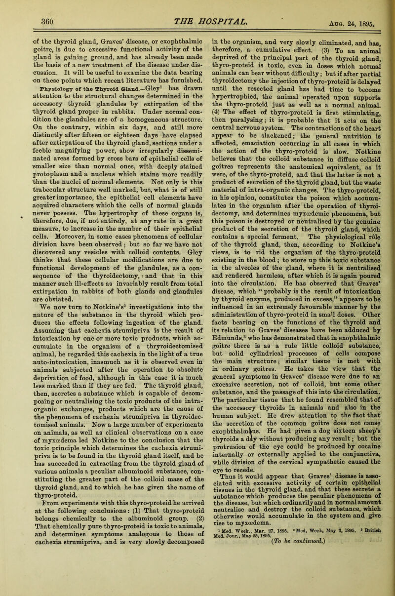 of the thyroid gland, Graves’ disease, or exophthalmic goitre, is due to excessive functional activity of the gland is gaining ground, and has already been made the basis of a new treatment of the disease under dis- cussion. It will be useful to examine the data bearing on these points which recent literature has furnished. Physiology of the Thyroid Gland.—Gley1 has drawn attention to the structural changes determined in the accessory thyroid glandules by extirpation of the thyroid gland proper in rabbits. Under normal con- dition the glandules are of a homogeneous structure. On the contrary, within six days, and still more distinctly after fifteen or eighteen days have elapsed after extirpation of the thyroid gland, sections under a feeble magnifying power, show irregularly dissemi- nated areas formed by cross bars of epithelial cells of ■smaller size than normal ones, with deeply stained protoplasm and a nucleus which stains more readily than the nuclei of normal elements. Not only is this trabecular structure well marked, but, what is of still greater importance, the epithelial cell elements have acquired characters which the cells of normal glands never possess. The hypertrophy of these organs is, therefore, due, if not entirely, at any rate in a great measure, to increase in the number of their epithelial cells. Moreover, in some cases phenomena of cellular division have been observed; but so far we have not discovered any vesicles with colloid contents. Gley thinks that these cellular modifications are due to functional development of the glandules, as a con- sequence of the thyroidectomy, i and that in this manner such ill-effects as invariably result from total extirpation in rabbits of both glands and glandules are obviated. We now turn to Notkine’s2 investigations into the nature of the substance in the thyroid which pro- duces the effects following ingestion of the gland. Assuming that cachexia strumipriva is the result of intoxication by one or more toxic products, which ac- cumulate in the organism of a thryroidectomised animal, he regarded this cachexia in the light of a true auto-intoxication, inasmuch as it is observed even in animals subjected after the operation to absolute deprivation of food, although in this case it is much less marked than if they are fed. The thyroid gland, then, secretes a substance which is capable of decom- posing or neutralising the toxic products of the intra- organic exchanges, products which are the cause of the phenomena of cachexia strumipriva in thyroidec- tomised animals. Now a large number of experiments on animals, as well as clinical observations on a case of myxoedema led Notkine to the conclusion that the toxic principle which determines the cachexia strumi- priva is to be found in the thyroid gland itself, and he has succeeded in extracting from the thyroid gland of various animals a peculiar albuminoid substance, con- stituting the greater part of the colloid mass of the thyroid gland, and to which he has given the name of thyro-proteid. From experiments with this thyro-proteid he arrived at the following conclusions: (1) That thyro-proteid belongs chemically to the albuminoid group. (2) That chemically pure thyro-proteid is toxic to animals, and determines symptoms analogous to those of cachexia strumipriva, and is very slowly decomposed in the organism, and very slowly eliminated, and has, therefore, a cumulative effect. (3) To an animal deprived of the principal part of the thyroid gland, thyro-proteid is toxic, even in doses which normal animals can bear without difficulty; but if after partial thyroidectomy the injection of thyro-proteid is delayed until the resected gland has had time to become hypertrophied, the animal operated upon supports the thyro-proteid just as well as a normal animal. (4) The effect of thyro-proteid is first stimulating, then paralysing; it is probable that it acts on the central nervous system. The contractions of the heart appear to be slackened; the general nutrition is affected, emaciation occurring in all cases in which the action of the thyro-proteid is slow. Notkine believes that the colloid substance in diffuse colloid goitres represents the anatomical equivalent, as it were, of the thyro-proteid, and that the latter is not a product of secretion of the thyroid gland, but the waste material of intra-organic changes. The thyro-proteid, in his opinion, constitutes the poison which accumu- lates in the organism after the operation of thyroi- dectomy, and determines myxoedemic phenomena, but this poison is destroyed or neutralised by the genuine product of the secretion of the thyroid gland, which contains a special ferment. The physiological rdle of the thyroid gland, then, according to Notkine’s views, is to rid the organism of the thyro-proteid existing in the blood; to store up this toxic substance in the alveoles of the gland, where it is neutralised and rendered harmless, after which it is again poured into the circulation. He has observed that Graves’ disease, which “ probably is the result of intoxication by thyroid enzyme, produced in excess,” appears to be influenced in an extremely favourable manner by the administration of thyro-proteid in small doses. Other facts bearing on the functions of the thyroid and its relation to Graves’ diseases have been adduced by Edmunds,3 who has demonstrated that in exophthalmic goitre there is as a rule little colloid substance, but solid cylindrical processes of cells compose the main structure; similar tissue is met with in ordinary goitres. He takes the view that the general symptoms in Graves’ disease were due to an excessive secretion, not of colloid, but some other substance, and the passage of this into the circulation. The particular tissue that he found resembled that of the accessory thyroids in animals and also in the human subject. He drew attention to the fact that the secretion of the common goitre does not cause exophthalm\us. He had given a dog sixteen sheep’s thyroids a day without producing any result; but the protrusion of the eye could be produced by cocaine internally or externally applied to the conjunctiva, while division of the cervical sympathetic caused the eye to recede. Thus it would appear that Graves’ disease is asso- ciated with excessive activity of certain epithelial tissues in the thyroid gland, and that these secrete a substance which produces the peculiar phenomena of the disease, but which ordinarily and in normal amount neutralise and destroy the colloid substance, which otherwise would accumulate in the system and give rise to myxoedema. 1 Med. Week., Mar. 27, 1895. 2Med. Week, May 3, 1895. s British Med. Jour., May 25,1895. (To be continued.)