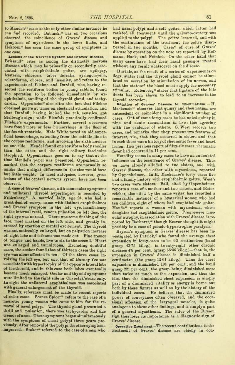 to Maude’s34 cases as the only other similar instance he can find recorded. Babinski34 has on two occasions I* observed the coincidence of Graves’ disease and symptoms of myxcedema in the lower limbs, and Hektoen33 has seen the same gronp of symptoms in one case. I Lesions of the Nervous System and Graves’ Disease.— Brissaud36 cites as among the distinctly nervons diseases which may be primarily or secondarily asso- K ciated with exophthalmic goitre, are epilepsy, (hysteria, chlorosis, tabes dorsalis, syringomyelia, scleroderma, chorea, and insanity, and refers to the experiments of Filehne and Dnrdnfi, who, having re- sected the restiform bodies in young rabbits, found the operation to he followed immediately by ex- ophthalmia, swelling of the thyroid gland, and tachy- ■ cardia. Oppenheim37 also cites the fact that Filehne obtained goitre at times on electrical stimulation, and that Durdufi, having incised the tub. acustica, got Stellwag’s sign ; while Bienfalt practically confirmed Filehne’s experiments. Further, several observers have found more or less hsemorrhage in the floor of the fourth ventricle. Hale White noted an old super- ficial hsemorrhage, extending from the middle line to the corpus restiforme, and involving the sixth nucleus on one side. Mendel found one restifoim body smaller than the other, and the right solitary fasciculus atrophied. Oppenheimer goes on to say that at the time Mendel’s paper was presented, Oppenheim re- marked that the corpora restiforma are normally so unlike that a slight difference in the size would have but little weight. In most autopsies, however, gross lesions of the central nervous system have not been observed. A case of Graves’ disease, with monocular symptoms and unilateral thyroid hypertrophy, is recorded by Fridenberg.38 A married lady, age 24, who had a great deal of worry, came with distinct exophthalmos and Graves’ symptom in the left eye, insufficiency of the internal recti, venous pulsation on left disc, the right eye was normal. There was some flushing of the face, most marked on the left side, and greatly in- creased by exertion or mental excitement. The thyroid was not noticeably enlarged, but on palpation increase of right lobe and isthums was made out. Fine tremor of tongue and hands, five to six to the second. Heart was enlarged and tumultuous. Excluding doubtful cases, the author found that of thirteen cases the right eye was alone affected in ten. Of the three cases in- volving the left eye, but one, that of Burney Yeo was associated with hypertrophy of the opposite lateral lobe of thetboroid, and in this case both lobes eventually became much enlarged. Ocular and thyroid symptoms were limited to the right side in Chvostek’sicase only. In eight the unilateral exophthalmos was associated with general enlargement of the thyroid. Finally, reference must be made to recent reports of reflex cases. Scanes Spicer39 refers to the case of a neurotic young woman who came to him for the re- moval of nasal polypi. The thyroid gland presented a thrill and pulsation, there was tachycardia and fine tremor of arms. These symptoms began simultaneously with the symptoms of nasal polypi three years pre- viously. After removalof the polypi theother symptoms improved. Stoker40 referred to the case of a man who had nasal polypi and a soft goitre, which latter had resisted all treatment until the galvano-cautery was applied to the polypi. The goitre lessened, and with the continuance of the treatment the goitre disap- peared in two months. Cases41 of cure of Graves’ disease by operation on the nose are reported by Hof- mann, Hack, and Frankel. On the other hand that many cases have had their nasal passages treated without any result whatsoever cn the disease. Hiirthle, as the result of a series of experiments on dogs, states that the thyroid gland cannot be stimu- lated to secretion by stimulation of its nerves, and that the statesof the blood must supply the necessary stimulus. Eulenberg42 states that ligature of the bile ducts has been shown to lead to an increase in the thyroid secretion. Relation of Graves’ Disease to Rheumatism H. Mackenzie43 observes that quinsy and rheumatism are antecedent or coincident in a significant number of cases. Out of some forty cases he has noted quinsy in nine and acute rheumatism in five; this agreeing with the evidence of others. S. West records two cases, and remarks that they present two features of interest, viz., that they occurred in sisters and that in each there was a history of rheumatic fever and heart lesion. Ima previous report of fifty-six cases, rheumatic fever had occurred in 11 per cent. Heredity seems in many cases to have an undoubted influence on the occurrence of Graves’ disease. Thus we have already alluded to two sisters, one with Graves’ disease, the other with myxoedema, reported by Oppenheimer. In H. Mackenzie’s forty cases five had a family history with exophthalmic goitre. West’s two cases were sisters. Ball, cited by Oppenheimer, reports a case of a mother and two sisters, and (Ester- reicher, also cited by the same writer, has recorded a remarkable instance ' of a hysterical woman who had ten children, eight of whom had exophthalmic goitre- Maude45 reports a woman with myxoedema, whose daughter had exophthalmic goitre. Progressive mus- cular atrophy, in association with Graves’ disease, is re- ported by Bathurst,46 though Beevor thought it might possibly be a case of pseudo-hypertrophic paralysis. Bryson’s symptom in Graves’ disease has been in- vestigated by Patrick,47 who found the average chest expansion in forty cases to be 4'3 centimetres (hand grasp 43’75 kilog.), in twenty-eight other chronic diseases 4'8 per cent, (grasp 56‘36 kilog.)—that is, the expansion in Graves’ disease is diminished half a centimetre (the grasp 12‘61 kilog.). Thus the chest expansion is diminished 10J per cent., and the hand grasp 22; per cent., the grasp being diminished more than twice as much as the expansion, and thus the idea that the diminished chest expansion is simply part of a diminished vitality or energy is borne out both by these figures as well as by the history of the individual cases. He believes that the diminished power of conveyance often observed, and the occa- sional affection of the laryngeal muscles, is quite analogous to these other findings, and is simply a part of a general myasthenia. The value of the Bryson sign thus loses its importance as a diagnostic sign of Graves’ disease. Operative Treatment The recent contributions to the treatment of Graves’ disease are chiefly in con-