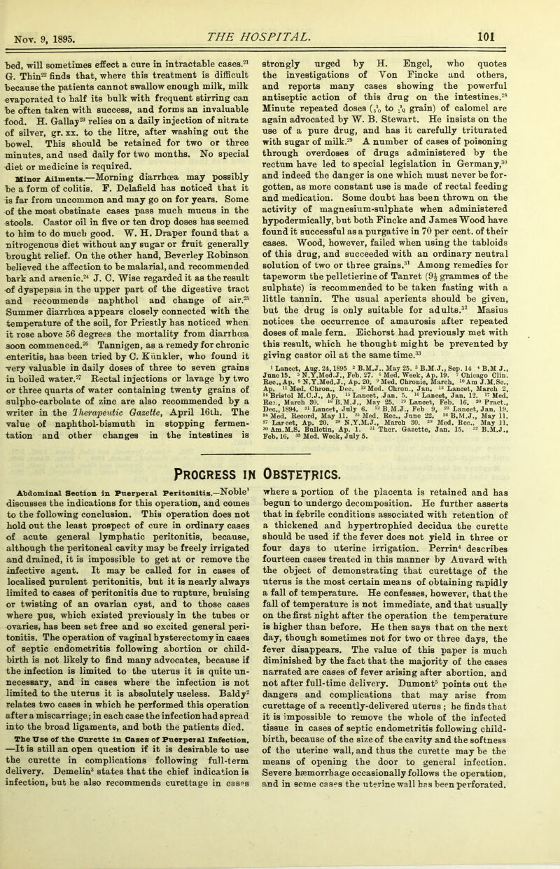 Led, will sometimes effect a cure in intractable cases.21 G. Tbin22 finds that, where this treatment is difficult because the patients cannot swallow enough milk, milk evaporated to half its bulk with frequent stirring can be often taken with success, and forms an invaluable food. H. Gallay23 relies on a daily injection of nitrate of silver, gr. xx. to the litre, after washing out the bowel. This should be retained for two or three minutes, and used daily for two months. No special diet or medicine is required. Minor Ailments.—Morning diarrhoea may possibly be a form of colitis. F. Delafield has noticed that it is far from uncommon and may go on for years. Some of the most obstinate cases pass much mucus in the stools. Castor oil in five or ten drop doses has seemed to him to do much good. W. H. Draper found that a nitrogenous diet without any sugar or fruit generally brought relief. On the other hand, Beverley Robinson believed the affection to be malarial, and recommended bark and arsenic.24 J. C. Wise regarded it as the result -of dyspepsia in the upper part of the digestive tract and recommends naphthol and change of air.25 Summer diarrhoea appears closely connected with the temperature of the soil, for Priestly has noticed when it rose above 56 degrees the mortality from diarrhoea soon commenced.26 Tannigen, as a remedy for chronic enteritis, has been tried by C. Kunkler, who found it very valuable in daily doses of three to seven grains in boiled water.27 Rectal injections or lavage by two or three quarts of water containing twenty grains of sulpho-carbolate of zinc are also recommended by a writer in the Therapeutic Gazette, April 16th. The value of naphthol-bismuth in stopping fermen- tation and other changes in the intestines is strongly urged by H. Engel, who quotes the investigations of Von Fincke and others, and reports many cases showing the powerful antiseptic action of this drug on the intestines.23 Minute repeated doses to ..’q grain) of calomel are again advocated by W. B. Stewart. He insists on the use of a pure drug, and has it carefully triturated with sugar of milk.29 A number of cases of poisoning through overdoses of drugs administered by the rectum have led to special legislation in Germany,30 and indeed the danger is one which must never be for- gotten, as more constant use is made of rectal feeding and medication. Some doubt has been thrown on the activity of magnesium-sulphate when administered hypodermically, but both Fincke and James Wood have found it successful as a purgative in 70 per cent, of their cases. Wood, however, failed when using the tabloids of this drug, and succeeded with an ordinary neutral solution of two or three grains.31 Among remedies for tapeworm the pelletierine of Tanret (9£ grammes of the sulphate) is recommended to be taken fasting with a little tannin. The usual aperients should be given, but the drug is only suitable for adults.32 Masius notices the occurrence of amaurosis after repeated doses of male fern. Eichorst had previously met with this result, which he thought might be prevented by giving castor oil at the same time.33 i Lancet, Aug. 24,1895 2 B.M.J.. May 25. 3 B.M. J., Sep. 14 1 B.M J„ June 15. 5 N.Y.Med.J., Feb. 27. 6 Med. Week, Ap. 19. 7 Chicago Clin. Rec., Ap. 8 N.Y.Med.J., Ap. 20. 9 Med. Ohronio, March. “Am J.M.Se., Ap. 11 Med. Ohron., Dec. 12 Med. Ohron., Jan. 13 Lancet, March 2. 14 Bristol M.O.J., Ap. 15 Lancet, Jan. 5. 16 Lancet, Jan. 12. 17 Med. Rec., March 30. 18B.M.J., May 25. 19 Lancet, Feb. 16. 20 Pract., Dec., 1894. 21 Lanoet, July 6. 22 B.M.J., Feb 9, 23 Lancet, Jan. 19. 24 Med. Record, May 11. 25 Med. Rec., June 22. 2CB.M.J., May 11. 27 Larcet, Ap. 20. 28 N.Y.M.J., March SO. 29 Med. Rec., May 11. 30 Am.M.S. Bulletin, Ap. 1. 31 Ther. Gazette, Jan. 15. 32 B.M.J., Feb. 16. 33 Med. Week, July 5. Progress in Obstetrics. Abdominal Section in Puerperal Peritonitis.—Noble' discusses the indications for this operation, and comes to the following conclusion. This operation does not hold out the least prospect of cure in ordinary cases of acute general lymphatic peritonitis, because, although the peritoneal cavity may be freely irrigated and drained, it is impossible to get at or remove the infective agent. It may be called for in cases of localised purulent peritonitis, but it is nearly always limited to cases of peritonitis due to rupture, bruising or twisting of an ovarian cyst, and to those cases where pus, which existed previously in the tubes or ovaries, has been set free and so excited general peri- tonitis. The operation of vaginal hysterectomy in cases of septic endometritis following abortion or child- birth is not likely to find many advocates, because if the infection is limited to the uterus it is quite un- necessary, and in cases where the infection is not limited to the uterus it is absolutely useless. Baldy2 relates two cases in which he performed this operation after a miscarriage,; in each case the infectionhad spread into the broad ligaments, and both the patients died. The Use of the Curette in Cases of Puerperal Infection. —It is still an open question if it is desirable to use the curette in complications following full-term delivery. Demelin3 states that the chief indication is infection, but he also recommends curettage in cas°s where a portion of the placenta is retained and has begun to undergo decomposition. He further asserts that in febrile conditions associated with retention of a thickened and hypertrophied decidua the curette should be used if the fever does not yield in three or four days to uterine irrigation. Perrin4 describes fourteen cases treated in this manner by Auvard with the object of demonstrating that curettage of the uterus is the most certain means of obtaining rapidly a fall of temperature. He confesses, however, that the fall of temperature is not immediate, and that usually on the first night after the operation the temperature is higher than before. He then says that on the next day, though sometimes not for two or three days, the fever disappears. The value of this paper is much diminished by the fact that the majority of the cases narrated are cases of fever arising after abortion, and not after full-time delivery. Dumont5 points out the dangers and complications that may arise from curettage of a recently-delivered uterus ; he finds that it is impossible to remove the whole of the infected tissue in cases of septic endometritis following child- birth, because of the size of the cavity and the softness of the uterine wall, and thus the curette may be the means of opening the door to general infection. Severe hemorrhage occasionally follows the operation, and in some cases the uterine wall has been perforated.