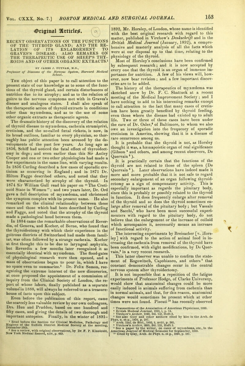 Original Slrticleg. ^ RECENT OBSERVATIONS ON THE FUNCTIONS OF THE THYROID GLAND; AND THE RE- LATION OF ITS ENLARGEMENT TO GRAVES’S DISEASE; ALSO REMARKS ON THE THERAPEUTIC USE OF SHEEP’S THY- ROIDS AND OF OTHER ORGANIC EXTRACTS.1 BY JAMES J. PUTNAM, M.D., Professor of Diseases of the Nervous System, Harvard Medical School. The object of this paper is to call attention to the present state of our knowledge as to some of the func- tions of the thyroid gland, and certain disturbances of nutrition due to its atrophy; and as to the relation of goitre to the nervous symptoms met with in Graves’s disease and analogous states. I shall also speak of the therapeutic action of thyroid extracts in conditions other than myxcedema, and as to the use of some other organic extracts as therapeutic agents. The dramatic history of the discovery of the relation of thyroid disease to myxcedema, cachexia strumiprivi, cretinism, and the so-called foetal rickets, is now, in its broad outlines, familiar to every physician, so thor- oughly has public attention been aroused by the de- velopments of the past few years. As long ago as 1856, Schiff had noticed the fatal effect of thyroidect- omy in dogs; and even earlier than this Sir Astley Cooper and one or two other physiologists had made a few experiments in the same line, with varying results. In 1856 Curling described a few cases of sporadic cre- tinism as occurring in England; and in 1871 Dr. Hilton Fagge described others, and noted that they were characterized by atrophy of the thyroid. In 1874 Sir William Gull read his paper on “The Creti- noid State in Women ”; and two years later, Dr. Ord gave a full description of myxoedema, and christened the symptom complex with its present name. He also remarked on the clinical relationship between these cases and those which had been described by Curling and Fagge, and noted that the atrophy of the thyroid made a pathological bond between them. In 1884 came the remarkable observations of Rever- din, of Geneva, and Kocher, of Berne, who found that the thyroidectomy with which their experience in the goitrous districts of Switzerland had made them famil- iar, was often followed by a strange cachexia. Kocher at first thought this to be due to laryngeal asphyxia, but Reverdiu a few months later recognized it as essentially identical with myxoedema. The flood-gates of physiological research were then opened, and a mass of observations began to pour in, which I have no space even to summarize.2 Dr. Felix Semon, rec- ogniziug the extreme interest of the new discoveries, at once proposed the appointment of a commission of inquiry from the Clinical Society of London, the re- port of whose labors, finally published as a separate volume in 1888, will always be referred to as a treasure- house of facts upon this subject. Even before the publication of this report, came the scarcely less valuable review by our own colleagues, Drs. Hun and Prudden, based on one hundred and fifty cases, and giving the details of two thorough and important autopsies. Finally, in the winter of 1891- 1 Read before the Section for Clinical Medicine, Pathology and Hygiene of the Suffolk District Medical Society at the meeting, December 20tb. 2 See a review, with original observations, by Dr. F. P. Kinnicutt, New York Medical Record, xliv, p. 449. 1892, Mr. Horsley, of London, whose name is identified with the best original research with regard to this matter, published in Virchow’s DenJcschrift and in the British Medical Journal (January, 1892), a compre- hensive and masterly analysis of all the facts which were at our disposal up to that time, relating to the physiology of the thyroid. Most of Horsley’s conclusions have been confirmed by subsequent research ; and it is now accepted by every one that the thyroid is an organ of immense im- portance for nutrition. A few of his views will, how- ever, now bear revision ; and a few important discov- eries are to be added. The history of the therapeutics of myxoedema was sketched anew by Dr. F. C. Shattuck at a recent meeting of the Medical Improvement Society ; and I have nothing to add to his interesting remarks except to call attention to the fact that many cases of cretin- ism have been greatly benefited by thyroid feeding, even those where the disease had existed up to adult life. Two or three of these cases have been under the care of Dr. Osier,8 of Baltimore, to whom we also owe an investigation into the frequency of sporadic cretinism in America, showing that it is a disease of rare occurrence among us. It is probable that the thyroid is not, as Horsley thought it was, a haemapoietic organ of real significance (Gibson 4 and others, and among recent observers, De Quervain 6 ). It is practically certain that the functions of the thyroid are not related to those of the spleen (De Quervain 6 ). Later observations have indeed made it more and more probable that it is not safe to regard secondary enlargement of an organ following thyroid- ectomy as a sign of compensatory activity. This is especially important as regards the pituitary body, since this is probably or possibly related to the thyroid in function. It does frequently enlarge after removal of the thyroid and so does the thyroid sometimes en- large after removal of the pituitary body ; but Vassale and Sacchi,7 who have been most successful experi- menters with regard to the pituitary body, do not believe that the enlargement or the increase of colloid which accompanies it, necessarily means an increase of functional activity. The interesting experiments by Breisacher [v. Hors- ley] with regard to the action of animal food in in- creasing the cachexia from removal of the thyroid have been confirmed, with slight modifications, by De Quer- vain,8 in a very recent research. This latter observer was unable to confirm the state- ment of Rogowitsch, Capobianco, and others9 that constant demonstrable changes occur in the central nervous system after thyroidectomy. It is not impossible that a repetition of the fatigue experiments of Professor Hodge, of Clarke University, would show that anatomical changes could be more easily induced in animals suffering from cachexia than in normal animals, and that, for this reason, anatomical changes would sometimes be present which at other times were not found. Piseuti10 has recently observed 3 Transactions of the Association of American Physicians, 1893. 4 British Medical Journal, 1893, i, p. 14. 5 Virchow’s Archiv, 1893, Bd. 133, Heft 3. c See also Gley and other authors cited by him in the Arch, de Phys. n. et p., 1894, p. 207. 7 Arch. Ital. de Biol., 1893, t. xviii, p. 385. 8 Virchow’s Archiv, 1893, Bd. 133, Heft 3. 9 See a paper by the writer, on cases of myxoedema, etc., in the American Journal of Medical Sciences for September, 1893. 10 Cited by Gley, Arcb. de Phys. n. et p., 1894, p. 187.