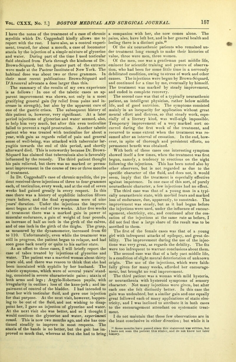 I have the notes of the treatment of a case of chronic myelitis which Dr. Coggeshall kindly allows me to report with the rest. I have also, as a control experi- ment, treated, for about a month, a case of locomotor ataxia by the injection of a simple mixture of glycerine and water. During part of the time I used testicular fluid obtained from Paris through the kindness of Dr. Brown-Sequard, but the greater part of the extracts were made at the Pasteur Institute of New York. The habitual dose was about two or three grammes. In their most recent publications Brown-Sequard and D’Arsonval advocate a dose larger than this. The summary of the results of my own experience is as follows : In one of the tabetic cases an ap- parent improvement was shown, not only in a most gratifying general gain (by relief from pains and in- crease in strength), but also by the apparent cure of one of the gastric crises. The subsequent history of this patient is, however, very significant. At a later period injections of glycerine and water seemed, also, to help him very much, but after this even testiculine failed to prevent a rapid prostration. Another tabetic patient who was treated with testiculine for about a year, with gain as regards relief of pain and general sense of well-being, was attacked with tubercular lar- yngitis towards the end of this period, and shortly afterward died. This is noteworthy because Dr. Brown- Sequard has claimed that tuberculosis also is favorably influenced by the remedy. The third patient thought his pain relieved, but there was no marked or perma- nent improvement in the course of two or three months of treatment. In Dr. Coggeshall’s case of chronic myelitis, the pa- tient received three injections of three to four grammes each, of testiculine, every week, and at the end of seven weeks had gained greatly in every respect. In this case there was a history of syphilitic infection fifteen years before, and the final symptoms were of nine years’ duration. Under the injections the improve- ment began at the end of two weeks. After five weeks of treatment there was a marked gain in power of muscular endurance, a gain of weight of four pounds, an increase of half an inch in the girth of the calves, and of one inch in the girth of the thighs. The grasp, as measured by the dynamometer, increased from 60 to 110. Unfortunately, even while the treatment was still in progress, the patient began to relapse, and had soon gone back nearly or quite to his earlier state. As an offset to these cases, I will briefly report the case of tabes treated by injections of glycerine and water. The patient was a married woman about thirty years old, and there was reason to think that she had been inoculated with syphilis by her husband. The tabetic symptoms, which were of several years’ stand- ing, consisted in severe characteristic pains ; ataxia of both arms and legs; Argyle-Robertson pupils, with irregularity in outline; loss of the knee-jerk ; and im- pairment of control of the bladder. I had intended to treat her with testicular fluid, and gave one injection for that purpose. At the next visit, however, happen- ing to be out of the fluid, and not wishing to disap- point her, I gave an injection of glycerine and water. At the next visit she was better, and so I thought I would continue the glycerine and water, experimenti causa. This is now two months ago, and she has con- tinued steadily to improve in most respects. The ataxia of the hands is no better, but the gait has im- proved so much that, whereas at first she had to bring a companion with her, she now comes alone. The pains, also, have left her, and in her general health and feeling there is a distinct gain.89 Of the six neurasthenic patients who remained un- der treatment long enough to make their histories of value, three were men, three women. Of the men, one was a gentleman past middle life, eminent for scientific traiuiug and powers of observa- tion, who had been for some little time in a nervously debilitated condition, owing to stress of work and other causes. The injections were begun by Brown-Sequard, and continued for a time by me, eventually by himself. The treatment was marked by steady improvement, and ended in complete recovery. The second case was that of a typically neurasthenic patient, an intelligent physician, rather below middle life, and of good nutrition. The symptoms consisted mainly in an incapacity for application without great mental effort and distress, so that steady work, espe- cially of a literary kind, was well-nigh impossible. Temporary improvement of a very marked sort oc- curred during the first week of the treatment, and recurred to some extent when the treatment was re- sumed after an interval of cessation. In the end, how- ever, in spite of thorough and persistent efforts, no permanent benefit was obtained. With both of these cases one interesting symptom showed itself a few times, when the treatment was first begun, namely, a tendency to erections on the night following the injections. This has been noted also by other observers, but is not regarded as due to the specific character of the fluid, and does not, it would seem, imply that the treatment is especially effective against impotence. In one case of this sort, of purely neurasthenic character, a few injections had no effect. The third case was that of a young man in a typi- cally neurasthenic state, with morbid fears and marked loss of endurance, due, apparently, to sunstroke. The improvement was steady, but as it had begun before the iujectious were used, under the influence of encour- agement, electricity, etc., and continued after the ces- sation of the injections at the same rate as before, I did not feel that a large share of the result was to be ascribed to them. The first of the female cases was that of a young girl with infrequent attacks of epilepsy, and great de- bility. The improvement duriug the use of the injec- tions was very great, as regards the debility. The fits were too infrequent to warrant conclusions about them. The second case was that of a lady past middle life, in a condition of slight mental deterioration of unknown origin. The use of the injections, which were faith- fully given for many weeks, afforded her encourage- ment, but brought no real improvement. The third patient was a woman with mild hysteria, or neurasthenia with hysteroid symptoms of sensory character. Not many injections were given, but after each one she felt distinctly better. In this case the gain was undoubted, but a similar gain and one equally great followed each of many applications of static elec- tricity, and I was inclined to attribute it in both cases to the encouragement attendant on systematic treat- ment. I do not maintain that these few observations are in the least conclusive in either direction ; but while it is 33 Some months have passed since this statement was written, but I have not seen the patient this winter, and do not know her later history.