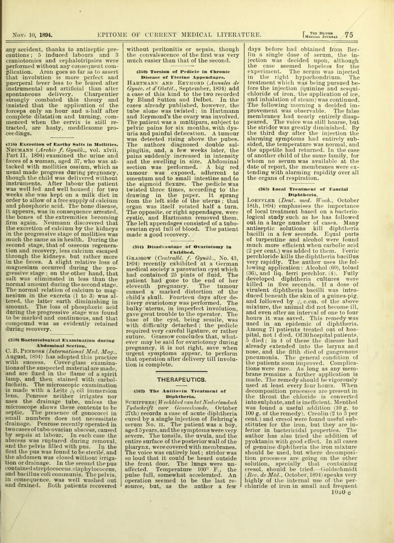 any accident, thanks to antiseptic pre- cautions ; 5 induced labours and 3 craniotomies and cephalotripsies were performed without any consequent com- plication. Aron goes so far as to assert that involution is more perfect and puerperal fever less to be feared after instrumental and artificial than after spontaneous delivery. Charpentier strongly combated this theory and insisted that the application of the forceps only an hour and a-half after complete dilatation and turning, com- menced when the cervix is still re- tracted, are hasty, meddlesome pro- ceedings. 4358) Excretion of Earthy Salts in Mollifies. Neumann (Archiv f. Gyndk., vol. xlvii, Part II, 1894) examined the urine and faeces of a woman, aged 37, who was at- tacked with mollities ossium, which as usual made progress during pregnancy, though the child was delivered without instruments. After labour the patient was well fed and well housed ; for two weeks she was kept on a milk diet in order to allow of a free supply of calcium and phosphoric acid. The bone disease, it appears, was in consequence arrested, the bones of the extremities becoming firm again. Neumann discovered that the excretion of calcium by the kidneys in the progressive stage of mollities was much the same as in health. During the second stage, that of osseous regenera- tion and recovery, less calcium escaped through the kidneys, but rather more in the fasces. A slight relative loss of magnesium occurred during the pro- gressive stage ; on the other hand, that salt was eliminated in less than the normal amount during the second stage. The normal relation of calcium to mag- nesium in the excreta (1 to 3) was al- tered, the latter earth diminishing in amount. The loss of phosphoric acid during the progressive stage was found to be marked and continuous, and that compound was as evidently retained during recovery. <339) Bacteriological Examination during Abdominal Section, C. B. Penrose (International Med. Mag., August, 1894) has adopted this practice with success. Cover-glass examina- tions of the suspected material are made, and are fixed in the flame of a spirit lamp, and then stained with carbol- fuchsin. The microscopic examination is made with a Leitz oil immersion lens. Penrose neither irrigates nor uses the drainage tube, unless the microscope shows these contents to be septic. The presence of gonococci in small numbers does not necessitate drainage. Penrose recently operated in two cases of tubo-ovarian abscess, caused by sepsis at labour. In each case the abscess was ruptured during removal, and the pelvis filled with pus. In the first the pus was found to be sterile, and the abdomen was closed without irriga- tion or drainage. In the second the pus contained streptococcus, staphylococcus, and bacillus coli communis. The pelvis, in consequence, was well washed out and drained. Both patients recovered without peritonitis or sepsis, though the convalescence of the first was very much easier than that of the second. <360) Torsion of Pedicle in Clironic Disease of Uterine Appendages. Hartmann and Reymond (Annales de Gynec. et d'Obstet., September, 1894) add a case of this kind to the two recorded by Bland Sutton and Delbet. In the cases already published, however, the tube alone was twisted; in Hartmann and Reymond’s the ovary was involved. The patient was a mnltipara, subject to pelvic pains for six months, with dys- uria and painful defaeeation. A tumour was detected rising above the pubes. The authors diagnosed double sal- pingitis, and, a few weeks later, the pains suddenly increased in intensity and the swelling in size. Abdominal section was performed. A big red tumour was exposed, adherent to omentum and to small intestine and to the sigmoid flexure. The pedicle was twisted three times, according to the drawing in the paper. It sprang from the left side of the uterus; that organ was itself rotated half a turn. The opposite, or right appendages, were cystic, and Hartmann removed them. The left appendages consisted of a tubo- ovarian cyst full of blood. The patient made a good recovery. <3G1) Disadvantage of Ovariotomy In Childbed. Grassow (Centralbl. f. Gyndk., No. 43, 1894) recently exhibited at a German medical society a parovarian cyst which had contained 25 pints of fluid. The patient had gone to the end of her eleventh pregnancy. The tumour caused a marked distortion of the child’s skull. Fourteen days after de- livery ovariotomy was performed. The bulky uterus, in imperfect involution, gave great trouble to the operator. The base of the cyst, being sessile, was with difficulty detached ; the pedicle required very careful ligature, or rather suture. Grassow concludes that, what- ever may be said for ovariotomy during pregnancy, it is not right, save when urgent symptoms appear, to perform that operation after delivery till involu- tion is complete. THERAPEUTICS. (362) The Antitoxin Treatment of Diphtheria. Schippers (Weekblad vanhet Nedtrlandsch Tydschrift voor Geneeskunde, October 27th) records a case of acute diphtheria cured by a single injection of Behring’s serum No. ii. The patient was a boy, aged 5years, and the symptoms were very severe. The tonsils, the uvula, and the entire surface of the posterior wall of the pharynx, were covered with membranes. The voice was entirely lost; stridor was so loud that it could be heard outside the front door. The lungs were un- affected. Temperature 100° F., the pulse full, somewhat accelerated. An operation seemed to be the last re- source, but, as the author a few days before had obtained from Ber- lin a single dose of serum, the in- jection was decided upon, although the case seemed hopeless for the experiment. The serum was injected in the right hypochondrium. The treatment which was being pursued be- fore the injection (quinine and sesqui- chloride of iron, the application of ice, and inhalation of steam) was continued. The following morning a decided im- provement was observable. The false membranes had nearly entirely disap- peared. The voice was still hoarse, but the stridor was greatly diminished. By the third day after the injection the alarming symptoms had entirely sub- sided, the temperature was normal, and the appetite had returned. In the case of another child of the same family, for whom no serum was available at the date of report, the membranes were ex- tending with alarming rapidity over all the organs of respiration. <363) Local Treatment of Faucial Diphtheria. Loeffi.er (Deut. med. Woch., October 18th, 1894) emphasises the importance of local treatment based on a bacterio- logical study such as he has followed out in a large number of cases. Many antiseptic solutions kill diphtheria bacilli in a few seconds. Equal parts of turpentine and alcohol were found much more efficient when carbolic acid (2 per cent.) was added to them. Ferric perchloride kills the diphtheria bacillus very rapidly. The author uses the fol- lowing application : Alcohol (60), toluol (36), and liq. ferri perchlor. (4). Fully developed diphtheria cultures were killed in five seconds. If a dose of virulent diphtheria bacilli was intro- duced beneath the skin of a guinea-pig, and followed by TVc.cm. of the above mixture, the animal did not become ill, and even after an interval of one to four hours it was saved. This remedy was used in an epidemic of diphtheria. Among 71 patients treated out of hos- pital, not 1 died. Of 30 hospital patients, 5 died; in 4 of these the disease had already extended into the larynx and nose, and the fifth died of gangrenous pneumonia. The general condition of the patients soon improved. Complica- tions were rare. As long as any mem- brane remains a further application is made. The remedy should be vigorously used at least every four hours. When decomposition processes are present in the throat the chloride is converted into sulphate, and is inefficient. Menthol was found a useful addition (10 g. to 100 g. of the remedy). Creolin (2 to 3 per- cent.) and cresol were found useful sub- stitutes for the iron, but they are in- ferior in bactericidal properties. The author has also tried the addition of pyoktanin with good effect. In all cases of genuine diphtheria the iron mixture should be used, but where decomposi- tion processes are going on the other solution, specially that containing cresol, should be tried.—Goldschmidt {Rev. deMed., October, 1894) speaks very highly of the internal use of the per- chloride of iron in small and frequent lOoU c