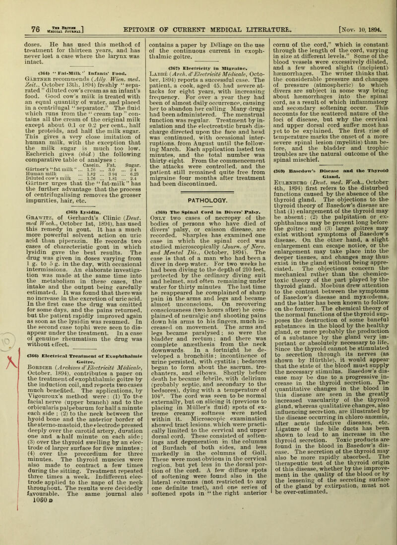 Tn Bunn *1 doses. He has used this method ol treatment for thirteen years, and has never lost a case where the larynx was intact. <364) “Fat-Milk.’’ Infants Food. Gartner recommends (Altg Wien. med. Zeit.. October 13th, 1894) freshly “sepa- rated ” diluted cow’s cream as an infant’s food. Good cow’s milk is treated with an equal quantity of water, and placed in a centrifugal “ separator.” The fluid which runs lrom the “ cream tap ” con- tains all the cream of the original milk except about 0.1 or 0.2 per cent., half the proteids, and half the milk sugar. This gives a veiy close imitation of human milk, with the exception that the milk sugar is much too low. Escherich gives (ibid) the following comparative table of analyses : Casein. Fat. Sugar. Gartner’s “fat milk”... 1.76 ... 3.0 ... 24 Human milk 1.82 ... 3 94 ... 6.23 .Diluted cow's milk ... 1.76 ... 1.81 ... 2.4 Gartner urges that the “ fat-milk ” has the further advantage that the process of centrifugalising removes the grosser impurities, hair, etc. (365) Lysidin. Grawitz, of Gerhardt’s Clinic (Deut. med Woch., October 1st, 1894), has used this remedy in gout. It has a much more powerful solvent action on uric acid than piperazin. He records two cases of characteristic gout in which lysidin gave the best results. The drug was given in doses varying from 1 g. to 5 g. in the day, with occasional intermissions. An elaborate investiga- tion was made at the same time into the metabolism in these cases, the intake and the output being carefully estimated. It was found that there was no increase in the excretion of uric acid. In the first case the drug was omitted for some days, and the pains returned, but the patient rapidly improved again as soon as the lysidin was resumed. In the second case tophi were seen to dis- appear under the treatment. In a case of genuine rheumatism the drug was without effect. <366) £lecti-ical Treatment of Exophthalmic Goitre. .Bordier (Archives d’Electricity Medicate, October. 1894), contributes a paper on the treatment of exophthalmic goitre by the induction coil, and reports two cases much benefited. The applications, by Yigouroux’s method were: (1) To the facial nerve (upper branch) and to the orbicularis palpebarum for half a minute each side ; (2) to the neck between the hyoid bone and the anterior border of thesterno-mastoid, the electrode pressed deeply over the carotid artery, duration one and a-half minute on each side; (3) over the thyroid swelling by an elec- trode of larger surface for five minutes ; (4) over the precordium for three minutes. The thyroid muscies were also made to contract a few times during the sitting. Treatment repeated three times a week. Indifferent elec- trode applied to the nape of the neck throughout. The results were decidedly favourable. The same journal also 1060 d contains a paper by Deliage on the use of the continuous current in exoph- thalmic goitre. <367) Electricity in Migraine. Labbe (Arch, d'Electricity Medicale, Octo- ber, 1S94) reports a successful case. The patient, a cook, aged 45. had severe at- tacks for eight years, with increasing frequency. For over a year they had been of almost daily occurrence, causing her to abandon her calling Many drugs had been administered. The menstrual function was regular. Treatment by in- sulation and the electrostatic brush dis- charge directed upon the face and head was continued, with occasional inter- ruptions. from August until the follow- ing March. Each application lasted ten minutes, and the total number was thirty-eight. From the commencement the attacks were controlled, and the patient still remained quite free from migraine four months after treatment had been discontinued. PATHOLOGY. <368) The Spinal Cor«l in Divers’ Palsy. Only two cases of necropsy of the bodies of persons who have died of divers’ palsy, or caisson disease, are recorded, sharpies has examined one case in which the spinal cord was studied microscopically (Journ. of Nerv. and Mental Bis., October, 1894). The case is that of a man who had been a diver in deep water. For two weeks he had been diving to the depth of 210 feet, protected by the ordinary diving suit and helmet, and often remaining under water for thirty minutes The last time he reappeared he complained of sharp pain in the arms and legs and became almost unconscious. On recovering consciousness (two hours after) he com- plained of neuralgic and shooting pains down his arms to his fingers, much in- creased on movement. The arms and legs became paralysed; so were the bladder and rectum; and there was complete anaesthesia from the neck downwards In a fortnight he de- veloped a bronchitis; incontinence of urine persisted, with cystitis ; bedsores began to form about the sacrum, tro- chanters, and elbows. Shortly before death he became febrile, with delirium (probably septic, and secondary to the bedsores), dying with a temperature of 104°. The cord was seen to be normal externally, but on slicing it (previous to placing in Muller’s fluid) spots of ex- treme creamy softness were noted within it. Microscopic examination showed tract lesions, which were practi- cally limited to the cervical and upper dorsal cord. These consisted of soften- ings and degeneration in the columns of Burdach of both sides, and less markedly in the columns of Goll. These were most obvious in the cervical region, but yet less in the dorsal por- tion of the cord. A few diffuse spots of softening were found also in the lateral columns (not restricted to any one definite tract), and one series of softened spots in “ the right anterior cornu of the cord,” which is constant through the length of the cord, varying in size at different levels.” Some of the blood vessels were excessively dilated, and a few showed slight (incipient) haemorrhages. The writer thinks that the considerable pressure and changes of pressure (atmospheric) to which divers are subject in some way bring about haemorrhages into the spinal cord, as a result of which inflammatory and secondary softening occur. This accounts for the scattered nature of the foci of disease, but why the cervical and upper dorsal cord suffer most has- yet to be explained. The first rise of temperature marks the onset of a more severe spinal lesion (myelitis) than be- fore, and the bladder and trophic troubles are the natural outcome of the spinal mischief. <369) Basedow’s Disease and the Tliyroid Gland, Eulenbuhg (Deut. med. Woch., October 4tli, 1894) first refers to the disturbed functions caused by the absence of the thyroid gland. The objections to the I thyroid theory of Basedow’s disease are that (1) enlargement of the thyroid may be absent; (2) the palpitation or ex- ophthalmos may be present long before the goitre; and (3) large goitres may exist without symptoms of Basedow’s disease. On the other hand, a slight enlargement can escape notice, or the enlargement may take place into the deeper tissues, and changes may thus exist in the gland without being appre- ciated. The objections concern the mechanical rather than the chemico- toxic theory of the part played by the thyroid gland. Moebius drew attention to the contrast between the symptoms- of Basedow’s disease and myxoedema, and the latter has been known to follow on the former. The chemical theory of the normal functions of the thyroid sup- poses the destruction of some baneful substances in the blood by the healthy gland, or more probably the production of a substance by the gland very im- portant or absolutely necessary to life. Since the thyroid cannot be stimulated: to secretion through its nerves (as shown by Hurthle), it would appear that the state of the blood must supply the necessary stimulus. Basedow’s dis- ease may be due to a progressive in- crease in the thyroid secretion. The quantitative changes in the blood in this disease are seen in the greatly increased vascularity of the thyroid gland, whereas qualitative changes, also influencing secretion, are illustrated by the disease occurring in chloro anaemia, after acute infective diseases, etc. Ligature of the bile ducts has been shown to lead to an increase in the thyroid secretion. Toxic products are found in the blood in Basedow’s dis- ease. The secretion of the thyroid may also be more rapidly absorbed. The therapeutic test of the thyroid origin of this disease, whether by the improve- ment in the quality of the blood or by the lessening of the secreting surface of the gland by extirpation, must not be over-estimated.