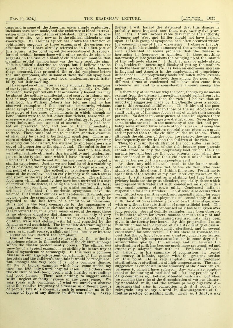 cases and in some of the American cases simple exploratory incisions have been made, and the existence of blood extrava- sation under the periosteum established. Thus far as to ana- tomical results. And now as to the clinical addenda to our knowledge. Mr. Holmes Spicer has drawn the attention of ophthalmic surgeons to three examples of the curious eye affection which I have already referred to in the first part of this lecture. After pointing out the association of this special form of orbital hemorrhage with other scorbutic signs, he suggests, in the case of a handfed child of seven months, that a similar orbital hemorrhage was the only scorbutic sign. This is a difficult doctrine to accept, but I believe it to be sound. Out of seven of my cases in which orbital hemor- rhage occurred, four presented the orbital symptoms before the limb symptoms, and in some of these the limb symptoms were slight, there being great local tenderness, much irrita- bility, but little swelling. I have spoken of haematuria as one amongst the symptoms of our typical group. Dr. Gee, and subsequently Dr. John Thomson, have pointed out that occasionally haematuria may be almost the solitary manifestation of scurvy in infants, and that it may immediately vanish after the employment of fresh food. Sir William Roberts has told me that he has observed examples of this scorbutic luematuria, without ■other symptoms, but responding to antiscorbutic diet. I have notes of two cases of haematuria in which, though no bone lesions were to be felt other than rickets, there was an -excessive irritability, resentment to the slightest touch of the lower limbs, and some amount of anaemia. They had been fed on preserved food, and one of them immediately responded to antiscorbutics ; the other I have been unable to trace. These cases lead me to mention another example of what may be called a borderland condition. There are •cases of rickety infants in whom, though no lesions pointing to scurvy can be detected, the irritability and tenderness are out of all proportion to the signs found. The substitution or increase of what may be called “living food” in the diet, will often entirely eliminate this irritability and tenderness, just as in the typical cases which I have already described. I find that Dr. Cheadle and Dr. Eustace Smith have noted a similar experience. Just as we are familiar with a vanishing point of rickets, we may possibly have to recognise a vanish- ing point of scurvy. The collective experience shows that some of the cases have had an early infancy with much stress and storm in the way of digestive disturbance. The artificial food upon which ultimately they have been nurtured is a sort of survival of the fittest, as being the one attended with least -diarrhrea and vomiting; and it is whilst assimilating this artificial food that the scorbutic symptoms have de- veloped. But I wish to emphasise the statement that inchrono- logical order the symptoms of our disease cannot justly be regarded as the last term of a condition of marasmus. It is not in the least comparable to the appearance of purpura at the close of a chronic wasting disease. Further, it is recorded that, in a great many cases, at the onset there is no obvious digestive disturbances, or one only of very moderate degree. Many of the later reports state that the children were well clothed with fat. and regarded by the friends as well nourished. The immediate determining cause of the catastrophe is difficult to ascertain. In some of the cases, as in adult scurvy, a slight accident—bruise or fracture —seems to have started the complaint. One of the most suggestive results of the collective •experience relates to the social state of the children amongst whom the disease predominantly occurs. The clinical tout ensemble of a typical example is as striking in its own way as that of myxcedema or acromegaly. If this were a common disease in our large out-patient departments of the general hospitals and the children’s hospitals it would be recognised; but amongst the very poor it is not a common disease. Of the 33 typical examples which have come under my care since 1883, only 6 were hospital cases. The others were the children of well-to-do people with healthy surroundings and good homes. There was nothing to suggest either wilful neglect or faulty hygiene in any gross sense. We may speak with confidence of what we ourselves observe as to the relative frequency of a disease in different groups of people; but it is somewhat rash to generalise as to the change of type of any disease in different times* Never- theless, I will hazard the statement that this disease is probably more frequent now than, say, twenty-five years ago. It is, I think, inconceivable that men of the authority of Jenner and West and Hillier should not have insisted upon it if this group of symptoms had often occurred within the common range of their experience. I observe that Dr. Northrup, in his valuable summary of the American experi- ence, states that it seems probable that the disease is increasing in frequency in America. Is there anything noteworthy of late years about the bringing up of the infants of the well-to-do classes P I think it may be safely stated that, besides the increasing difficulty of getting the mothers to suckle their infants, there has been an enormous increase in England and America in the employment of proprietary infant foods. The proprietary foods are much more extens- ively used among the well-to-do than among the poor. But different forms of condensed milk have also come into extensive use, and to a considerable amount among the poor. Is there any other reason why the poor, though by no means exempt from the disease in question, should suffer from it in a remarkably less degree than the rich ? I believe that an important suggestion made by Dr. Cheadle gives a second clue to this remarkable difference. The children of the poor at a much earlier period than those of the well-to-do receive small portions of the same food as that of which their parents partake. No doubt in consequence of such indulgence there are occasional primary digestive disturbances. Nevertheless, some breaks are made in the monotony of the diet, and pro- bably some antiscorbutic article of food is taken. Among the children of the poor, potatoes especially are given at a much earlier period than to the children of the well-to-do. Thus, although the children of the poor are rickety, they are much less frequently scorbutic than the children of the rich. Thus, to sum up, the children of the poor suffer less from scurvy than the children of the rich, because poor parents cannot afford to buy the proprietary food which the rich parents buy, and because the poor parents, even when they use condensed milk, give their children a mixed diet at a much earlier period than rich people give it. Are there any addenda to be made to the former results obtained in respect to the diet of the children who were attacked with this disease ? I think there are. Permit me to speak first of the results of my own later experience on this point. It still stands out as a striking fact that the pro- prietary foods are the great offenders, especially those which are prepared with water and with condensed milk, or with a very small amount of cow’s milk. Condensed milk is responsible for a fair number. The disease also occurs when very diluted cow’s milk is used, and especially when for some reason, after a long employment of considerably diluted milk, the dilution is suddenly carried to a further stage, even with or without the substitution of some artificial food. The disease also occurs when peptonised milk has been given over long periods. Several definite examples have been observed in infants to whom for several months as much as a pint and a-half and one quart of humanised sterilised milk have been given in the twenty-four hours. By this preparation I mean milk which has been deprived of half its quantity of casein, and which has been subsequently sterilised, and in several cases stored for some weeks. I think there is reason to sus- pect that the boiling of cow’s milk and prolonged sterilisation (especially at high temperatures) lessens in some degree its antiscorbutic quality. In Germany and in America the sterilisation of milk has become much more systematised and extensively adopted than with us. Professor Heubner, of Leipzig, in his summary of conclusions in regard to scurvy in infants, speaks with the greatest caution on this point. He is very emphatic against prolonged sterilisation, or sterilisation at high temperatures. The same suggestion is embodied in the summary of the American ex- perience to which I have referred. Any extensive employ- ment of the storing of sterilised milk for long periods by tlin dairy companies is, I believe, attended with risk ; but when we consider the risks of the dissemination of various diseases by unscalded milk, and the serious primary digestive dic- turbances that arise in connection with it, it would be n retrograde step to say a word in discouragement of the routine practice of scalding milk. There is, I think, a way