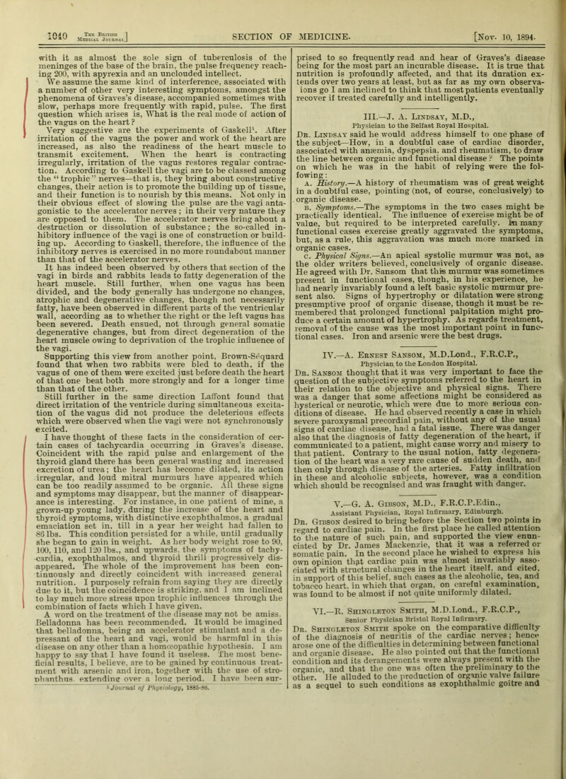Medical JournalJ SECTION OF MEDICINE. [Nor. 10, 1894. with it as almost the sole sign of tuberculosis of the meninges of the base of the brain, the pulse frequency reach- ing 200, with apyrexia and an unclouded intellect. We assume the same kind of interference, associated with a number of other very interesting symptoms, amongst the phenomena of Graves’s disease, accompanied sometimes with slow, perhaps more frequently with rapid, pulse. The first question which arises is, What is the real mode of action of the vagus on the heart ? Very suggestive are the experiments of Gaskell1. After irritation of the vagus the power and work of the heart are increased, as also the readiness of the heart muscle to transmit excitement. When the heart is contracting irregularly, irritation of the vagus restores regular contrac- tion. According to Gaskell the vagi are to be classed among the “trophic” nerves—that is, they bring about constructive changes, their action is to promote the building up of tissue, and their function is to nourish by this means. Not only in their obvious effect of slowing the pulse are the vagi anta- gonistic to the accelerator nerves ; in their very nature they are opposed to them. The accelerator nerves bring about a destruction or dissolution of substance; the so-called in- hibitory influence of the vagi is one of construction or build- ing up. According to Gaskell, therefore, the influence of the inhibitory nerves is exercised in no more roundabout manner than that of the accelerator nerves. It has indeed been observed by others that section of the vagi in birds and rabbits leads to fatty degeneration of the heart muscle. Still further, when one vagus has been divided, and the body generally has undergone no changes, atrophic and degenerative changes, though not necessarily fatty, have been observed in different parts of the ventricular wall, according as to whether the right or the left vagus has been severed. Death ensued, not through general somatic degenerative changes, but from direct degeneration of the heart muscle owing to deprivation of the trophic influence of the vagi. Supporting this view from another point, Brown-Sequard found that when two rabbits were bled to death, if the vagus of one of them were excited just before death the heart of that one beat both more strongly and for a longer time than that of the other. Still further in the same direction Laffont found that direct irritation of the ventricle during simultaneous excita- tion of the vagus did not produce the deleterious effects which were observed when the vagi were not synchronously ercited. I have thought of these facts in the consideration of cer- tain cases of tachycardia occurring in Graves’s disease. Coincident with the rapid pulse and enlargement of the thyroid gland there has been general wasting and increased excretion of urea; the heart has become dilated, its action irregular, and loud mitral murmurs have appeared which can be too readily assumed to be organic. All these signs and symptoms may disappear, but the manner of disappear- ance is interesting. For instance, in one patient of mine, a grown-up young lady, during the increase of the heart and thyroid symptoms, with distinctive exophthalmos, a gradual emaciation set in, till in a year her weight had fallen to 86 lbs. This condition persisted for a while, until gradually she began to gain in weight. As her body weight rose to 90, 100, 110, and 120 lbs., and upwards, the symptoms of tachy- cardia, exophthalmos, and thyroid thrill progressively dis- appeared. The whole of the improvement has been con- tinuously and directly coincident with increased general nutrition. I purposely refrain from saying they are directly due to it, but the coincidence is striking, and I am inclined to lay much more stress upon trophic influences through the combination of facts which 1 have given. A word on the treatment of the disease may not be amiss. Belladonna has been recommended. It would be imagined that belladonna, being an accelerator stimulant and a de- pressant of the heart and vagi, would be harmful in this disease on any other than a homoeopathic hypothesis. I am happy to say that I have found it useless. The most bene- ficial results, I believe, are to be gained by continuous treat- ment with arsenic and iron, together with the use of stro- nbanthus. extending over a long period. I have been sur- 1 Journal of Physiology, 1885-86. prised to so frequently read and hear of Graves’s disease being for the most part an incurable disease. It is true that nutrition is profoundly affected, and that its duration ex- tends over two years at least, but as far as my own observa- ions go I am inclined to think that most patients eventually recover if treated carefully and intelligently. III.—J. A. Lindsay, M.D., Physician to the Belfast Royal Hospital. Dr. Lindsay said he would address himself to one phase of the subject—How, in a doubtful case of cardiac disorder, associated with amemia, dyspepsia, and rheumatism, to draw the line between organic and functional disease ? The points on which he was in the habit of relying were the fol- fowing: a. History.—A. history of rheumatism was of great weight in a doubtful case, pointing (not, of course, conclusively) to .organic disease. b. Symptoms.—The symptoms in the two cases might be practically identical. The influence of exercise might be of value, but required to be interpreted carefully. l<n many functional eases exercise greatly aggravated the symptoms, but, as a rule, this aggravation was much more marked in organic cases. c. Physical Signs.—An apical systolic murmur was not, as the older writers believed, conclusively of organic disease. He agreed with Dr. Sansom that this murmur was sometimes present in functional cases, though, in his experience, he had nearly invariably found a left basic systolic murmur pre- sent also.' Signs of hypertrophy or dilatation were strong presumptive proof of organic disease, though it must be re- membered that prolonged functional palpitation might pro- duce a certain amount of hypertrophy. As regards treatment, removal of the cause was the most important point in func- tional cases. Iron and arsenic were the best drugs. IV.—A. Ernest Sansom, M.D.Lond., F.R.C.P., Physician to the London Hospital. Dr. Sansom thought that it was very important to face the question of the subjective symptoms referred to the heart in their relation to the objective and physical signs. There was a danger that some affections might be considered as hysterical or neurotic, which were due to more serious con- ditions of disease. He had observed recently a case in which severe paroxysmal precordial pain, without any of the usual signs of cardiac disease, had a fatal issue. There was danger also that the diagnosis of fatty degeneration of the heart, if communicated to a patient, might cause worry and misery to that patient. Contrary to the usual notion, fatty degenera- tion of the heart was a very rare cause of sudden death, and then only through disease of the arteries. Fatty infiltration in these and alcoholic subjects, however, was a condition which should be recognised and was fraught with danger. V.—G. A. Gibson, M.D., F.R.C.P.Edin., Assistant Physician, Royal Infirmary, Edinburgh. Dr. Gibson desired to bring before the Section two points in regard to cardiac pain. In the first place he called attention to the nature of such pain, and supported the view enun- ciated by Dr. James Mackenzie, that it was a referred or somatic pain. In the second place he wished to express his own opinion tli^t cardiac pain was almost invariably asso- ciated with structural changes in the heart itself, and cited, in support of this belief, such cases as the alcoholic, tea, and tobacco heart, in which that organ, on careful examination, was found to be almost if not quite uniformly dilated. VI.—R. Shinc.leton Smith, M.D.Lond., F.R.C.P., Senior Physician Bristol Royal Infirmary. Dr. Shinc.leton Smith spoke on the comparative difficulty of the diagnosis of neuritis of the cardiac nerves; hence arose one of the difficulties in determining between functional and organic disease. He also pointed out that the functional condition and its derangements were always present with the organic, and that the one was often the preliminary to the other. He alluded to the production of organic valve failure as a sequel to such conditions as exophthalmic goitre and