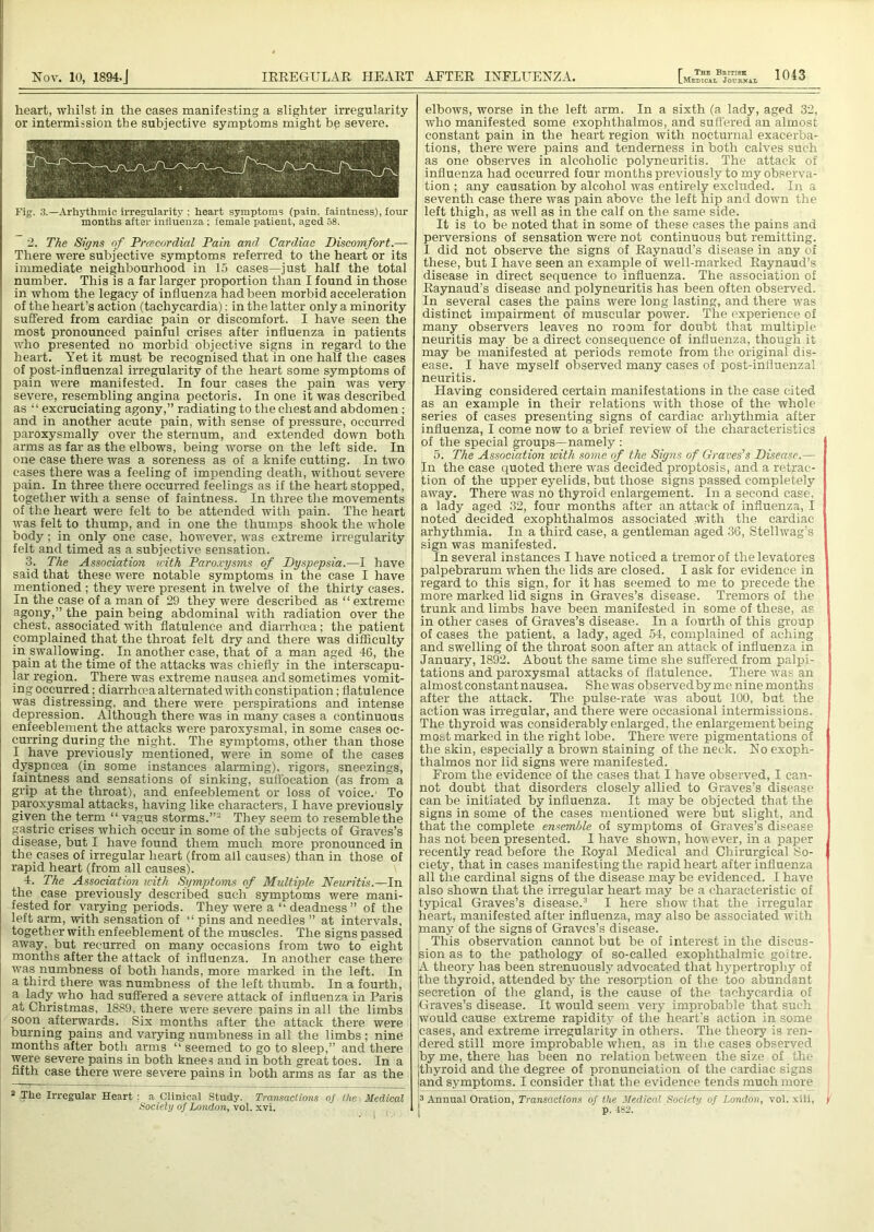 heart, whilst in the cases manifesting a slighter irregularity or intermission the subjective symptoms might be severe. Fig. 3.—Arliythmio irregularity : heart symptoms (pain, faintness), four months after influenza ; female patient, aged 58. 2. The Signs of Prcecordial Pain and Cardiac Discomfort.— There were subjective symptoms referred to the heart or its immediate neighbourhood in 15 cases—just half the total number. This is a far larger proportion than I found in those in whom the legacy of influenza had been morbid acceleration of the heart’s action (tachycardia): in the latter only a minority suffered from cardiac pain or discomfort. I have seen the most pronounced painful crises after influenza in patients who presented no morbid objective signs in regard to the heart. Yet it must be recognised that in one half the cases of post-influenzal irregularity of the heart some symptoms of pain were manifested. In four cases the pain was very severe, resembling angina pectoris. In one it was described as “ excruciating agony,” radiating to the chest and abdomen; and in another acute pain, with sense of pressure, occurred ; paroxysmally over the sternum, and extended down both arms as far as the elbows, being worse on the left side. In i one case there was a soreness as of a knife cutting. In two i cases there was a feeling of impending death, without severe pain. In three there occurred feelings as if the heart stopped, together with a sense of faintness. In three the movements of the heart were felt to be attended with pain. The heart was felt to thump, and in one the thumps shook the whole body; in only one case, however, was extreme irregularity felt and timed as a subjective sensation. 3. The Association with Paroxysms of Dyspepsia.—I have said that these were notable symptoms in the case I have mentioned ; they were present in twelve of the thirty cases. In the case of a man of 29 they were described as “ extreme agony,” the pain being abdominal with radiation over the chest, associated with flatulence and diarrhoea; the patient complained that the throat felt dry and there was difficulty in swallowing. In another case, that of a man aged 46, the pain at the time of the attacks was chiefly in the interscapu- lar region. There was extreme nausea and sometimes vomit- ing occurred; diarrhoea alternated with constipation; flatulence was distressing, and there were perspirations and intense depression. Although there was in many cases a continuous enfeeblement the attacks were paroxysmal, in some cases oc- curring during the night. The symptoms, other than those I have previously mentioned, were in some of the cases dyspnoea (in some instances alarming), rigors, sneezings, faintness and sensations of sinking, suffocation (as from a grip at the throat), and enfeeblement or loss of voice.1 To paroxysmal attacks, having like characters, I have previously given the term “ vagus storms.”2 They seem to resemble the gastric crises which occur in some of the subjects of Graves’s disease, but I have found them much more pronounced in the.cases of irregular heart (from all causes) than in those of rapid heart (from all causes). 4. The Association with Symptoms of Multiple Neuritis.—In the case previously described such symptoms were mani- fested for yarying periods. They were a “ deadness ” of the left arm, with sensation of “ pins and needles ” at intervals, together with enfeeblement of the muscles. The signs passed away, but recurred on many occasions from two to eight months after the attack of influenza. In another case there was numbness of both hands, more marked in the left. In a third there was numbness of the left thumb. In a fourth, a lady who had suffered a severe attack of influenza in Paris at Christmas, 1889, there were severe pains in all the limbs soon afterwards. Six months after the attack there were burning pains and varying numbness in all the limbs ; nine months after both arms “ seemed to go to sleep,” and there were severe pains in both knees and in both great toes. In a fifth case there were severe pains in both arms as far as the 2 The Irregular Heart : a Clinical Study. Transactions of the Medical Society of London, vol. xvi. elbows, worse in the left arm. In a sixth (a lady, aged 32, who manifested some exophthalmos, and suffered an almost constant pain in the heart region with nocturnal exacerba- tions, there were pains and tenderness in both calves such as one observes in alcoholic polyneuritis. The attack oi influenza had occurred four months previously to my observa- tion ; any causation by alcohol was entirely excluded. In a seventh case there was pain above the left hip and down the left thigh, as well as in the calf on the same side. It is to be noted that in some of these cases the pains and perversions of sensation were not continuous but remitting. I did not observe the signs of Raynaud’s disease in any of these, but I have seen an example of well-marked Raynaud’s disease in direct sequence to influenza. The association of Raynaud’s disease and polyneuritis has been often observed. In several cases the pains were long lasting, and there was distinct impairment of muscular power. The experience of many observers leaves no room for doubt that multiple neuritis may be a direct consequence of influenza, though it may be manifested at periods remote from the originaf dis- ease. I have myself observed many cases of post-influenzal neuritis. Having considered certain manifestations in the case cited as an example in their relations with those of the whole series of cases presenting signs of cardiac arhythmia after influenza, I come now to a brief review of the characteristics of the special groups—namely : 5. The Association with some of the Signs of Graves's Disease.— In the case quoted there was decided proptosis, and a retrac- tion of the upper eyelids, but those signs passed completely away. There was no thyroid enlargement. In a second case, a lady aged 32, four months after an attack of influenza, I noted decided exophthalmos associated -with the cardiac arhythmia. In a third case, a gentleman aged 36, Stellwag’s sign was manifested. In several instances I have noticed a tremor of thelevatores palpebrarum when the lids are closed. I ask for evidence in regard to this sign, for it has seemed to me to precede the more marked lid signs in Graves’s disease. Tremors of the trunk and limbs have been manifested in some of these, as in other cases of Graves’s disease. In a fourth of this group of cases the patient, a lady, aged 54, complained of aching and swelling of the throat soon after an attack of influenza in January, 1892. About the same time she suffered from palpi- tations and paroxysmal attacks of flatulence. There was an almost constant nausea. She was observedbyme nine months after the attack. The pulse-rate was about 100, but the action was irregular, and there were occasional intermissions. The thyroid was considerably enlarged, the enlargement being most marked in the right lobe. There were pigmentations of the skin, especially a brown staining of the neck. No exoph- thalmos nor lid signs were manifested. From the evidence of the cases that I have observed, I can- not doubt that disorders closely allied to Graves’s disease can be initiated by influenza. It may be objected that the signs in some of the cases mentioned were but slight, and that the complete ensemble of symptoms of Graves’s disease has not been presented. 1 have shown, hov ever, in a paper recently read before the Royal Medical and Chirurgical So- ciety, that in cases manifesting the rapid heart after influenza all the cardinal signs of the disease may be evidenced. I have also shown that the irregular heart may be a characteristic of typical Graves’s disease.3 I here show that the irregular heart, manifested after influenza, may also be associated with tnany of the signs of Graves’s disease. ; This observation cannot but be of interest in the discus- sion as to the pathology of so-called exophthalmic goitre. jA theory has been strenuously advocated that hypertrophy of jthe thyroid, attended by the resorption of the too abundant secretion of the gland, is the cause of the tachycardia of (Graves’s disease. It would seem very improbable that such would cause extreme rapidity of the heart’s action in some cases, and extreme irregularity in others. The theory is ren- dered still more improbable when, as in the eases observed by me, there has been no relation between the size of the (thyroid and the degree of pronunciation of the cardiac signs (and symptoms. I consider that the evidence tends much more !3 Annual Oration, Transactions of the Medical Society of London, vol. xiii, p. 482.