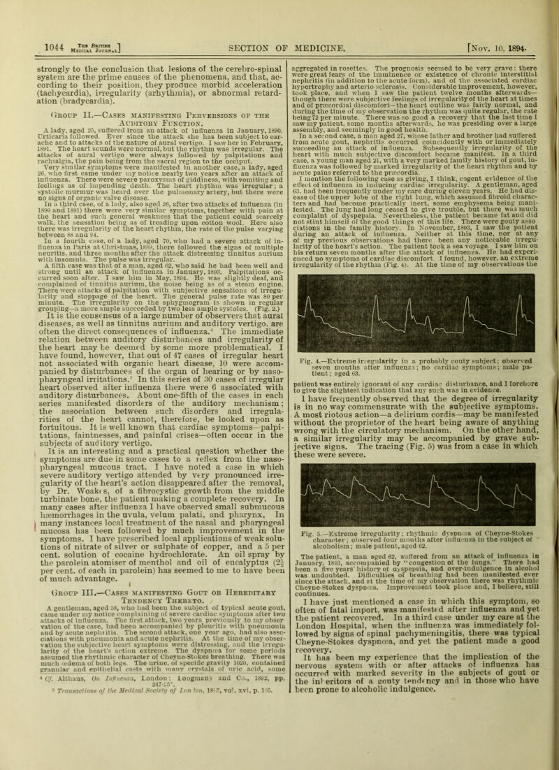 1 04 4- Thb Bamra 1 Medical Jouhk^lJ SECTION OF MEDICINE. [Nov. 10, 1894. strongly to the conclusion that lesions of the cerebro-spinal system are the prime causes of the phenomena, and that, ac- cording to their position, they produce morbid acceleration (tachycardia), irregularity (arhythmia), or abnormal retard- ation (bradycardia). Group II.—Cases manifesting Perversions of the Auditory Function. A lady, aged 25, suffered Irom an attack of influenza in January, 1S90. Urticaria followed. Ever since the attack she has been subject to ear- ache and to attacks of the nature of aural vertigo. I saw her in February, 1891. The heart sounds were normal, but the rhythm was irregular. The attacks of aural vertigo were always followed by palpitations and rachialgia, the pain being from the sacral region to the occiput. Very similar symptoms were manifested in another case, a lady, aged 26. who first came under my notice nearly two years after an attack of influenza. There were severe paroxysms of giddiness, with vomiting and feelings as of impending death. The heart rhythm was irregular; a systolic murmur was heard over the pulmonary artery, but there were no signs of organic valve disease. In a third case, of a lady, also aged 26, after two attacks of influenza (in 1890 and 1891) there were very similar symptoms, together with pain at the heart and such general weakness that the patient could scarcely walk, the sensation being as of treading upon cotton wool. Here also there was irregularity of the heart rhythm, the rate of the pulse varying between 88 ana 94. In a fourth case, of a lady, aged 70, who had a severe attack of in- fluenza in Paris at Christmas, 1889, there followed the signs of multiple neuritis, and three months after the attack distressing tinnitus aurium with insomnia. The pulse was irregular. A fifth case was that of a man, aged 62, who said he had been well and strong until an attack of influenza in January, 1893. Palpitations oc- curred soon after. I saw him in May, 1894. He was slightly deaf, and complained of tinnitus aurium, the noise being as of a steam engine. There were attacks of palpitation with subjective sensations of irregu- larity and stoppage of the heart. The general pulse rate was 8u per minute. The irregularity on the sphygmogram is shown in regular grouping—a more ample succeeded by two less ample systoles. (Fig. 2.) It is the consensus of a large number of observers that aural diseases, as well as tinnitus aurium and auditoiy vertigo, are often the direct consequences of influenza.1 The immediate relation between auditory disturbances and irregularity of the heart may be deemed by some more problematical. I have found, however, that out of 47 cases of irregular heart not associated with organic heart disease, 10 were accom- panied by disturbances of the organ of hearing or by naso- pharyngeal irritations. ’ In this series of 30 cases of irregular heart observed after influenza there were 6 associated with auditory disturbances. About one-fifth of the cases in each series manifested disorders of the auditoiy mechanism; the association between such disorders and irregula- rities of the heart cannot, therefore, be looked upon as fortuitous. It is well known that cardiac symptoms—palpi- tations, faintnesses, and painful crises—often occur in the subjects of auditoiy vertigo. It is an interesting and a practical question whether the symptoms are due in some cases to a reflex from the naso- pharyngeal mucous tract. I have noted a case in which severe auditory vertigo attended by very pronounced irre- gularity of the heart’s action disappeared after the removal, by Dr. Woakt s, of a fibrocystic growth from the middle turbinate bone, the patient making a complete recovery. In many cases after influenza I have observed small submucous haemorrhages in the uvula, velum palati, and pharynx. In , many instances local treatment of the nasal and pharyngeal mucosa has been followed by much improvement in the symptoms. I have prescribed local applications of weak solu- tions of nitrate of silver or sulphate of copper, and a 5 per cent, solution of cocaine hydrochlorate. An oil spray by the parolein atomiser of menthol and oil of eucalyptus (2J per cent, of each in parolein) has seemed to me to have been of much advantage. Group III.—Cases manifesting Gout or Hereditary Tendency Thereto. A gentleman, aged 58, who had been the subject of typical acute gout, came under my notice complaining of severe cardiac symptoms after two attacks of influenza. The first attack, two years previously to my obser- vation of the case, had been accompanied by pleuritis with pneumonia and by acute nephritis. The second attack, one year ago, had also asso- ciations with pneumonia and acute nephritis. At the lime of my obsei- vation the subjective heart symptoms were distressing, and the irregu- larity of the heart's action extreme. The dyspmva for some periods asHumed the rhythmic character of Cheyne-Stokes breathing. There was much tedema of both legs. The urine, of specific gravity 1020, contained granular aud epithelial casts with tnanv crystals of uric acid, some 4 Cf. Altliaus, On Influenza, London; Longmans aud Co., 1892, pp. 247-25r. s Transactions of the Meilical Society of Lon Inn, 185 3, vol. xvi, p. 115. aggregated in rosettes. The prognosis seemed to be very grave: there were great fears of the imminence or existence of chronic interstitial nephritis (in addition to the acute form), and of the associated cardiac hypertrophy and arterio sclerosis. Considerable improvement, however, took place, and when 1 saw the patient twelve months afterwards— though there were subjective feelings of irregularity of the heart at times aud of prmcordial discomfort—the heart outline was fairly normal, and during the time of my observation the rhythm was quite regular, the rate being72 per minute There was so good a recovery that the last time I saw my patient, some months afterwards, he was presiding over a large assembly, aud seemingly in good health. In a second case, a man aged 27, whose father and brother had suffered from acute gout, nephritis occurred coineidentlv with or immediately succeeding an attack of influenza. Subsequently irregularity of the heart with much subjective discomfort became manifest. In a third case, a young man aged 21, with a veiy marked family history of gout, in- fluenza was followed by marked irregularity of the heart rhythm and by acute pains referred to the prmeordia. I mention the following case as giving, I think, cogent evidence of the effect of influenza in inducing cardiac irregularity. A gentleman, aged 63. had been frequently under my care duriDg eleven years. He had dis- ease of the upper lobe of the right lung, which assumed fibroid charac- ters and had become practically inert, some emphysema beiDg mani- fested. The lung had long ceasei to give trouble, but there was much complaint of dyspepsia. Nevertheless, the patient became fat and did not stint himself of the good things of this life. There were gouty asso ciations in the family history. In November, 1893, I saw the patient during an attack of influenza. Neither at this time, nor at any of my previous observations had there been any noticeable irregu- larity of the heart’s action. The patient took a sea voyage I saw him on his return seven months after the attack of influenza. He had experi- enced no symptoms of cardiac discomfort. I found, however, an extreme irregularity of the rhythm (Fig. 4). At the time of my observations the Fig. 4.—Extreme irregularity in a probably souty subject; observed seven months after influenza; no cardiac symptoms; male pa- tient ; aged 63. patient was entirely ignorant of any cardiac disturbance, and I forebore to give the slightest indication that any such was in evidence. 1 have frequently observed that the degree of irregularity is in no way commensurate with the subjective symptoms. A most riotous action—a delirium cordis—may be manifested without the proprietor of the heart being aware of anything wrong with the circulatory mechanism. On the other hand, a similar irregularity may be accompanied by grave sub- jective signs. The tracing (Fig. 5) was from a case in which these were severe. Fig. 5.—Extreme irregularity; rhythmic dyspmea of Cheyne-Stokes character; observed four months after influenza in the subject of alcoholism; male patient, aged 62. The patient, a man aged 62, suffered from an attack of influenza in January. 1893, accompanied by “ congestion of the lungs. There had been a five years'history of ajspepsia, and over-indulgence in alcohol was undoubted. Difficulties of breathing had been manifested ever since the attack, and at the time of my observation there was rhythmic Cheyne-Stokes dyspmea. Improvement took place and, I believe, still continues. I have just mentioned a case in which this symptom, so often of fatal import, was manifested after influenza and yet the patient recovered. In a third case under my care at the London Hospital, when the influenza was immediately fol- lowed by signs of spinal pachymeningitis, there was typical Cheyne-Stokes dyspnoea, and yet the patient made a good recovery. It has been my experience that the implication of the nervous system with or after attacks of influenza has occurred with marked severity in the subjects of gout or the ini eritors of a eouty tenrbncy and in those who have been prone to alcoholic indulgence.