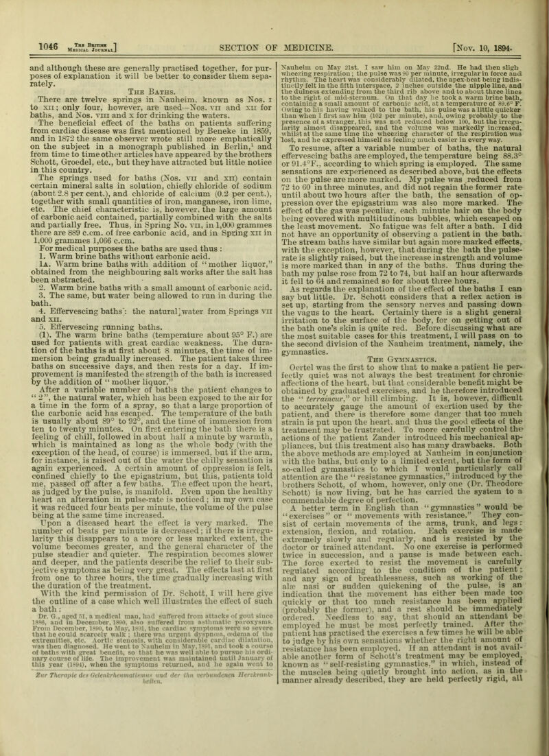 Medical JournalJ and although these are generally practised together, for pur- poses of explanation it will be better to consider them sepa- rately. The Baths. There are twelve springs in Nauheim, known as Nos. i to xii ; only four, however, are used—Nos. vii and xu for baths, and Nos. vm and x for drinking the waters. The beneficial effect of the baths on patients suffering from cardiac disease was first mentioned by Beneke in 1859, and in 1872 the same observer wrote still more emphatically on the subject in a monograph published in Berlin,1 and from time to time other articles have appeared by the brothers Schott, Groedel, etc., but they have attracted but little notice in this country. The springs used for baths (Nos. vii and xu) contain certain mineral salts in solution, chiefly chloride of sodium (about 2.8 per cent.), and chloride of calcium (0.2 percent.), together with small quantities of iron, manganese, iron lime, etc. The chief characteristic is, however, the large amount of carbonic acid contained, partially combined with the salts and partially free. Thus, in Spring No. vn, in 1,000 grammes there are 889 c.cm. of free carbonic acid, and in Spring xii in 1,000 grammes 1,066 c.cm. For medical purposes the baths are used thus : 1. Warm brine baths without earbonic acid. Ia. Warm brine baths with addition of “ mother liquor,” obtained from the neighbouring salt works after the salt has been abstracted. 2. Warm brine baths with a small amount of carbonic acid. 3. The same, but water being allowed to run in during the bath. 4. Effervescing baths’: the natural j water from Springs vn and xii. 5. Effervescing running baths. (1). The warm brine baths (temperature about 95° F.) are used for patients with great cardiac weakness. The dura- tion of the baths is at first about 8 minutes, the time of im- mersion being gradually increased. The patient takes three baths on successive days, and then rests for a day. If im- provement is manifested the strength of the bath is increased by the addition of “ mother liquor.” After a variable number of baths the patient changes to “ 2”, the natural water, which has been exposed to the air for a time in the form of a spray, so that a large proportion of the carbonic acid has escaped. The temperature of the bath is usually about 89° to 92°, and the time of immersion from ten to twenty minutes. On first entering the bath there is a feeling of chill, followed in about half a minute by warmth, which is maintained as long as the whole body (with the exception of the head, of course) is immersed, but if the arm, for instance, is raised out of the water the chilly sensation is again experienced. A certain amount of oppression is felt, confined chiefly to the epigastrium, but this, patients told me, passed off after a few baths. The effect upon the heart, as judged by the pulse, is manifold. Even upon the healthy heart an alteration in pulse-rate is noticed ; in my own case it was reduced four beats per minute, the volume of the pulse being at the same time increased. Upon a diseased heart the effect is very marked. The number of beats per minute is decreased; if there is irregu- larity this disappears to a more or less marked extent, the volume becomes greater, and the general character of the pulse steadier and quieter. The respiration becomes slower and deeper, and the patients describe the relief to their sub- jective symptoms as being very great. The effects last at first from one to three hours, the time gradually increasing with the duration of the treatment. With the kind permission of Dr. Schott, I will here give the outline of a case which well illustrates the effect of such a bath : Dr. G., aged 51, a medical man, had suffered from attacks of gout since 1886, and in December, 1890, also suffered from asthmatic paroxysms. From December, I860, to May, 1881, tho cardiac symptoms were so severe that he could scarcely walk ; there was urgent dyspmen. oedema of the extremities, etc. Aortic stenosis, with considerable cardiac dilatation, was then diagnosed. He went to Nauheim in May, 1881, and took a course of baths with great benefit, so that he was well able to pursue his ordi- nary course of life. The improvement was maintained uutil January of this year (1891), when the symptoms returned, and he again went to Zur Tlierapic des Qelenkrhcumatismu* and der ihn verbundenen llerzkrank- heiten. Nauheim on May 21st. I saw him on May 22nd. He had then sligh wheezing respiration; the pulse was 90 per minute, irregular in force and rhythm. The heart was considerably dilated, the apex-beat being indis- tinctly felt in the fifth interspace, 2 inches outside the nipple line, and the dulness extending from the third rib above and to about three lines to the right of mid-sternum. On that day he took a warm brine bath, containing a small amount of carbonic acid, at a temperature of 89.6° F. Owing to his having walked to the bath, his pulse was a little quicker than when I first saw him (102 per minute), and, owing probably to the presence of a stranger, this was not reduced below 100, but the irregu- larity almost disappeared, and the volume was markedly increased, whilst at the same time the wheezing character of the respiration was lost, and he expressed himself as feeling much easier in every way. To resume, after a variable number of baths, the natural effervescing baths are employed, the temperature being 88.3° or 91.4°F., according to which spring is employed. The same sensations are experienced as described above, but the effects on the pulse are more marked. My pulse was reduced from 72 to 60 in three minutes, and did not regain the former rate until about two hours after the bath, the sensation of op- pression over the epigastrium was also more marked. The effect of the gas was peculiar, each minute hair on the body being covered with multitudinous bubbles, which escaped on the least movement. No fatigue was felt after a bath. I did not have an opportunity of observing a patient in the bath. The stream baths have similar but again more marked effects, with the exception, however, that during the bath the pulse- rate is slightly raised, but the increase in strength and volume is more marked than in any of the baths. Thus during the bath my pulse rose from 72 to 74, but half an hour afterwards it fell to 64 and remained so for about three hours. As regards the explanation of the effect of the baths I can say but little. Dr. Schott considers that a reflex action is set up, starting from the sensory nerves and passing down the vagus to the heart. Certainly there is a slight general irritation to the surface of the body, for on getting out of the bath one’s skin is quite red. Before discussing what are the most suitable cases for this treatment, I will pass on to the second division of the Nauheim treatment, namely, the gymnastics. The Gymnastics. Oertel was the first to show that to make a patient lie per- fectly quiet was not always the best treatment for chronic affections of the heart, but that considerable benefit might be obtained by graduated exercises, and he therefore introduced the “ terraincur,” or hill climbing. It is, however, difficult to accurately gauge the amount of exertion used by the patient, and there is therefore some danger that too much strain is put upon the heart, and thus the good effects of the treatment may be frustrated. To more carefully control the actions of the patient Zander introduced his mechanical ap- pliances, but this treatment also has many drawbacks. Both the above methods are employed at Nauheim in conjunction with the baths, but only to a limited extent, but the form of so-called gymnastics to which I would particularly call attention are the “ resistance gymnastics,” introduced by the brothers Schott, of whom, however, only one (Dr. Theodore Schott) is now living, but he has carried the system to a commendable degree of perfection. A better term in English than “gymnastics” would be “exercises” or “movements with resistance.” They con- sist of certain movements of the arms, trunk, and legs: extension, flexion, and rotation. Each exercise is made extremely slowly and regularly, and is resisted by the doctor or trained attendant. No one exercise is performed twice in succession, and a pause is made between each. The force exerted to resist the movement is carefully regulated according to the condition of the patient; and any sign of breathlessness, such as working of the alre nasi or sudden quickening of the pulse, is an indication that the movement has either been made too- quickly or that too much resistance has been applied (probably the former), and a rest should be immediately ordered.' Needless to say, that should an attendant be employed he must be most perfectly trained. After tho patient has practised the exercises a few times he will be able to judge by his own sensations whether the right amount of resistance has been employed. If an attendant is not avail- able another form of Schott’s treatment may be employed, known as “ self-resisting gymnastics,” in which, instead of the muscles being quietly brought into action, as in the manner already described, they are held perfectly rigid, all