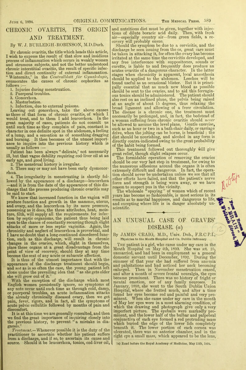 CHRONIC OVARITIS, ITS ORIGIN AND TREATMENT. By W. J. BURLEIGH-ROBINSON, M.D.Durh. By chronic ovaritis, the title which heads this article, I wish to express the result of that slow and insidious process of inflammation which occurs in weakly women and strumous subjects, and not the better understood chronic interstitial ovaritis, the result of specific infec- tion and direct continuity of external inflammation. “ V'internitz,” in the Centralhlatt fiir Gymikologie, enumerates the causes of chronic oophorites as follows :— 1. Injuries during menstruation. 2. Puerperal troubles. 3. Gonorrhoea. 4. Masturbation. 5. Infection, due to external poisons. Leaving out gonorrhoea, take the above causes as those of that form of chronic ovaritis, of which I would treat, and to them I add leucorrhoea. In the great majority of cases, patients do not consult us until such time as they complain of pain, constant in character in one definite spot in the abdomen, a feeling of a lump, and a sen.sation as of something dragging and burning. It then becomes of the utmost import- ance to inquire into the previous history which is usually as follows :— Patient has been always “ delicate,” not necessarily ill, but that vague debility requiring cod-liver oil at an early age, and good living. 2. The menstrual history is irregular. 3. There may or may not have been early dysmenor- rhoea, 4. The irregularity in menstruating is shortly fol- lowed by the appearance of a discharge—leucorrhma —and it is from the date of the appearance of this dis- charge that the process producing chronic ovaritis may be said to start. We know that increased function in the vagina will produce function and growth in the mammce, uterus, and ovary, and the leucorrhoea by its mere presence, possessing as it does, the three attributes, heat, mois- ture, filth, will supply all the requirements for infec- tion by septic organisms, the patient thus being laid open to the chance of constantly recurring though .slight attacks of more or less septic vaginitis. Again, the chronicity and neglect of leucorrhoea is proverbial, and I have no doubt that a long-continued disordered func- tion, such as this discharge, will result in chronic changes in the ovaries, which, slight in themselves, place these organs at a great disadvantage from the point of view of recovery, should they at any time become the seat of any acute or subacute affection. It is thus of the utmost importance that with the appearance of the discharge treatment should begin, and not as is so often the case, the young patient left alone under the prevailing idea that “ as she gets older she will grow out of it.” With the exception of the discharge which most English women persistently ignore, no symptoms of any note occur until such time as through cold, damp, or puerperal troubles, an acute inflammation attacks the already chronically diseased ovary, then we get pain, fever, rigors, and in fact, all the symptoms of acute pelvic cellulitis followed by months of pain and discomfort. It is at this time we are generally consulted, and then we find the great importance of inijuiring closely into the previous history, to prevent “a mistake in dia- gnosis.” Whenever possible it is the duty of the practitioner to ascertain whether his patient suffers from a discharge, and if so, to ascertain its cause and source. Should it be leucorrhoea, tonics, cod-liver oil. and nutritious diet must be given, together with injec- tions of dilute boracic acid daily. Then, with fresh air—especially country air—from green fields, a re- covery will probably ensue. Should the symptom be due to a cervicitis, and the discharge be seen issuing from the os, great care must be taken in attacking it, for often the ovary has become irritated at the same time the cervicitis developed, and any free interference with suppositories, sounds or curette, is liable to and frequently does produce an acutes ovaritis of a dangerous character. In the latter stages when chronicity is apparent, local amesthesia should be applied to the abdomen. Leeches will be found useful as an occasional blister. But it is princi- pally essential that as much new blood as possible should be sent to the ovaries, and to aid this ferrugin- ous tonics should be administered. The patient should also rest on an inclined plane, the pelvis being raised at an angle of about 15 degrees, thus relaxing the broad ligament and allowing of a freer circulation. The disease is a chronic one, the treatment must necessarily be prolonged, and, in fact, the bedstead of a woman suffering from chronic ovaritis should never be allowed to assume the level plane. Gentle exercise, such as an hour or two in a bath chair daily, or carriage drive, when the jolting can be borne, is beneficial; the diet should be nourishing, and alcohol in any forni is directly contra-indicated owing to the great probability of the habit being formed. This treatment followed out thoroughly will give great relief, though slight relapses occur. The formidable operation of removing the ovaries should be our very last step in treatment, for owing to the numerous adhesions around the organs it is often extremely difficult and dangerous. In fact, the opera- tion should never be undertaken unless we see that all other efforts have failed, and that the patient’s nerve force and strength is being worn away, or we have reason to suspect pus in the vicinity. The wholesale “ spaying ” of women which of recent years has become so fashionable, is most serious in its results as to marital happiness, and dangerous to life, and excepting where life is in danger absolutely un- scientific. — ♦ AN UNUSUAL CASE OF GRAVES’ DISEASE, (a) By JAMES CRAIG, M.D., Univ. Dub., P.R.C P.I., Physician to the Meath Hospital and Co. Dublin Infirmary. The patient is a girl, who came under my care in the Meath Hospital on May 4th, 189.3. She was aet. 25, unmarried, and had been in employment as a general domestic servant until December, 1892. During the summer of that year she had suffered from ana?mia and palpitations and had noticed her neck becoming enlarged. Then in November menstruation ceased, and after a month of severe frontal neuralgia, the eyes became prominent. There was no history of fright or mental emotion, nor of any family neuroses. In January, 1893, she went to the South Dublin Union Hospital, where she fretted much, and after a time found her eyes become red and painful and very pro- minent. When she came under my care in the month of May her eyes were in a most alarming condition, of which the drawing and photograph give only a very imperfect picture. The eyeballs were markedly pro- minent, and the lower half of the bulbar and palpebral conjunctiva of each eye formed a red protruding mass which buried the edge of the lower lids completely beneath it. The lower portion of each cornea was ulcerated, there was no anterior chamber, and in the right eye a small mass, which appeared to be the lens, fa) Read before the Royal Academy of Medicine, May 11th, 1S91.