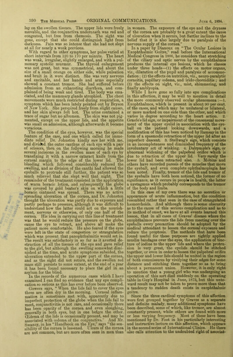 lay on the swollen tissues. The upper lids were freely movable, and the conjunctiva underneath was red and congested, but free from cheraosis. The sight was gone, except that she could distinguish light from darkness. Pain was so intense that she had not slept at all for nearly a week previous. With regard to other symptoms, her pulse varied at short intervals from 120 to 170 per minute. The heart was weak, irregular, slightly enlarged, and with a pul- monary systolic murmur. The thyroid enlargement was not great, but was sjunmetrical, and about the size of a small orange on either side, while pulsation and bruit in it were distinct. She was very nervous and excitable, and her hands and arms especially showed a constant tremor. She had suffered before admission from an exhausting diarrhcea, and com- plained of being weak and tired. The body was ema- ciated, and the mammary glands atrophied. The chest movements were much restricted during respiration, a symptom which has been lately pointed out by Bryson of New York. She perspired freely from slight causes, and her skin always felt hot. The urine contained a trace of sugar but no albumen. The skin was not pig- mented, except on the upper lids, and the appetite was small on Emission, although afterwards it became voracious. The condition of the eyes, however, was the special future of the case, and one which called for imme- diate relief. Dr. Johnston kindly saw her with me, and divided the outer canthus of each eye with a pair of scissors, then on the following morning he made several incisions in the swollen mass of each eye by transfixing it with a narrow cataract knife from the corneal margin to the edge of the lower lid. The bleeding which followed considerably reduced the swelling, and as division of the canthi had allowed the eyeballs to protrude still further, the patient was so much relieved that she slept well that night. The remainder of the treatment consisted in the application of warm boracic lotion, and subsequently the globe was covered by gold beater’s skin on which a little boracic ointment was spread. There was no active spreading ulceration of the cornea, and Dr. Johnston thought the ulceration was partly due to exposure and partly perhaps to pressure, although it was difficult to understand how the latter could act on the nourish- ment, nervous or otherwise, of only one half of the cornea. His idea in carrying out this line of treatment was that he would reduce the pressure on the globe, cause the eye to retract, and above all make the jiatient more comfortable. He also feared if the eyes were left in the state of congestion or strangulation which was present that panophthalmitis would set in. The result was satisfactory in so far as it averted de- struction of all the tissues of the eye and gave relief to the girl, but although the swelling somewhat dimi- nished at the time, and acute symptoms subsided, the ulceration extended to the upper part of the cornea, and as the sight did not return, and the swollen red mass still persists to some extent, at the end of a year it has been found necessary to place the girl in an asylum for the blind. In the records of the numerous cases which I have examined I can find no evidence that any eye compli- cation so serious as this has ever before been observed. Gowers says, “ When the lids fail to cover the eyes these are often dry in the morning. Corneal infiam- mation is sometimes met with, apparently due to imperfect protection of the globe when the lids fail to meet, conjunctivitis is not rare, and occasionally there has been opacity of the cornea and even sloughing, generally in both eyes, but in one befpre the other. (Lderaa of the lids is occasionally present, and may be associated with oedema of the conjunctiva.” And Mr. Swanzy, in his “Handbook on the Kye,” says “the sen- sibility of the cornea is lessened. Ulcers of the cornea are not common, but are more often seen in men than in women. The exposure of the eye and the dryness of the cornea are probably to a great extent the cause ! of ulceration when it occurs, but Sattler inclines to the belief that it is also largely due to paralysis of the nervous supply of the cornea.” In a paper by Dianoux on “ The Ocular Lesions in Exophthalmic Goitre,” read before the International Medical Congress in 1886, he considers that stretching of the ciliary and optic nerves by the exophthalmos produces the internal eye lesions, which he classes under three heads—(1) the effects on motor organs, viz., dilatation of the pupil and paralysis of accommo- dation ; (2) the effects on nutrition, viz., neuro-paralytic corneitis, papillary oedema, and irido-choroiditis ; and (3) the effects on sight, viz., mist, shimmering, and finally amblyopia. While I have gone so fully into eye complications in this affection, it may be well to mention in detail the more commonly observed ocular phenomena:—!. Exophthalmos, which is present in about 90 per cent, of the cases, and which may be unilateral or bilateral, or more marked on one side than the other, and which varies in degree according to the heart action. 2. Graefe’s lid sign, or impairment of the consensual move- ment of the upper eyelid in association with the eye- ball on the patient looking downwards, and a modification of this has been noticed by Ramsay in the form of a spasmodic retraction of the upper lid after an imperfect descent. 3. Stellwag’s sign, which consists in an incompleteness and diminished frequency of the involuntary act of winking. 4. Dalrymple’s sign, or abnormal widening of the palpebral orifice which is due to retraction of the upper lid. Very rarely the lower lid had been retracted also. 5. Mdbius and others have recorded paresis of the muscles that move the eyeball, and even complete ophthalmoplegia has been noted. Finally, tremor of the lids and tremor of the eyeballs have both been noticed, the former of no significance, as it occurs in peopl* in health, the latter a nystagmus which probably corresponds to the tremor of the body and limbs. In this case of my own there was no secretion or appearance of acute inflammation, but the condition resembled rather that seen in the case of strangulated hemorrhoids. And although there is some obscurity as to the cause of this serious complication and as to its method of onset, we have at all events learned this lesson, that in all cases of Graves’ disease where the exophthalmos prevents the lids from meeting over the eyeballs every precaution should be adopted by the medical attendant to lessen the corneal exposure and reduce the proptosis. The methods that have been found useful for these purposes are tightly applied muslin bandages over the eyes, the application of tinc- ture of iodine to the upper lids and where the protru- sion is very great, the eyelids should be stitched together, or even in order to lessen the paljiebral orifice the upper and lower lids should be united in the region of both commissures by vivifying their edges for some distance and stitching them together so as to bring about a permanent union. However, it is only right to mention that a young girl who was undergoing an operation of this sort died suddenly on the operating table in (luy’s Hospital in June, 1873, but this unto- ward result may not be taken to prove more than that a tendency to sudden death exists in exophthalmic goitre. Since the three cardinal symptoms of this affection were first grouped together by Graves as a separate and definite malady, many additional symptoms have been de.scribed, some of which, like tremor, are almost constantly present, while others are found with more or less varying fre(iuency. Most of these have been mentioned by Dr. Foot in his particularly interesting and instructive lecture on this affection, which appears in the second series of International Clinics. He there also calls attention to the undoubted right of associat*
