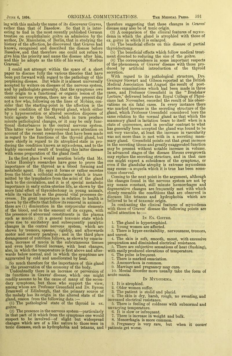 ing with this malady the name of its discoverer Graves, rather than that of Basedow. So that it is inter- esting to find in the most recently published German treatise on exophthalmic goitre an admission by the author, Dr. Mannheim, of Berlin, that in studying the history of the affection, he discovered that Graves had known, recognised and described the disease before Basedow, and that therefore one could not refuse to give him the priority and name the disease after him, and this he adopts as the title of his work, “ Morbus Gravesii.” I could not attempt within the space of a short paper to discuss fully the various theories that have been put forward with regard to the pathology of this perplexing disease. But while it is almost universally accepted by writers on diseases of the nervous system, and by pathologists generally, that the symptoms owe their origin to a functional or organic lesion of the central nervous system, there are at the present day not a few who, following on the lines of Mbbius, con- sider that the starting-point in the affection is the altered condition of the thyroid gland, which either by a hypersecretion or altered secretion disposes of toxic agents to the blood, which in turn produce minute pathological changes, or it may be only func- tional disturbances in the central nervous system. This latter view has lately received more attention on account of the recent researches that have been made in regard to the functions of the thyroid gland, but more chiefly in regard to its atrophied state in pro- ducing the condition known as myxoedema, and to the highly successful result of treating this latter disease with some preparation of the gland itself. In the first place I would mention briefiy that Mr. Victor Horsley’s researches have gone to prove the importance of the thyroid as a blood forming and metabolic agent. He says it forms or rather secretes from the blood a colloidal substance which is trans- mitted by the lymphatics from the acini of the gland back to the circulation, and it is of special metabolic importance in early extra-uterine life, as shown by the more fatal effect of thyroidectomy in young animals, while its value falls as the general vital processes de- crease. . Its great importance in relation to health is shown by the effects that follow its removal in animals ; these are (1) diminution in the corpuscular elements of the blood, and in the amount of its oxygen, with the presence of abnormal constituents in the plasma such as mucin ; (2) a general toxsemic state which gives rise to excitatory and subsequently paralytic changes in the central nervous system, which are shown by tremors, spasms, rigidity, and afterwards motor and sensory paralysis; and in the third place derangement of nutrition follows, as shown by emacia- tion, increase of mucin in the subcutaneous tissues and even later fibroid increase, with heat changes, also, in which the temperature is first above and after- wards below normal, and in which the symptoms are aggravated by cold and ameliorated by heat. So much therefore for the importance of this gland in the preservation of the economy of the body. Undoubtedly there is an increase or perversion of its functions in Graves’ disease, which one might readily assume to be the cause of many of the secon- dary symptoms, but those who support the view, among whom are Professor Greenfield and Dr. Byrom Bramwell of Edinburgh, that the primary source of the malady has its origin in the altered state of the gland, reason from the following data :— (1) The pathological state of the thyroid in ex. goitre. (2) The presence in the nervous system—particularly in that part of it which from the symptoms one would suspect to be involved—of slight but widespread changes which are of a like nature to those seen in toxic diseases, such as hydrophobia and tetanus, and therefore suggesting that these changes in Graves’ disease may also be of toxic origin. (3) A comparison of the clinical features of myxce- dema in which the gland is atrophied with those of ex. goitre in which it is enlarged. (4) The beneficial effects on this disease of partial thyroidectomy. (5) The beneficial effects which follow medical treat- ment directed to reducing the size of the goitre. (6) The correspondence in some important respects of the phenomena of Graves’ disease with those pro- duced by artificial introduction of the thyroid secretion. With regard to its pathological structure, Drs. Grainger Stewart and Gibson reported at the British Medical Association last August the result of post- mortem examinations which had been made in three cases, and Professor Greenfield in the “ Bradshaw Lecture,” delivered before the Royal College of Physi- cians last November, recorded the result of his obser- vations on six fatal cases. In every instance there was marked increase in the secreting structure of the gland, which Professor Greenfield considered bore the same relation to the normal gland as that which the mammary gland in lactation bears to itself when in a state of quiescence, and in peculiar contrast to what has generally been accepted the gland was found to be not very vascular, at least the increase in vascularity was not more than is met with in a secreting mam- mary gland. Greenfield points out that great increase in the secreting tissue and greatly exaggerated function may be present without notable increase in volume. In advanced stages of the disease fibrous overgrowth may replace the secreting structure, and in that case one might expect a subsidence of the symptoms, or even if the glandular atrophy is extreme myxoedema may ensue—a sequela which it is true has been some- times observed. Coming to the next point in the argument, although the changes found in the nervous system are not by any means constant, still minute haemorrhages and degenerative changes are frequently met with which closely resemble the conditions that are observed in diseases like tetanus and hydrophobia which are believed to be of toxaemic origin. In contrasting the clinical features of myxoedema with those of Graves’ disease the following points are called attention to In Ex. Goitre. 1. The gland is hypertrophied. 2. Young women are affected. 3. There is hyper-excitability, nervousnesSj tremors, and unrest. 4. The skin is soft, _ smooth, moist, with excessive perspiration and diminished electrical resistance. 5. There are subjective sensations of heat (flushing), with easily produced elevations of temperature. 6. The pulse is frequent. 7. There is marked emaciation. 8. Amenorrhoea is common. 9. Marriage and pregnancy may cure. 10. Mental disorder more usually take the form of acute mania. In Myxcedema. 1. It is atrophied. 2. Older women suffer. 3. The patient is stolid and placid. 4. The skin is dry, harsh, rough, no sweating, and increased electrical resistance. 5. There is feeling of coldness with subnormal and unvarying temperature. 6. It is slow or infrequent. 7. There is increase in weight and bulk. 8. Menorrhagia is more common. 9. Pregnancy is very rare, but when it occurs' patients get worse.-