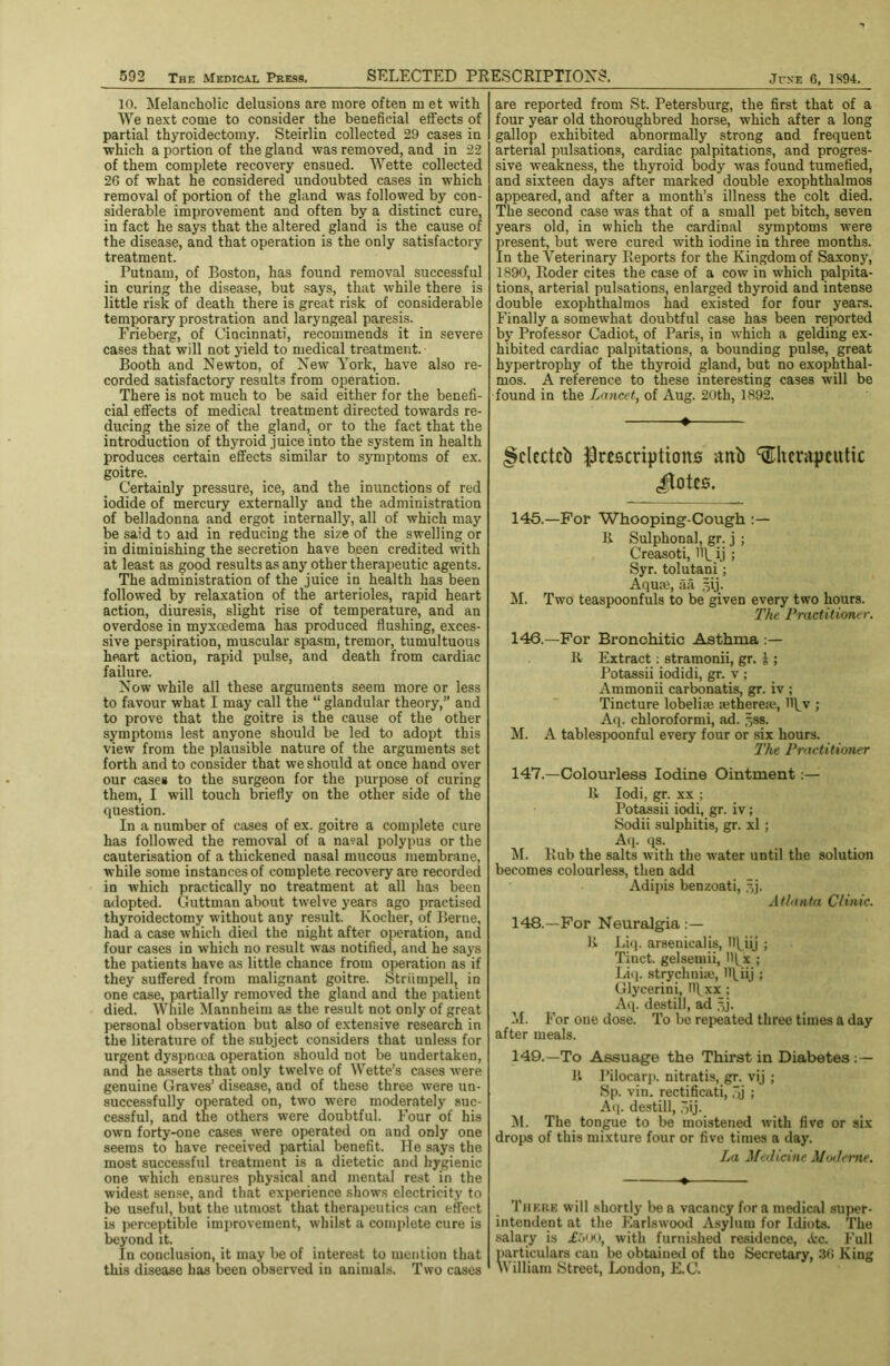 10. Melancholic delusions are more often m et with We next come to consider the beneficial effects of partial thyroidectomy. Steirlin collected 29 cases in ■which a portion of the gland was removed, and in 22 of them complete recovery ensued. Wette collected 26 of what he considered undoubted cases in which removal of portion of the gland was followed by con- siderable improvement and often by a distinct cure, in fact he says that the altered gland is the cause of the disease, and that operation is the only satisfactory treatment. Putnam, of Boston, has found removal successful in curing the disease, but .says, that while there is little risk of death there is great risk of considerable temporary prostration and laryngeal paresis. Erieberg, of Cincinnati, recommends it in severe cases that will not yield to medical treatment. Booth and Newton, of New York, have also re- corded satisfactory result.s from operation. There is not much to be said either for the benefi- cial effects of medical treatment directed towards re- ducing the size of the gland, or to the fact that the introduction of thyroid juice into the system in health produces certain effects similar to symptoms of ex. goitre. Certainly pressure, ice, and the inunctions of red iodide of mercury externally and the administration of belladonna and ergot internally, all of which may be said to aid in reducing the size of the swelling or in diminishing the secretion have been credited with at least as good results as any other therapeutic agents. The administration of the juice in health has been followed by relaxation of the arterioles, rapid heart action, diuresis, slight rise of temperature, and an overdose in myxoedema has produced flushing, exces- sive perspiration, muscular spasm, tremor, tumultuous heart action, rapid pulse, and death from cardiac failure. Now while all these arguments seem more or less to favour what I may call the “ glandular theory,” and to prove that the goitre is the cause of the other symptoms lest anyone should be led to adopt this view from the plausible nature of the arguments set forth and to consider that we should at once hand over our cases to the surgeon for the purpose of curing them, I will touch briefly on the other side of the question. In a number of cases of ex. goitre a complete cure has followed the removal of a na?al polypus or the cauterisation of a thickened nasal mucous membrane, while some instances of complete recovery are recorded in which practically no treatment at all has been adopted. Guttman about twelve years ago practised thyroidectomjf ■nuthout any result. Kocher, of Berne, had a case which died the night after operation, and four cases in w’hich no result was notified, and he says the patients have as little chance from operation as if they suffered from malignant goitre. Striimpell, in one case, partially removed the gland and the patient died. While Mannheim as the result not only of great personal observation but also of extensive research in the literature of the subject considers that unless for urgent dyspnoea operation should not be undertaken, and he a.sserts that only twelve of Wette’s cases were genuine Graves’ disease, and of these three were un- successfully operated on, two were moderately suc- cessful, and the others were doubtful. Four of his own forty-one cases w’ere operated on and only one seems to have received partial benefit. He says the most successful treatment is a dietetic and hygienic one which ensures physical and mental rest in the widest sense, and that experience shows electricity to be useful, but the utmost that therapeutics can effect is jierceptible improvement, whilst a complete cure is beyond it. In conclusion, it may be of interest to mention that this disease has been observed in animals. Two cases are reported from St. Petersburg, the first that of a four year old thoroughbred horse, which after a long gallop exhibited abnormally strong and frequent arterial pulsations, cardiac palpitations, and progres- sive weakness, the thyroid body was found tumefied, and sixteen days after marked double exophthalmos appeared, and after a month’s illness the colt died. The second case was that of a small pet bitch, seven years old, in which the cardinal symptoms were fresent, but were cured with iodine in three months, n the Veterinary Reports for the Kingdom of Saxony, 1890, Roder cites the case of a cow in which palpita- tions, arterial pulsations, enlarged thyroid and intense double exophthalmos had existed for four years. Finally a somewhat doubtful case has been reported by Professor Cadiot, of Paris, in which a gelding ex- hibited cardiac palpitations, a bounding pulse, great hypertrophy of the thyroid gland, but no exophthal- mos. A reference to these interesting cases -will be found in the Lancet, of Aug. 20th, 1892. »- §clcctcb |)rescnptions anb therapeutic cl^otes. 145.—For Whooping-Cough li Sulphonal, gr. j ; Creasoti, Hp ij ; Syr. tolutani ; Aquaj, aa .^ij. M. Two teaspoonfuls to be given every two hours. The Practitioner. 146.-—For Bronchitic Asthma K Extract; stramonii, gr. J ; Potassii iodidi, gr. v ; Ammonii carbonatis, gr. iv ; Tincture lobeliae setherea?, 11\^v ; Aq. chloroformi, ad. jjss. M. A tablespoonful every four or six hours. I'he Practitioner 147.—Colourless Iodine Ointment:— It lodi, gr. XX ; Potassii iodi, gr. iv ; Sodii sulphitis, gr. xl ; A(p qs. ^I. Rub the salts with the water until the solution becomes colourless, then add Adipis benzoati, AtlanUi Clinic. 148.—For Neuralgia ;— It Li«]. arsenicalis, Hl^iij ; Tinct. gelsemii, Iffx ; Liq. strychniie, HUU ; Glycerini, Iff ; Aq. destill, ad |jj. M. For one dose. To be repeated three times a day after meals. 149.—To Assuage the Thirst in Diabetes ; — U Pilocarp. nitratis, gr. vij ; Sp. vin. rectificati, .Ij ; A(p destill, ,“)ij. il. The tongue to be moistened with five or six drops of this mixture four or five times a day. La Jfedicine Mmlerne. There will shortly be a vacancy for a medical super- intendent at the Earlswood Asylum for Idiots. The salary is Ai'Xi, with furnished residence, ecc. Full particulars can be obtained of the Secretary, 96 King William Street, London, E.C.