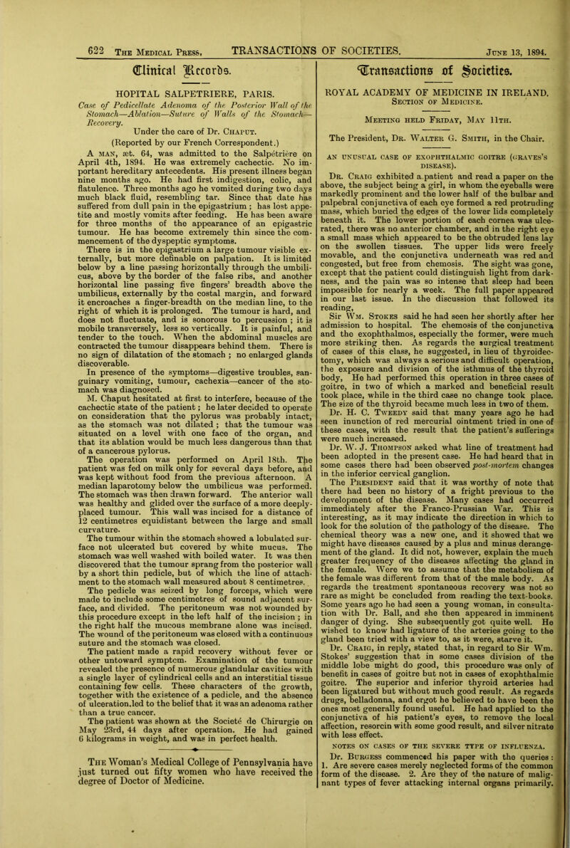 (Htnical ^iccorbs. HOPITAL SALPETRIERE, PARIS. Case of Pedicellate Adenoma of the Posterior Wall of the Stomach—Ablation—Suture of Walls of the Stomach— Pecovery. Under the care of Dr. Chaput. (Reported by our French Correspondent.) A MAN, aet. 64, was admitted to the Salpetriere on April 4th, 1894. He was extremely cachectic. No im- portant hereditary antecedents. His present illness began nine months ago. He had first indigestion, colic, and flatulence. Three months ago he vomited during two days much black fluid, resembling tar. Since that date has suffered from dull pain in the epigastrium ; has lost appe- tite and mostly vomits after feeding. He has been aware for three months of the appearance of an epigastric tumour. He has become extremely thin since the com- mencement of the dyspeptic symptoms. There is in the epigastrium a large tumour visible ex- ternally, but more definable on palpation. It is limited below by a line passing horizontally through the umbili- cus, above by the border of the false ribs, and another horizontal line passing five fingers’ breadth above the umbilicus, externally by the costal margin, and forward it encroaches a finger-breadth on the median line, to the right of which it is prolonged. The tumour is hard, and does not fluctuate, and is sonorous to percussion ; it is mobile transversely, less so vertically. It is painful, and tender to the touch. When the abdominal muscles are contracted the tumour disappears behind them. There is no sign of dilatation of the stomach ; no enlarged glands discoverable. In presence of the symptoms—digestive troubles, san- guinary vomiting, tumour, cachexia—cancer of the sto- mach was diagnosed. M. Chaput hesitated at first to interfere, because of the cachectic state of the patient; he later decided to operate on consideration that the pylorus was probably intact, as the stomach was not dilated ; that the tumour was situated on a level with one face of the organ, and that its ablation would be much less dangerous than that of a cancerous pylorus. The operation was performed on April 18th. T}ie patient was fed on milk only for several days before, and was kept without food from the previous afternoon. A median laparotomy below the umbilicus was performed. The stomach was then drawn forward. The anterior wall was healthy and glided over the surface of a more deeply- placed tumour. This wall was incised for a distance of 12 centimetres equidistant between the large and small curvature. The tumour within the stomach showed a lobulated sur- face not ulcerated but covered by white mucus. The stomach was well washed with boiled water. It was then discovered that the tumour sprang from the posterior wall by a short thin pedicle, but of which the line of attach- ment to the stomach wall measured about 8 centimetres. The pedicle was seized by long forceps, which were made to include some centimetres of sound adjacent sur- face, and divided. The peritoneum was not wounded by this procedure except in the left half of the incision ; in the right half the mucous membrane alone was incised. The wound of the peritoneum was closed with a continuous suture and the stomach was closed. The patient made a rapid recovery without fever or other untoward symptom. Examination of the tumour revealed the presence of numerous glandular cavities with a single layer of cylindrical cells and an interstitial tissue containing few cells. These characters of the growth, together with the existence of a pedicle, and the absence of ulceration,led to the belief that it was an adenoma rather than a true cancer. The patient was shown at the Societe de Chirurgie on May 2.3rd, 44 days after operation. He had gained C kilograms in weight, and was in perfect health. The Woman’s Medical College of Pennsylvania have just turned out fifty women who have received the degree of Doctor of Medicine. transactions of Societies. ROYAL ACADEMY OF MEDICINE IN IRELAND. Section of Medicine. Meeting held Friday, May 11th. The President, Dr. Walter G. Smith, in the Chair. AN UNUSUAL CASE OF EXOPHTHALMIC GOITRE (<;R.\VES’S disease). Dr. Craig exhibited a patient and read a paper on the above, the subject being a girl, in whom the eyeballs were markedly prominent and the lower half of the bulbar and palpebral conjunctiva of each eye formed a red protruding mass, which buried the edges of the lower lids completely beneath it. The lower portion of each cornea was ulce- rated, there was no anterior chamber, and in the right eye a small mass which appeared to be the obtruded lens lay on the swollen tissues. The upper lids were freely movable, and the conjunctiva underneath was red and congested, but free from chemosis. The sight was gone, except that the patient could distinguish light from dark- ness, and the pain was so intense that sleep had been impossible for nearly a week. The full paper appeared in our last issue. In the discussion that followed its reading. Sir Wm. Stokes said he had seen her shortly after her admission to hospital. The chemosis of the conjunctiva and the exophthalmos, especially the former, were much more striking then. As regards the surgical treatment of cases of this class, he suggested, in lieu of thyroidec- tomy, which was always a serious and difficult operation, the exposure and division of the isthmus of the thyroid body. He had performed this operation in three cases of goitre, in two of which a marked and beneficial result took place, while in the third case no change took place. The size of the thyroid became much less in two of them. Dr. H. C. Tweedy said that many years ago he had seen inunction of red mercurial ointment tried in one of these cases, with the result that the patient’s sufferings were much increased. Dr. W. J. Thompson asked what line of treatment had been adopted in the present case. He had heard that in some cases there had been observed changes in the inferior cervical ganglion. The President said that it was worthy of note that there had been no history of a fright previous to the development of the disease. Many cases had occurred immediately after the Franco-Prussian War. This is interesting, as it may indicate the direction in which to look for the solution of the pathology of the disease. The chemical theory was a new one, and it showed that wo might have diseases caused by a plus and minus derange- ment of the gland. It did not, however, explain the much greater frequency of the diseases affecting the gland in the female. Were we to assume that the metabolism of the female was different from that of the male body. As regards the treatment spontaneous recovery was not so rare as might be concluded from reading the text-books. Some years ago he had seen a young woman, in consulta- tion with Dr. Ball, and she then appeared in imminent danger of dying. She subsequently got quite well. He wished to know had ligature of the arteries going to the gland been tried with a view to, as it were, starve it. Dr. Craig, in reply, stated that, in regard to Sir Wm. Stokes’ suggestion that in some cases division of the middle lobe might do good, this procedure was only of benefit in cases of goitre but not in cases of exophthalmic goitre. The superior and inferior thyroid arteries had been ligatured but without much good result. As regards drugs, Belladonna, and ergot he believed to have been the ones most generally found useful. He had applied to the conjunctiva of his patient’s eyes, to remove the local affection, resorcin with some good result, and silver nitrate with less effect. NOTES ON CASES OF THE SEVERE TYPE OF INFLUENZA. Dr. Burgess commenced his paper with the queries : 1. Are severe cases merely neglected forms of the common form of the diseeise. 2. Are they of the nature of malig- nant tj’pes of fev'cr attacking internal organs primarily.