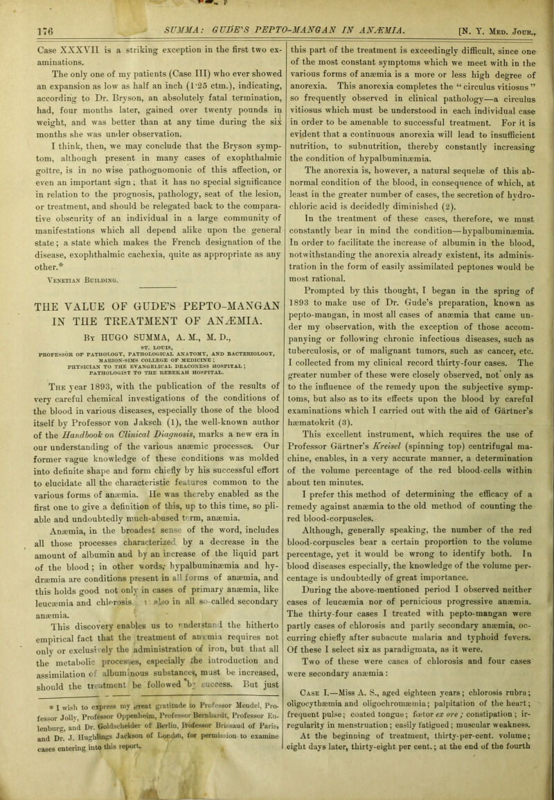 Case XXXVII is a striking exception in the first two ex- aminations. The only one of my patients (Case III) who ever showed an expansion as low as half an inch (D25 ctm.), indicating, according to Dr. Bryson, an absolutely fatal termination, had, four months later, gained over twenty pounds in weight, and was better than at any time during the six months she was under observation. I think, then, we may conclude that the Bryson symp- tom, although present in many cases of exophthalmic goitre, is in no wise pathognomonic of this affection, or even an important sign; that it has no special significance in relation to the prognosis, pathology, seat of the lesion, or treatment, and should be relegated back to the compara- tive obscurity of an individual in a large community of manifestations which all depend alike upon the general' state; a state which makes the French designation of the disease, exophthalmic cachexia, quite as appropriate as any other.* Venetian Building. THE VALUE OF GUDE’S PEPTO-MANGAN IN THE TREATMENT OF ANAEMIA. By HUGO SUMMA, A. M., M. D., ST. LOUIS, PROFESSOR OF PATHOLOGY, PATHOLOGICAL ANATOMY, AND BACTERIOLOGY, MARION-SIMS COLLEGE OF MEDICINE ; PHYSICIAN TO THE EVANGELICAL DEACONESS HOSPITAL ; PATHOLOGIST TO THE REBEKAH HOSPITAL. The year 1893, with the publication of the results of very careful chemical investigations of the conditions of the blood in various diseases, especially those of the blood itself by Professor von Jaksch (1), the well-known author of the Handbook on Clinical Diagnosis, marks a new era in our understanding of the various anaemic processes. Our former vague knowledge of these conditions was molded into definite shape and form chiefly by his successful effort to elucidate all the characteristic features common to the various forms of anaemia. lie was thereby enabled as the first one to give a definition of this, up to this time, so pli- able and undoubtedly much-abused term, anaemia. Anaemia, in the broadest sense of the word, includes all those processes characterize!1 by a decrease in the amount of albumin and by an increase of the liquid part of the blood ; in other words,- hypalbuminaemia and hy- draemia are conditions present in all forms of anaemia, and this holds good not only in cases of primary anaemia, like leucaemia and chlorosis i also in all so-called secondary anaemia. This discovery enables us to i ndeistan I the hitherto empirical fact that the treatment of anemia requires not only or exclusively the administration of iron, but that all the metabolic processes, especially the introduction and assimilation of albuminous substances, must be increased, should the treatment be followed bj success. But just * I wish to express my ,-rreat gratitude to Professor Meudel, Pro- fessor Jolly, Professor Oppenliuim, Professor Bernhardt, Professor Eu- lenbui-o- and Dr. Goldseheider of Berlin, R-ofessor Brissaud of Paris, and Dr. J. Huglilings Jackson of Lond>n, for permission to examine cases entering into this repoit. this part of the treatment is exceedingly difficult, since one of the most constant symptoms which we meet with in the various forms of antenna is a more or less high degree of anorexia. This anorexia completes the “ circulus vitiosus ” so frequently observed in clinical pathology—a circulus vitiosus which must be understood in each individual case in order to be amenable to successful treatment. For it is evident that a continuous anorexia will lead to insufficient nutrition, to subnutrition, thereby constantly increasing the condition of hypalbuminaemia. The anorexia is, however, a natural sequelae of this ab- normal condition of the blood, in consequence of which, at least in the greater number of cases, the secretion of hydro- chloric acid is decidedly diminished (2). In the treatment of these cases, therefore, we must constantly bear in mind the condition—hypalbuminaemia. In order to facilitate the increase of albumin in the blood, notwithstanding the anorexia already existent, its adminis- tration in the form of easily assimilated peptones would be most rational. Prompted by this thought, I began in the spring of 1893 to make use of Dr. Gude’s preparation, known as pepto-mangan, in most all cases of anaemia that came un- der my observation, with the exception of those accom- panying or following chronic infectious diseases, such as tuberculosis, or of malignant tumors, such as cancer, etc. I collected from my clinical record thirty-four cases. The greater number of these were closely observed, not only as to the influence of the remedy upon the subjective symp- toms, but also as to its effects upon the blood by careful examinations which I carried out with the aid of Gartner’s hsematokrit (3). This excellent instrument, which requires the use of Professor Gartner’s Kreisel (spinning top) centrifugal ma- chine, enables, in a very accurate manner, a determination of the volume percentage of the red blood-cells within about ten minutes. I prefer this method of determining the efficacy of a remedy against anaemia to the old method of counting the red blood-corpuscles. Although, generally speaking, the number of the red blood-corpuscles bear a certain proportion to the volume percentage, yet it would be wrong to identify both. I n blood diseases especially, the knowledge of the volume per- centage is undoubtedly of great importance. During the above-mentioned period I observed neither cases of leucaemia nor of pernicious progressive anaemia. The thirty-four cases I treated with pepto-mangan were partly cases of chlorosis and partly secondary anaemia, oc- curring chiefly after subacute malaria and typhoid fevers. Of these I select six as paradigmata, as it were. Two of these were cases of chlorosis and four cases were secondary anaemia: Case I.—Miss A. S., aged eighteen years; chlorosis rubra; oligocythaemia and oligochromaemia; palpitation of the heart; frequent pulse; coated tongue; feetor ex ore ; constipation ; ir- regularity in menstruation; easily fatigued; muscular weakness. At the beginning of treatment, thirty-per-cent, volume; eight days later, thirty-eight per cent.; at the end of the fourth i