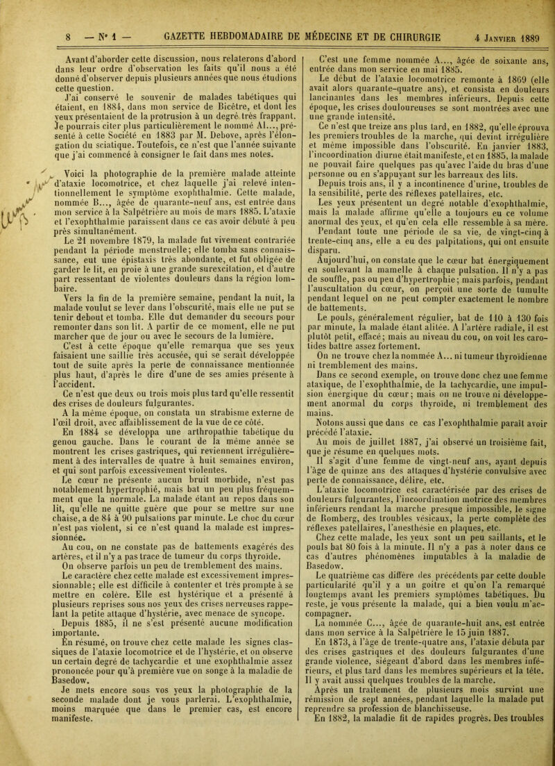 Avant d’aborder cette discussion, nous relaterons d’abord dans leur ordre d’observation les faits qu’il nous a été donné d’observer depuis plusieurs années que nous étudions cette question. J’ai conservé le souvenir de malades tabétiques qui étaient, en 1884, dans mon service de Bicêtre, et dont les yeux présentaient de la protrusion à un degré très frappant. Je pourrais citer plus particulièrement le nommé Al..., pré- senté à cette Société en 1883 par M. Debove, après l’élon- gation du sciatique. Toutefois, ce n’est que l’année suivante que j’ai commencé à consigner le fait dans mes notes. ^ Voici la photographie de la première malade atteinte d’ataxie locomotrice, et chez laquelle j’ai relevé inten- tionnellement le symptôme exophthalmie. Celte malade, nommée B..., âgée de quarante-neuf ans, est entrée dans mon service à la Salpêtrière au mois de mars 1885. L’ataxie et l’exophthalmie paraissent dans ce cas avoir débuté à peu près simultanément. Le 21 novembre 1879, la malade fut vivement contrariée pendant la période menstruelle; elle tomba sans connais- sance, eut une épistaxis très abondante, et fut obligée de garder le lit, en proie à une grande surexcitation, et d’autre part ressentant de violentes douleurs dans la région lom- baire. Vers la fin de la première semaine, pendant la nuit, la malade voulut se lever dans l’obscurité, mais elle ne put se tenir debout et tomba. Elle dut demander du secours pour remonter dans son lit. A partir de ce moment, elle ne put marcher que de jour ou avec le secours de la lumière. C’est à cette époque qu’elle remarqua que ses yeux faisaient une saillie très accusée, qui se serait développée tout de suite après la perle de connaissance mentionnée plus haut, d’après le dire d’une de ses amies présente à l’accident. Ce n’est que deux ou trois mois plus tard qu’elle ressentit des crises de douleurs fulgurantes. A la même époque, on constata un strabisme externe de l’œil droit, avec affaiblissement de la vue de ce côté. En 1884 se développa une artliropathie tabétique du genou gauche. Dans le courant de la même année se montrent les crises gastriques, qui reviennent irrégulière- ment à des intervalles de quatre à huit semaines environ, et qui sont parfois excessivement violentes. Le cœur ne présente aucun bruit morbide, n’est pas notablement hypertrophié, mais bat un peu plus fréquem- ment que la normale. La malade étant au repos dans son lit, qu’elle ne quitte guère que pour se mettre sur une chaise, a de 84 à 90 pulsations par minute. Le choc du cœur n’est pas violent, si ce n’est quand la malade est impres- sionnée. Au cou, on ne constate pas de battements exagérés des artères, et il n’y a pas trace de tumeur du corps thyroïde. On observe parfois un peu de tremblement des mains. Le caractère chez cette malade est excessivement impres- sionnable; elle est difficile à contenter et très prompte à se mettre en colère. Elle est hystérique et a présenté à plusieurs reprises sous nos yeux des crises nerveuses rappe- lant la petite attaque d’hystérie, avec menace de syncope. Depuis 1885, il ne s’est présenté aucune modification importante. Èn résumé, on trouve chez cette malade les signes clas- siques de l’ataxie locomotrice et de l’hystérie, et on observe un certain degré de tachycardie et une exophthalmie assez prononcée pour qu’à première vue on songe à la maladie de Basedow. Je mets encore sous vos yeux la photographie de la seconde malade dont je vous parlerai. L’exophthalmie, moins marquée que dans le premier cas, est encore manifeste. C’est une femme nommée A..., âgée de soixante ans, entrée dans mon service en mai 1885. Le début de l’ataxie locomotrice remonte à 1869 (elle avait alors quarante-quatre ans), et consista en douleurs lancinantes dans les membres inférieurs. Depuis celte époque, les crises douloureuses se sont montrées avec une une grande intensité. Ce n’est que treize ans plus tard, en 1882, qu’elle éprouva les premiers troubles de la marche, qui devint irrégulière et même impossible dans l’obscurité. En janvier 1883, l’incoordination diurne était manifeste, et en 1885, la malade ne pouvait faire quelques pas qu’avec l’aide du bras d’une personne ou en s’appuyant sur les barreaux des lits. Depuis trois ans, il y a incontinence d’urine, troubles de la sensibilité, perte des réflexes patellaires, etc. Les yeux présentent un degré notable d’exophthalmie, mais la malade affirme qu’elle a toujours eu ce volume anormal des yeux, et qu’en cela elle ressemble à sa mère. Pendant toute une période de sa vie, de vingt-cinq à trente-cinq ans, elle a eu des palpitations, qui ont ensuite disparu. Aujourd’hui, on constate que le cœur bat énergiquement en soulevant la mamelle à chaque pulsation. 11 n’y a pas de souffle, pas ou peu d’hypertrophie; mais parfois, pendant l’auscultation du cœur, on perçoit une sorte de tumulte pendant lequel on ne peut compter exactement le nombre de battements. Le pouls, généralement régulier, bat de 110 à 130 fois par minute, la malade étant alitée. A l’artère radiale, il est plutôt petit, effacé; mais au niveau du cou, on voit les caro- tides battre assez fortement. On ne trouve chez la nommée A... ni tumeur thyroïdienne ni tremblement des mains. Dans ce second exemple, on trouve donc chez une femme ataxique, de l’exophthalmie, de la tachycardie, une impul- sion énergique du cœur; mais on ne trouve ni développe- ment anormal du corps thyroïde, ni tremblement des mains. Notons aussi que dans ce cas l’exophthalmie paraît avoir précédé l’ataxie. Au mois de juillet 1887, j’ai observé un troisième fait, que je résume en quelques mots. Il s’agit d’une femme de vingt-neuf ans, ayant depuis l’âge de quinze ans des attaques d’hystérie convulsive avec perle de connaissance, délire, etc. L’ataxie locomotrice est caractérisée par des crises de douleurs fulgurantes, l’incoordination motrice des membres inférieurs rendant la marche presque impossible, le signe de Romberg, des troubles vésicaux, la perte complète des réflexes patellaires, l’anesthésie en plaques, etc. Chez cette malade, les yeux sont un peu saillants, et le pouls bat 80 fois à la minute. Il n’y a pas à noter dans ce cas d’autres phénomènes imputables à la maladie de Basedow. Le quatrième cas diffère des précédents par celte double particularité qu’il y a un goitre et qu’on l’a remarqué longtemps avant les premiers symptômes tabétiques. Du reste, je vous présente la malade, qui a bien voulu m’ac- compagner. La nommée C..., âgée de quarante-huit ans, est entrée dans mon service à la Salpétrière le 15 juin 1887. En 1873, à l’àge de trente-quatre ans, l’ataxie débuta par des crises gastriques et des douleurs fulgurantes d’une grande violence, siégeant d’abord dans les membres infé- rieurs, et plus tard dans les membres supérieurs et la tête. Il y avait aussi quelques troubles de la marche. Après un traitement de plusieurs mois survint une rémission de sept années, pendant laquelle la malade put reprendre sa profession de blanchisseuse. En 1882, la maladie fit de rapides progrès. Des troubles