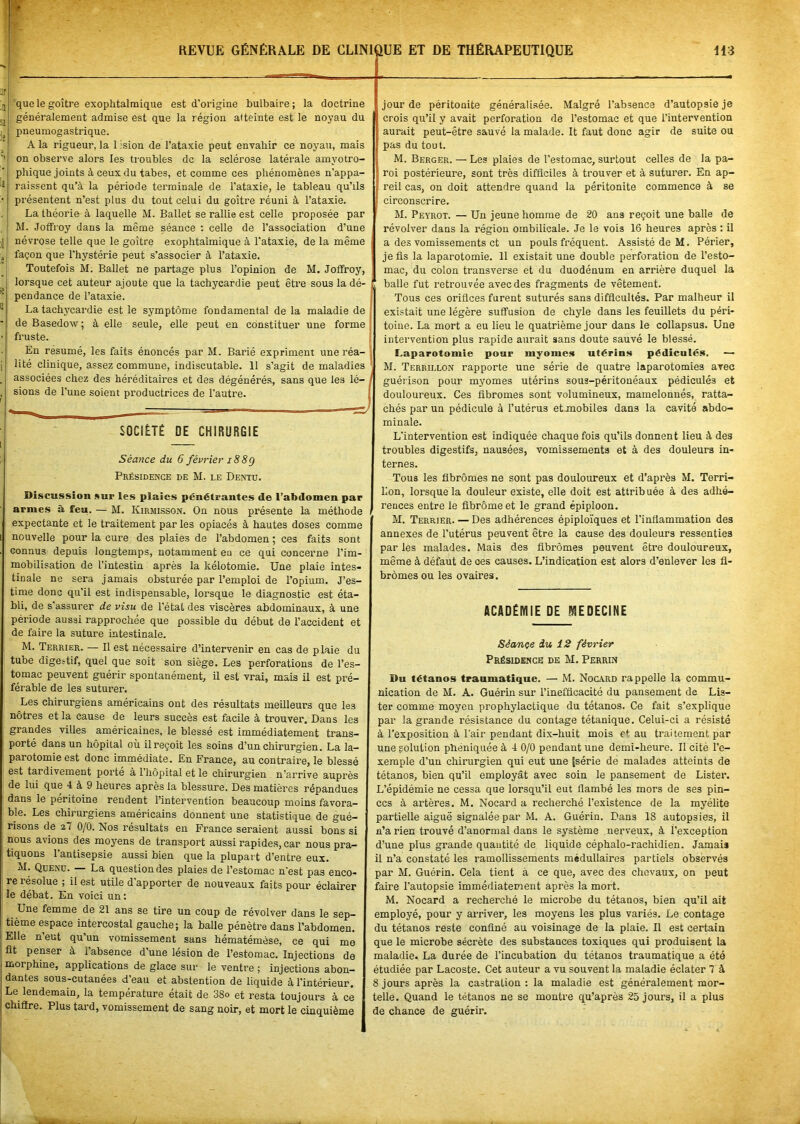 que le goitre exophtalmique est d'origine bulbaire ; la doctrine généralement admise est que la région atteinte est le noyau du pneumogastrique. A la rigueur, la 1 ision de l’ataxie peut envahir ce noyau, mais on observe alors les troubles de la sclérose latérale amyotro- phique joints à ceux du tabes, et comme ces phénomènes n’appa- raissent qu’à la période terminale de l’ataxie, le tableau qu’ils présentent n’est plus du tout celui du goitre réuni à l’ataxie. La théorie à laquelle M. Ballet se rallie est celle proposée par M. Joffroy dans la même séance : celle de l’association d’une névrose telle que le goitre exophtalmique à l’ataxie, de la même façon que l’hystérie peut s’associer à l’ataxie. Toutefois M. Ballet ne partage plus l’opinion de M. Joffroy, lorsque cet auteur ajoute que la tachycardie peut être sous la dé- pendance de l’ataxie. La tachycardie est le symptôme fondamental de la maladie de de Basedow ; à elle seule, elle peut en constituer une forme ! fruste. En résumé, les faits énoncés par M. Barié expriment une réa- lité clinique, assez commune, indiscutable. 11 s'agit de maladies associées chez des héréditaires et des dégénérés, sans que les lé- sions de l’une soient productrices de l’autre. SOCIÉTÉ DE CHIRURGIE Séance du 6 février 18 8g Présidence de M. le Dentu. Discussion suc les plaies pénétrantes de l’abdomen par armes à feu. — M. Kirjiisson. On nous présente la méthode expectante et le traitement par les opiacés à hautes doses comme nouvelle pour la cure des plaies de l’abdomen ; ces faits sont connus depuis longtemps, notamment eu ce qui concerne l’im- mobilisation de l’intestin après la kélotomie. Une plaie intes- tinale ne sera jamais obsturée par l’emploi de l’opium. J’es- time donc qu’il est indispensable, lorsque le diagnostic est éta- bli, de s’assurer de visu de l’état des viscères abdominaux, à une période aussi rapprochée que possible du début de l’accident et de faire la suture intestinale. jour de péritonite généralisée. Malgré l’absence d’autopsie je crois qu’il y avait perforation de l’estomac et que l’intervention aurait peut-être sauvé la malade. It faut donc agir de suite ou pas du tout. M. Berger. — Les plaies de l’estomac, surtout celles de la pa- roi postérieure, sont très difficiles à trouver et à suturer. En ap- reil cas, on doit attendre quand la péritonite commence à se circonscrire. M. Peyrot. — Un jeune homme de 20 ans reçoit une balle de révolver dans la région ombilicale. Je le vois 16 heures après : il a des vomissements et un pouls fréquent. Assisté de M. Périer, je fis la laparotomie. 11 existait une double perforation de l’esto- mac, du colon transverse et du duodénum en arrière duquel la balle fut retrouvée avec des fragments de vêtement. Tous ces orifices furent suturés sans difficultés. Par malheur il existait une légère suffusion de chyle dans les feuillets du péri- toine. La mort a eu lieu le quatrième jour dans le collapsus. Une intervention plus rapide aurait sans doute sauvé le blessé. Laparotomie pour myomes* utérins pédiculés. — M. Terrillon rapporte une série de quatre laparotomies avec guérison pour myomes utérins sous-péritonéaux pédiculés et douloureux. Ces fibromes sont volumineux, mamelonnés, ratta- chés par un pédicule à l’utérus et mobiles dans la cavité abdo- minale. L’intervention est indiquée chaque fois qu’ils donnent lieu à des troubles digestifs, nausées, vomissements et à des douleurs in- ternes. Tous les fibromes ne sont pas douloureux et d’après M. Terri- lion, lorsque la douleur existe, elle doit est attribuée à des adhé- rences entre le fibrome et le grand épiploon. M. Terrier. — Des adhérences épiploïques et l’inflammation des annexes de l’utérus peuvent être la cause des douleurs ressenties par les malades. Mais des fibromes peuvent être douloureux, même à défaut de ces causes. L’indication est alors d’enlever les fi- bromes ou les ovaires. ACADÉMIE DE MEDECINE M. Terrier. — Il est nécessaire d’intervenir en cas de plaie du tube digestif, quel que soit son siège. Les perforations de l’es- tomac peuvent guérir spontanément, il est vrai, mais il est pré- férable de les suturer. Les chirurgiens américains ont des résultats meilleurs que les nôtres et la cause de leurs succès est facile à trouver. Dans les grandes villes américaines, le blessé est immédiatement trans- porté dans un hôpital où il reçoit les soins d’un chirurgien. La la- parotomie est donc immédiate. En France, au contraire, le blessé est tardivement porté à 1 hôpital et le chirurgien n’arrive auprès de lui que 4 à 9 heures après la blessure. Des matières répandues dans le péritoine rendent l’intervention beaucoup moins favora- ble. Les chirurgiens américains donnent une statistique de gué- risons de z7 0/0. Nos résultats en France seraient aussi bons si nous avions des moyens de transport aussi rapides, car nous pra- tiquons l’antisepsie aussi bien que la plupart d’entre eux. M. Quenu. — La question des plaies de l’estomac n’est pas enco- re îésolue ; il est utile d apporter de nouveaux faits pour éclairer le débat. En voici un: Une femme de 21 ans se tire un coup de révolver dans le sep- tième espace intercostal gauche; la balle pénètre dans l’abdomen. Elle n'eut qu’un vomissement sans hématémèse, ce qui me fit penser à l’absence d’une lésion de l’estomac. Injections de morphine, applications de glace sur le ventre ; injections abon- dantes sous-cutanées d’eau et abstention de liquide à l’intérieur. Le lendemain, la température était de 38o et resta toujours à ce chiffre. Plus tard, vomissement de sang noir, et mort le cinquième Sèançe du 12 février Présidence de M. Perrin Du tétanos traumatique. — M. Nocard rappelle la commu- nication de M. A. Guérin sur l’inefficacité du pansement de Lis- ter comme moyen prophylactique du tétanos. Ce fait s’explique par la grande résistance du contage tétanique. Celui-ci a résisté à l’exposition à l’air pendant dix-huit mois ef au traitement par une solution phéniquée à 4 0/0 pendant une demi-heure. Il cite l’e- xemple d’un chirurgien qui eut une [série de malades atteints de tétanos, bien qu’il employât avec soin le pansement de Lister. L’épidémie ne cessa que lorsqu’il eut flambé les mors de ses pin- ces à artères. M. Nocard a recherché l’existence de la myélite partielle aiguë signalée par M. A. Guérin. Dans 18 autopsies, il n’a rien trouvé d’anormal dans le système nerveux, à l’exception d’une plus grande quantité de liquide céphalo-rachidien. Jamais il n’a constaté les ramollissements médullaires partiels observés par M. Guérin. Cela tient à ce que, avec des chevaux, on peut faire l’autopsie immédiatement après la mort. M. Nocard a recherché le microbe du tétanos, bien qu’il ait employé, pour y arriver, les moyens les plus variés. Le contage du tétanos reste confiné au voisinage de la plaie. Il est certain que le microbe sécrète des substances toxiques qui produisent la maladie. La durée de l’incubation du tétanos traumatique a été étudiée par Lacoste. Cet auteur a vu souvent la maladie éclater 7 à 8 jours après la castration : la maladie est généralement mor- telle. Quand le tétanos ne se montre qu’après 25 jours, il a plus de chance de guérir.