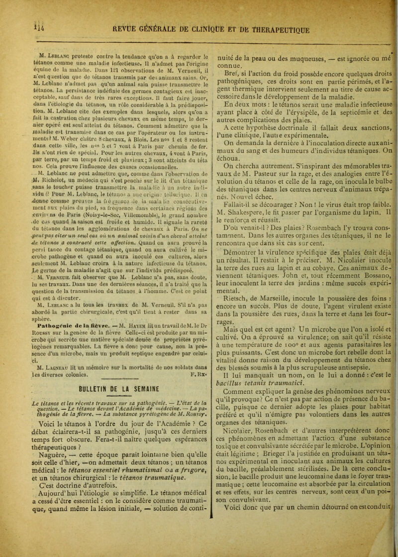 M. Leblanc proteste contre la tendance qu’on a à regarder le tétanos comme une maladie infectieuse. 11 n'admet pas l’origine équine de la maladie. Dans 121 observations de M. Verneuil, il n est question que de tétanos trausmis par des animanx sains. Or, M. Leblanc n’admet pas qu’un animal sain puisse transmettre le tétanos. La persistance indéfinie des germes contagieux est inac- ceptable, sauf dans de très rares exceptions. Il faut faire jouer, dans l’étiologie du tétanos, un rôle considérable à la prédisposi- tion. M. Leblanc cite des exemples dans lesquels, alors qu’on a fait la castration chez plusieurs chevaux en même temps, le der- nier opéré est seul atteint du tétanos. Comment admettre que la maladie est transmise dans ce cas par l’opérateur ou les instru- ments? M. Weber châtre 8 chevaux, à Blois. Les nos 1 et S restent dans cette ville, les nos 5 et 7 vont à Paris par chemin de fer. Ils n’ont rien de spécial. Pour les autres chevaux, 4 vont à Paris, par terre, par un temps froid et pluvieux ; 3 sont atteints du téta nos. Cela prouve 1 influence des causes occasionnelles. M. Leblanc ne peut admettre que, comme dans l’observation de AI. Richelot, un médecin qui s’est penché sur le lit d’un tétanique .sans le toucher puisse transmettre la maladie à un autre indi- vidu ?? Pour M. Leblanc, le tétanos a une origin ■ tellurique. Il en .donne comme preuves la fié (nonce de la ma!a lie consécutive- ment aux plaies du pied, sa fréquence dans certaines régions des .■environs de Paris (Noisy-le-Sec, Villemomble), le grand nombre .de cas quand la saison est froide et humide. Il signale la rareté du tétanos dans les agglomérations de chevaux à Paris. On ne .peutpas citerun seul cas où un animal voisind'un cheval atteint de tétanos a contracté cette affection. Quand on aura prouvé la persi tance du contage tétanique, quand on aura cultivé le mi- crobe pathogène et quand on aura inoculé ces cultures, alors seulement M. Leblanc croira à la nature infectieuse du tétanos. Le germe de la maladie n’agit que sur l’individu prédisposé. M. Verneuil fait observer que M. Leblanc n’a pas, sans doute, lu ses travaux. Dans une des dernières séances, il n’a traité que la question de la transmission du tétanos à l'homme. C’est ce point qui est à discuter. M. Leblanc a lu tous les travaux de M. Verneuil. S’il n’a pas abordé la partie chirui’gicale, c’est qu’il tient à rester dans sa sphère. Patliogènie delà fièvre. —M. Havem lit un travail de M. le Dr Roussy sur la genèse de la fièvre Celle-ci est produite par un mi- crobe qui secrète une matière spéciale douée de propriétés pyré- togènes remarquables. La fièvre a donc pour cause, non la pré- sence d’un microbe, mais un produit septique engendré par celui- çt. M. Lagneau lit un mémoire sur la mortalité de nos soldats dans les diverses colonies. F. Rx- BULLETIN DE LA SEMAINE Le tétanos et les récents travaux sur sa pathogénie. — L'état de la question. —Le tétanos devant l'Académie de médecine. — La pa- thogénie de lafi'evre. — La substance pyrétog'ene de M. Roussy. Voici le tétanos à l’ordre du jour de l’Académie ? Ce débat éclairera-t-il sa pathogénie, jusqu’à ces derniers temps fort obscure. Fera-t-il naître quelques espérances thérapeutiques ? Naguère, — cette époque paraît lointaine bien qu’elle soit celle d’hier, —on admettait deux tétanos ; un tétanos médical : le tétanos essentiel rhumatismal o j a frigore, et un tétanos chirurgical : le tétanos traumatique. C’est doctrine d’autrefois. Aujourd’hui l’étiologie se simplifie. Le tétanos médical a cessé d’être essentiel : on le considère comme traumati- que, quand même la lésion initiale, — solution de conti- nuité de la peau ou des muqueuses, — est ignorée ou mé connue. Bref, si l’action du froid possède encore quelques droits pathogéniques, ces droits sont en partie périmés, et l’a- gent thermique intervient seulement au titre de cause ac- cessoire dans le développement de la maladie. En deux mots : le tétanos serait une maladie infectieuse ayant place à côté de l’érysipèle, de la septicémie et des autres complications des plaies. A cette hypothèse doctrinale il fallait deux sanctions, l’une clinique, l’autie expérimentale. On demanda la dernière à l’inoculation directe aux ani- maux du sang et des humeurs d’individus tétaniques. On échoua. On chercha autrement. S’inspirant des mémorables tra- vaux de M. Pasteur sur la rage, et des analogies entre l’é- volution du tétanos et celle de la rage, on inocula le bulbe des tétaniques dans les centres nerveux d’animaux trépa- nés. Nouvel échec. Fallait-il se décourager ? Non ! le virus était trop faible. M. Shakespere, le fit passer par l’organisme du lapin. Il le renforça et réussit. D’où venait-il ? Des plaies? Rosembach l’y trouva cons- tamment. Dans les autres organes des tétaniques, il ne le rencontra que dans six cas sur cent. Démontrer la virulence spécifique des plaies était déjà un résultat. Il restait à le préciser. M. Nicolaier inocule la terre des rues au lapin et au cobaye. Ces animaux de- viennent tétaniques. John et, tout récemment Bossano, leur inoculent la terre des jardins : même succès expéri- mental. Rietsch, de Marseille, inocule la poussière des foins : encore un succès. Plus de doute, l’agent virulent existe dans la poussière des rues, dans la terre et dans les four- rages. Mais quel est cet agent? Un microbe que l’on a isolé et cultivé. On a éprouvé sa virulence; on sait qu’il résiste à une température de ioo° et aux agents parasitaires les plus puissants. C’est donc un microbe fort rebelle dont la vitalité donne raison du développement du tétanos chez des blessés soumis à la plus scrupuleuse antisepsie. Il lui manquait un nom, on le lui a donné : c’est le bacillus tetanis traumatici. Comment expliquer la genèse des phénomènes nerveux qu’il provoque? Ce n’est pas par action de présence du ba- cille, puisque ce dernier adopte les plaies pour habitat préféré et qu’il n’émigre pas volontiers dans les autres organes des tétaniques. Nicolaier, Rosenbach et d’autres interprétèrent donc ces phénomènes en admettant l’action d’une substance toxique et convulsivante sécrétée par le microbe. L’opinion était légitime ; Brieger l’a justifiée en produisant un téta- nos expérimental en inoculant aux animaux les cultures du bacille, préalablement stérilisées. De là cette conclu- sion, le bacille produit une leucomaine dans le foyer trau- matique ; cette leucomaine est absorbée par la circulation et ses effets, sur les centres nerveux, sont ceux d’un poi- son convulsivant. Voici donc que par un chemin détourné on est conduit