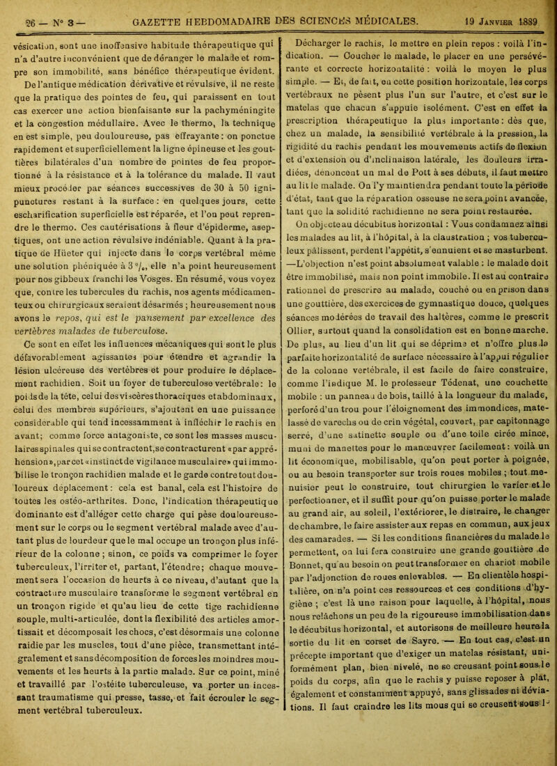 vésication, sont une inoffensive habitude thérapeutique qui n’a d’autre inconvénient que de déranger le malade et rom- pre son immobilité, sans bénéfice thérapeutique évident. De l’antique médication dérivative et révulsive, il ne reste que la pratique des pointes de feu, qui paraissent en tout cas exercer une action bienfaisante sur la pachyméningite et la congestion médullaire. Avec le thermo, la technique en est simple, peu douloureuse, pas effrayante: on ponctue rapidement et superficiellement la ligne épineuse et les gout- tières bilatérales d’un nombre de pointes de feu propor- tionné à la résistance et à la tolérance du malade. Il vaut mieux procéder par séances successives de 30 à 50 igni- punctures restant à la surface: en quelques jours, cette escharification superficielle est réparée, et l’on peut repren- dre le thermo. Ces cautérisations à fleur d’épiderme, asep- tiques, ont une action révulsive indéniable. Quant à la pra- tique de Hüeter qui injecte dans le corps vertébral même une solution phéniquée à 3 °/„, elle n’a point heureusement pour nos gibbeux franchi les Vosges. En résumé, vous voyez que, contre les tubercules du rachis, nos agents médicamen- teux ou chirurgicaux seraient désarmés ; heureusement nous avons le repos, qui est le pansement par excellence des vertèbres malades de tuberculose. Ce sont en etïet les influences mécaniques qui sont le plus défavorablement agissantes pour étendre et agrandir la lésion ulcéreuse des vertèbres et pour produire le déplace- ment rachidien. Soit un foyer de tuberculose vertébrale: le poidsde la tête, celui desviscèresthoraciques etabdominaux, celui des membres supérieurs, s’ajoutent en une puissance considérable qui tend incessamment à infléchir le rachis en avant; comme force antagoniste, ce sont les masses muscu- lairesspinales quisecontractent, se contracturent apar appré- hension», parcet«instinctde vigilance musculaire» quiimmo- biiise le tronçon rachidien malade et le garde contretoutdou- loureux déplacement : cela est banal, cela est l’histoire de toutes les ostéo-arthrites. Donc, l’indication thérapeutique dominante est d’alléger cette charge qui pèse douloureuse- ment sur le corps ou le segment vertébral malade avec d’au- tant plus de lourdeur que le mal occupe un tronçon plus infé- rieur de la colonne ; sinon, ce poids va comprimer le foyer tuberculeux, l’irriter et, partant, l’étendre; chaque mouve- ment sera l’occasion de heurts à ce niveau, d’autant que la contracture musculaire transforme le segment vertébral en un tronçon rigide et qu’au lieu de cette tige rachidienne souple, multi-articulée, dont la flexibilité des articles amor- tissait et décomposait les chocs, c’est désormais une colonne raidie par les muscles, tout d’une pièce, transmettant inté- gralement et sansdécomposition de forces les moindres mou- vements et les heurts à la partie malade. Sur ce point, miné et travaillé par l’ostéite tuberculeuse, va porter un inces- sant traumatisme qui presse, tasse, et fait écrouler le seg- ment vertébral tuberculeux. Décharger le rachis, le mettre en plein repos : voilà l’in- dication. — Coucher le malade, le placer en une persévé- rante et correcte horizontalité : voilà le moyen le plus simple. — Et, de fait, en cette position horizontale, les corps vertébraux ne pèsent plus l’un sur l’autre, et c’est sur le matelas que chacun s’appuie isolément. C’est en effet la prescription thérapeutique la plus importante : dès que, chez un malade, la sensibilité vertébrale à la pression, la rigidité du rachis pendant les mouvements actifs de flexion et d’extension ou d’inclinaison latérale, les douleurs irra- diées, dénoncent un mal de Pott à ses débuts, il faut mettre au lit le malade. On l’y maintiendra pendant toute la période d’état, tant que la réparation osseuse ne sera point avancée, tant que la solidité rachidienne ne sera point restaurée. On objecteau décubitus horizontal : Vous condamnez ainsi les malades au lit, à l’hôpital, à la claustration ; vos tubercu- leux pâlissent, perdent l’appétit, s’ennuient et se masturbent. —L’objection n’est point absolument valable : le malade doit être immobilisé, mais non point immobile. Il est au contraire rationnel de prescrire au malade, couché ou en prison dans une gouttière, des exercices de gymnastique douce, quelques séances modérées de travail des haltères, comme le prescrit Ollier, surtout quand la consolidation est en bonne marche. De plus, au lieu d’un lit qui se déprima et n’offre plus.la parfaite horizontalité de surface nécessaire à l’appui régulier de la colonne vertébrale, il est facile de faire construire, comme l’indique M. le professeur Tédenat, une couchette mobile : un panneau de bois, taillé à la longueur du malad6, perforé d’un trou pour l’éloignement des immondices, mate- lassé de varechs ou de crin végétal, couvert, par capitonnage serré, d’une satinette souple ou d’une toile cirée mince, muni de manettes pour le manoeuvrer facilement: voilà un lit économique, mobilisable, qu'on peut porter à poignée, ou au besoin transporter sur trois roues mobiles ; tout me- nuisier peut le construire, tout chirurgien le varier et le perfectionner, et il suffît pour qu'on puisse porter le malade au grand air, au soleil, l’extériorer, le distraire, le changer dechambre, le faire assister aux repas en commun, aux jeux des camarades. — Si les conditions financières du malade le permettent, on lui fera construire une grande gouttière de Bonnet, qu'au besoin on peut transformer en chariot mobile par l’adjonction de roues enlevables. — En clientèle hospi- talière, on n’a point ces ressources et ces conditions d’hy- giène ; c’est là une raison pour laquelle, à l’hôpital, nous nous relâchons un peu de la rigoureuse immobilisation dans le décubilus horizontal, et autorisons de meilleure heurala sortie du lit en corset de Sayre.— En tout cas, c’est un précepte important que d’exiger un matelas résistant, uni- formément plan, bien nivelé, ne se creusant point sous,le poids du corps, afin que le rachis y puisse reposer à plat, également et constamment appuyé, sans glissades ni dévia- tions. Il faut craindre les lits mous qui se creusent sous D