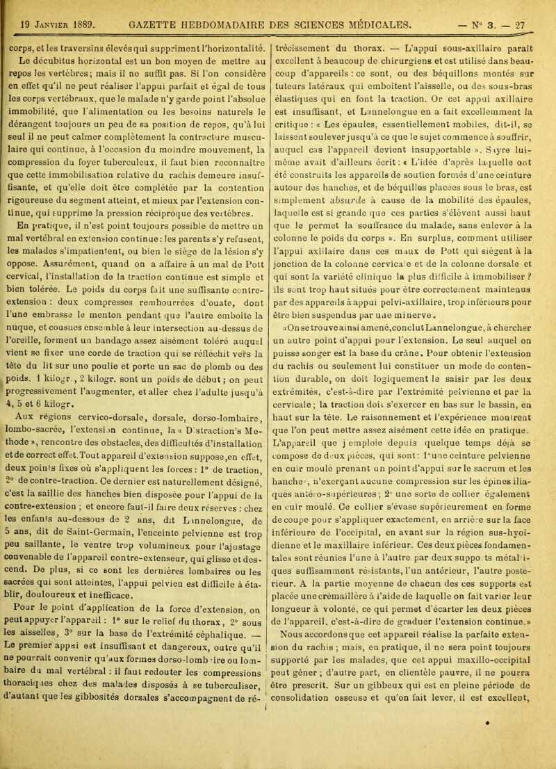 corps, et les traversins élevés qui suppriment l'horizontalité. Le décubitus horizontal est un bon moyen de mettre au repos les vertèbres; mais il ne suffit pas. Si l'on considère en effet qu’il ne peut réaliser l’appui parfait et égal de tous les corps vertébraux, que le malade n’y garde point l’absolue immobilité, que l’alimentation ou les besoins naturels le dérangent toujours un peu de sa position de repos, qu’à lui seul il ne peut calmer complètement la contracture muscu- laire qui continue, à l’occasion du moindre mouvement, la compression du foyer tuberculeux, il faut bien reconnaître que cette immobilisation relative du rachis demeure insuf- fisante, et qu’elle doit être complétée par la contention rigoureuse du segment atteint, et mieux par l’extension con- tinue, qui supprime la pression réciproque des vertèbres. En pratique, il n’est point toujours possible de mettre un mal vertébral en extension continue : les parents s’y refusent, les malades s’impatientent, ou bien le siège de la lésion s’y oppose. Assurément, quand on a affaire à un mal de Pott cervical, l’installation de la traction continue est simple et bien tolérée. Le poids du corps fait une suffisante contre- extension : deux compresses rembourrées d’ouate, dont l’une embrasse le menton pendant que l’autre emboîte la nuque, et cousues ensemble à leur intersection au-dessus de l’oreille, forment un bandage assez aisément toléré auquel vient se fixer une corde de traction qui se réfléchit vers la tête du lit sur une poulie et porte un sac de plomb ou des poids. 1 kilogr , 2 kilogr. sont un poids de début ; on peut progressivement l’augmenter, et aller chez l’adulte jusqu’à 4, 5 et 6 kilogr. Aux régions cervico-dorsale, dorsale, dorso-lombaire, lombo-sacrée, l’extension continue, la « D straction’s Mé- thode », rencontre des obstacles, des difficultés d’installation etde correct effet.Tout appareil d’extension suppose,en effet, deux points fixes où s’appliquent les forces: 1° de traction, 2° de contre-traction. Ce dernier est naturellement désigné, c’est la saillie des hanches bien disposée pour l’appui de la contre-exteusion ; et encore faut-il faire deux réserves : chez les enfants au-dessous de 2 ans, dit Linnelongue, de 5 ans, dit de Saint-Germain, l’enceinte pelvienne est trop peu saillante, le ventre trop volumineux pour l’ajustage convenable de l’appareil contre-extenseur, qui glisse et des- cend. De plus, si ce sont les dernières lombaires ou les sacrées qui sont atteintes, l’appui pelvien est difficile à éta- blir, douloureux et inefficace. Pour le point d application de la force d’extension, on peut appuyer l’appareil : 1° sur le relief du thorax , 2° sous les aisselles, 3° sur la base de l’extrémité céphalique. — Le premier appui est insuffisant et dangereux, outre qu’il ne pourrait convenir qu’aux formes dorso-lomb 'ire ou lom- ! baire du mal vertébral : il faut redouter les compressions thoraciques chez des malades disposés à se tuberculiser, d autant que les gibbosités dorsales s’accompagnent de ré- trécissement du thorax. — L’appui sous-axillaire paraît excellent à beaucoup de chirurgiens et est utilisé dans beau- coup d’appareils : ce sont, ou des béquillons montés sur tuteurs latéraux qui emboîtent l’aisselle, ou des sous-bras élastiques qui en font la traction. Or cet appui axillaire est insuffisant, et Lannelongue en a fait excellemment la critique : « Les épaules, essentiellement mobiles, dit-il, se laissent soulever jusqu’à ce que le sujet commence à souffrir, auquel cas l’appareil devient insupportable ». S îyre lui- même avait d’ailleurs écrit : « L’idée d’aprè3 laquelle ont été construits les appareils de soutien formés d’une ceinture autour des hanches, et de béquilles placées sous le bras, est simplement absurde à cause de la mobilité des épaules, laquelle est si grande que ces parties s’élèvent aussi haut que le permet la souffrance du malade, sans enlever à la colonne le poids du corps ». En surplus, comment utiliser l’appui axillaire dans ces maux de Pott qui siègent à la jonction de la colonne cervicale et de la colonne dorsale et qui sont la variété clinique la plus difficile à immobiliser ? ils sont trop haut situés pour être correctement maintenus par des appareils à appui pelvi-axillaire, trop inférieurs pour être bien suspendus par une mi nerve. «On se trouve ainsi amené, conclut Lannelongue, à chercher un autre point d’appui pour l’extension. Le seul auquel on puisse songer est la base du crâne. Pour obtenir l’extension du rachis ou seulement lui constituer un mode de conten- tion durable, on doit logiquement le saisir par les deux extrémités, c’est-à-dire par l’extrémité pelvienne et par la cervicale; la traction doit s’exercer en bas sur le bassin, en haut sur la tête. Le raisonnement et l’expérience montrent que l’on peut mettre assez aisément cette idée en pratique. L’appareil que j'emploie depuis quelque temps déjà se compose de deux pièces, qui sont: l°une ceinture pelvienne en cuir moulé prenant un point d’appui sur le sacrum et les hanche--, n’exerçant aucune compression sur les épines ilia- ques antéro-supérieures ; 2° une sorte de collier également en cuir moulé. Ge collier s’évase supérieurement en forme découpé pour s’appliquer exactement, en arrière sur la face inférieure de l’occipital, en avant sur la région sus-hyoï- dienne et le maxillaire inférieur. Ges deux pièces fondamen- tales sont réunies l’une à l’autre par deuxsuppo.ts métal i- ques suffisamment résistants, l’un antérieur, l’autre posté- rieur. A la partie moyenne de chacun des ces supports eat placée unecrémaillère à l’aide de laquelle on fait varier leur longueur à volonté, ce qui permet d’écarter les deux pièces de l’appareil, c’est-à-dire de graduer l’extension continue.» Nous accordons que cet appareil réalise la parfaite exten- sion du rachis ; mais, en pratique, il ne sera point toujours supporté par les malades, que cet appui maxillo-occipital peut gêner ; d’autre part, en clientèle pauvre, il ne pourra être prescrit. Sur un gibbeux qui est en pleine période de consolidation osseuse et qu’on fait lever, il est excellent,