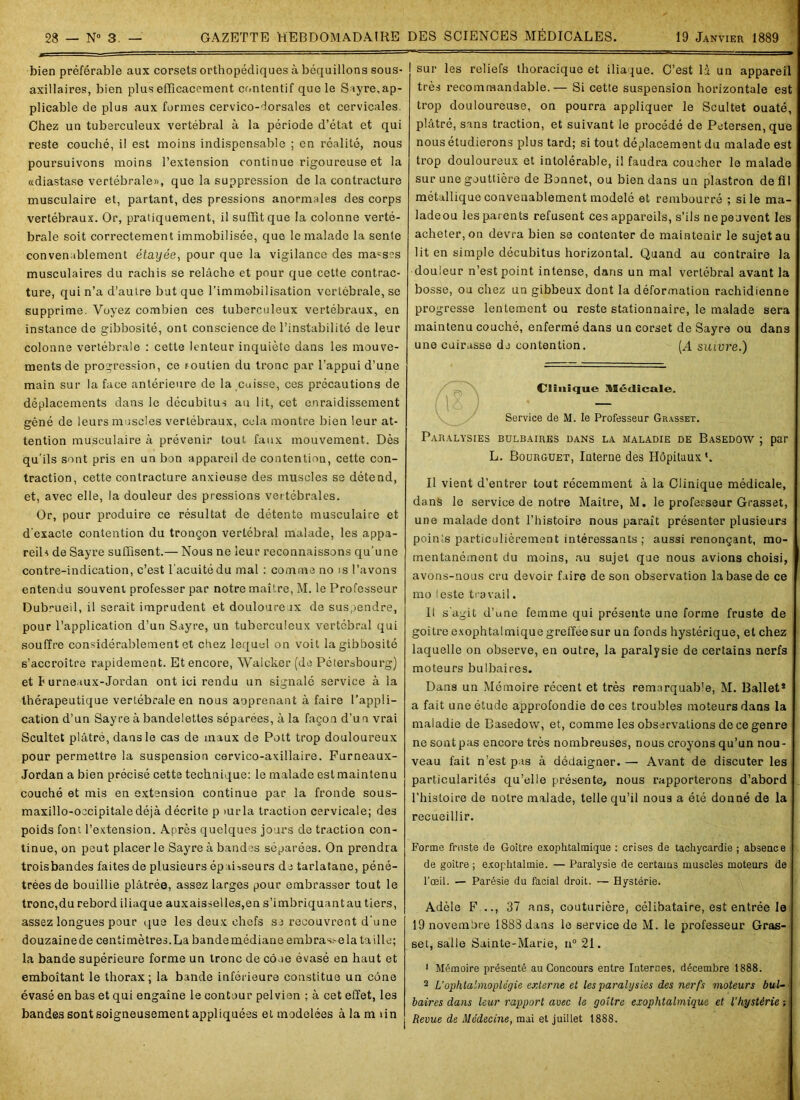 bien préférable aux corsets orthopédiques à béquillons sous- axillaires, bien plus efficacement contentif que le Sayre, ap- plicable de plus aux formes cervico-dorsales et cervicales. Chez un tuberculeux vertébral à la période d’état et qui reste couché, il est moins indispensable ; en réalité, nous poursuivons moins l’extension continue rigoureuse et la «diastase vertébrale», que la suppression de la contracture musculaire et, partant, des pressions anormales des corps vertébraux. Or, pratiquement, il suffit que la colonne verté- brale soit correctement immobilisée, que le malade la sente convenablement étayée, pour que la vigilance des masses musculaires du rachis se relâche et pour que cette contrac- ture, qui n’a d’autre but que l’immobilisation vertébrale, se supprime. Voyez combien ces tuberculeux vertébraux, en instance de gibbosité, ont conscience de l’instabilité de leur colonne vertébrale : cette lenteur inquiète dans les mouve- ments de progression, ce soutien du tronc par l’appui d’une main sur la face antérieure de la cuisse, ces précautions de déplacements dans le décubitus au lit, cet enraidissement gêné de leurs muscles vertébraux, cela montre bien leur at- tention musculaire à prévenir tout faux mouvement. Dès qu’ils sont pris en un bon appareil de contention, cette con- traction, cette contracture anxieuse des muscles se détend, et, avec elle, la douleur des pressions vertébrales. Or, pour produire ce résultat de détente musculaire et d’exacte contention du tronçon vertébral malade, les appa- reils de Sayre suffisent.— Nous ne leur reconnaissons qu’une contre-indication, c’est l'acuité du mal : comme no is l’avons entendu souvent professer par notre maître, M. le Professeur Dubrueil, il serait imprudent et douloureux de suspendre, pour l’application d’un Sayre, un tuberculeux vertébral qui souffre considérablement et chez lequel on voit la gibbosité s’accroître rapidement. Et encore, Walcker (de Pétersbourg) et Jumeaux-Jordan ont ici rendu un signalé service à la thérapeutique vertébrale en nous aoprenant à faire l’appli- cation d’un Sayre à bandelettes séparées, à la façon d’un vrai Scultet plâtré, dans le cas de maux de Pott trop douloureux pour permettre la suspension cervico-axillaire. Furneaux- Jordan a bien précisé cette technique: le malade est maintenu couché et mis en extension continue par la fronde sous- maxillo-occipitaledéjà décrite p >urla traction cervicale; des poids font l’extension. Après quelques jours de traction con- tinue, on peut placer le Sayre à bandes séparées. On prendra trois bandes faites de plusieurs épaisseurs de tarlatane, péné- trées de bouillie plâtrée, assez larges pour embrasser tout le tronc,du rebord iliaque auxaissellea,en s’imbriquantau tiers, assez longues pour que les deux chefs se recouvrent d’une douzaine de centimètres.La bande médiane embrasse la ta ille; la bande supérieure forme un tronc de cône évasé en haut et emboîtant le thorax; la bande inférieure constitue un cône évasé en bas et qui engaîne le contour pelvien ; à cet effet, les bandes sont soigneusement appliquées et modelées à la m un sur les reliefs thoracique et iliaque. C’est là un appareil très recommandable.— Si cette suspension horizontale est trop douloureuse, on pourra appliquer le Scultet ouaté, plâtré, sans traction, et suivant le procédé de Petersen, que nous étudierons plus tard; si tout déplacement du malade est trop douloureux et intolérable, il faudra coucher le malade sur une gouttière de Bonnet, ou bien dans un plastron de fil métallique convenablement modelé et rembourré ; si le ma- ladeou les parents refusent ces appareils, s’ils ne peuvent les acheter, on devra bien se contenter de maintenir le sujet au lit en simple décubitus horizontal. Quand au contraire la douleur n’est point intense, dans un mal vertébral avant la bosse, ou chez un gibbeux dont la déformation rachidienne progresse lentement ou reste stationnaire, le malade sera maintenu couché, enfermé dans un corset de Sayre ou dans une cuirasse do contention. (A suivre.) Clinique Médicale. Service de M. le Professeur Grasset. Paralysies bulbaires dans la maladie de Basedow ; par L. Bourguet, Iuterne des Hôpitaux*. Il vient d’entrer tout récemment à la Clinique médicale, dans le service de notre Maître, M. le professeur Grasset, une malade dont l’histoire nous paraît présenter plusieurs poinis particulièrement intéressants ; aussi renonçant, mo- mentanément du moins, au sujet que nous avions choisi, avons-nous cru devoir faire de son observation la base de ce mo 'este travail. Il s’agit d’une femme qui présente une forme fruste de goitre exophtalmique greffée sur un fonds hystérique, et chez laquelle on observe, en outre, la paralysie de certains nerfs moteurs bulbaires. Dans un Mémoire récent et très remarquable, M. Ballet* a fait une étude approfondie de ces troubles moteurs dans la maladie de Basedow, et, comme les observations de ce genre ne sont pas encore très nombreuses, nous croyons qu’un nou- veau fait n’est pas à dédaigner. — Avant de discuter les particularités qu’elle présente, nous rapporterons d’abord l’histoire de notre malade, telle qu’il nous a été donné de la recueillir. Forme fruste de Goitre exophtalmique : crises de tachycardie ; absence de goitre ; exophtalmie. — Paralysie de certains muscles moteurs de l’œil. — Parésie du facial droit. — Hystérie. Adèle F .., 37 ans, couturière, célibataire, est entrée le 19 novembre 1883 dans le service de M. le professeur Gras- set, salle Sainte-Marie, n° 21. 1 Mémoire présenté au Concours entre Internes, décembre 1888. 2 L'ophta'nnoplégie externe et les paralysies des nerfs moteurs bul- baires dans leur rapport avec le goitre exophtalmique et l’hystérie -, Revue de Médecine, mai et juillet 1888.