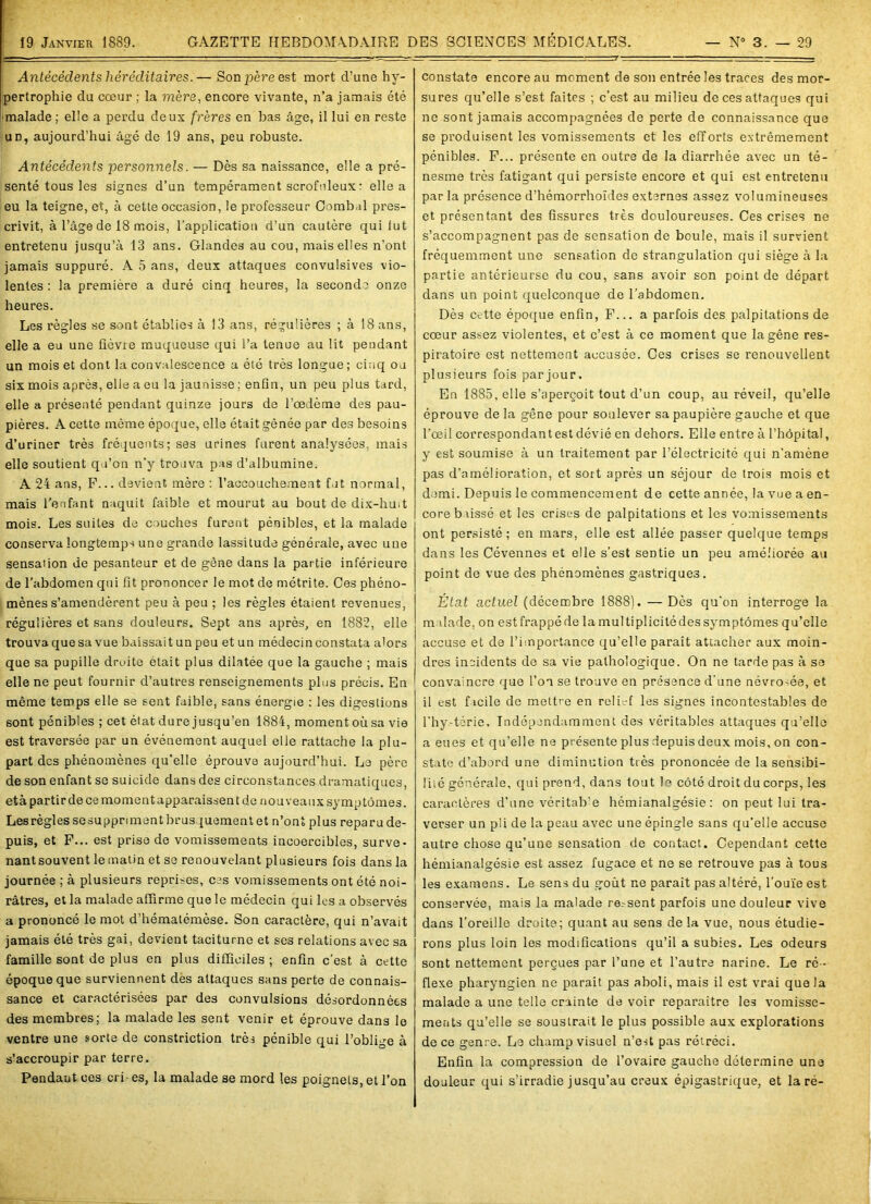 Antécédents héréditaires.— Son père est mort d’une hy- pertrophie du cœur ; la mère, encore vivante, n’a jamais été •malade ; elle a perdu deux frères en bas âge, il lui en reste un, aujourd’hui âgé de 19 ans, peu robuste. Antécédents personnels. — Dès sa naissance, elle a pré- senté tous les signes d’un tempérament scrofuleux : elle a eu la teigne, et, à cette occasion, le professeur Combal pres- crivit, à l’âge de 18 mois, l’application d’un cautère qui tut entretenu jusqu’à 13 ans. Glandes au cou, mais elles n'ont jamais suppuré. A 5 ans, deux attaques convulsives vio- lentes : la première a duré cinq heures, la seconde onze heures. Les règles se sont établies à 13 ans, régulières ; à 18 ans, elle a eu une fièvre muqueuse qui l’a tenue au lit pendant un mois et dont la convalescence a été très longue; cinq ou six mois après, elle a eu la jaunisse ; enfin, un peu plus tard, elle a présenté pendant quinze jours de l’œdème des pau- pières. A cette même époque, elle était gênée par des besoins d’uriner très fréquents; ses urines furent analysées, mais elle soutient qu’on n’y trouva pas d’albumine. A 24 ans, F... devient mère : l’accouchement fut normal, mais l’enfant naquit faible et mourut au bout de dix-huit mois. Les suites de couches furent pénibles, et la malade conserva longtemps une grande lassitude générale, avec une sensation de pesanteur et de gêne dans la partie inférieure de l’abdomen qui fit prononcer le mot de métrite. Ces phéno- mènes s’amendèrent peu à peu ; les règles étaient revenues, régulières et sans douleurs. Sept ans après, en 1882, elle trouva que sa vue baissait un peu et un médecin constata alors que sa pupille droite était plus dilatée que la gauche ; mais elle ne peut fournir d’autres renseignements plus précis. En même temps elle se sent faible, sans énergie ; les digestions sont pénibles ; cet état dure jusqu’en 1884, moment où sa vie est traversée par un événement auquel elle rattache la plu- part des phénomènes qu’elle éprouve aujourd’hui. Le père de son enfant se suicide dans des circonstances dramatiques, età partir de ce moment apparaissent de nouveaux symptômes. Les règles sesuppriment brusquement et n’ont plus reparu de- puis, et F... est prise de vomissements incoercibles, surve- nantsouvent le matin et se renouvelant plusieurs fois dans la journée ; à plusieurs reprises, ces vomissements ont été noi- râtres, et la malade affirme que le médecin qui les a observés a prononcé le mot d’hématémèse. Son caractère, qui n’avait jamais été très gai, devient taciturne et ses relations avec sa famille sont de plus en plus difficiles; enfin c’est à cette époque que surviennent des attaques sans perte de connais- sance et caractérisées par des convulsions désordonnées des membres; la malade les sent venir et éprouve dans le ventre une sorte de constriction très pénible qui l’oblige à s’accroupir par terre. Pendant ces cri- es, la malade se mord les poignets, et l’on constate encore au moment de son entrée les traces des mor- sures qu’elle s’est faites ; c’est au milieu de ces attaques qui ne sont jamais accompagnées de perte de connaissance que se produisent les vomissements et les efforts extrêmement pénibles. F... présente en outre de la diarrhée avec un té- nesme très fatigant qui persiste encore et qui est entretenu parla présence d’hémorrhoïdes externes assez volumineuses et présentant des fissures très douloureuses. Ces crises ne s’accompagnent pas de sensation de boule, mais il survient fréquemment une sensation de strangulation qui siège à la partie antérieurse du cou, sans avoir son point de départ dans un point quelconque de l’abdomen. Dès cette époque enfin, F... a parfois des palpitations de cœur assez violentes, et c’est à ce moment que la gêne res- piratoire est nettement accusée. Ces crises se renouvellent plusieurs fois par jour. En 1885, elle s’aperçoit tout d’un coup, au réveil, qu’elle éprouve de la gêne pour soulever sa paupière gauche et que l’œil correspondant est dévié en dehors. Elle entre à l’hôpital, y est soumise à un traitement par l’électricité qui n’amène pas d’amélioration, et soit après un séjour de trois mois et demi. Depuis le commencement de cette année, la vue a en- core b\issé et les crises de palpitations et les vomissements ont persisté; en mars, elle est allée passer quelque temps dans les Cévennes et elle s’est sentie un peu améliorée au point de vue des phénomènes gastriques. État actuel (décembre 1888). — Dès qu’on interroge la m ilade, on est frappé de la multiplicité des symptômes qu’elle accuse et de l’importance qu’elle paraît attacher aux moin- dres incidents de sa vie pathologique. On ne tarde pas à se convamere que l’on se trouve en présence d’une névro-ée, et il est ficile de mettre en relief les signes incontestables de l'hy-térie. Indépendamment des véritables attaques qu’elle a eues et qu’elle ne présente plus depuis deux mois, on con- state d’abord une diminution très prononcée de la sensibi- liié générale, qui prend, dans tout le côté droit du corps, les caractères d’une véritab’e hémianalgésie: on peut lui tra- verser un pli de la peau avec une épingle sans qu’elle accuse autre chose qu’une sensation de contact. Cependant cette hémianalgésie est assez fugace et ne se retrouve pas à tous les examens. Le sens du goût ne paraît pas altéré, l’ouïe est conservée, mais la malade ressent parfois une douleur vive dans l’oreille droite; quant au sens de la vue, nous étudie- rons plus loin les modifications qu’il a subies. Les odeurs sont nettement perçues par l’une et l’autre narine. Le ré - flexe pharyngien ne parait pas aboli, mais il est vrai que la malade a une telle crainte de voir reparaître les vomisse- ments qu’elle se soustrait le plus possible aux explorations de ce genre. Le champ visuel n’est pas rétréci. Enfin la compression de l’ovaire gauche détermine une douleur qui s’irradie jusqu’au creux épigastrique, et la ré-