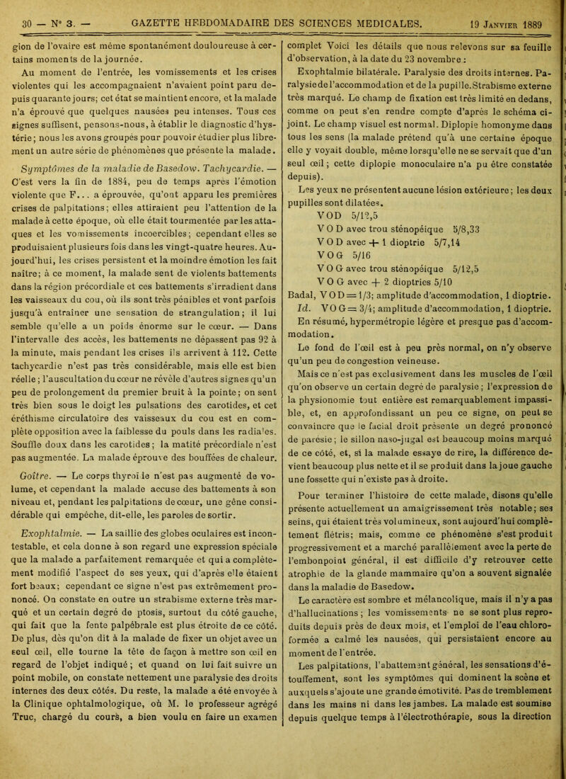 gion de l’ovaire est même spontanément douloureuse à cer- tains moments de la journée. Au moment de l’entrée, les vomissements et les crises violentes qui les accompagnaient n’avaient point paru de- puis quarante jours; cet état se maintient encore, et la malade n’a éprouvé que quelques nausées peu intenses. Tous ces signes suffisent, pensons-nous, à établir le diagnostic d’hys- térie ; nous les avons groupés pour pouvoir étudier plus libre- ment un autre série de phénomènes que présente la malade. Symptômes de la maladie de Basedow. Tachycardie. — C’est vers la fin de 1884, peu de temps après l’émotion violente que F... a éprouvée, qu’ont apparu les premières crises de palpitations; elles attiraient peu l’attention de la malade à cette époque, où elle était tourmentée par les atta- ques et les vomissements incoercibles; cependant elles se produisaient plusieurs fois dans les vingt-quatre heures. Au- jourd'hui, les crises persistent et la moindre émotion les fait naître; à ce moment, la malade sent de violents battements dans la région précordiale et ces battements s’irradient dans les vaisseaux du cou, où ils sont très pénibles et vont parfois jusqu'à entraîner une sensation de strangulation; il lui semble qu’elle a un poids énorme sur le cœur. — Dans l’intervalle des accès, les battements ne dépassent pas 92 à la minute, mais pendant les crises ils arrivent à 112. Cette tachycardie n’est pas très considérable, mais elle est bien réelle ; l’auscultation du cœur ne révèle d’autres signes qu’un peu de prolongement du premier bruit à la pointe; on sent très bien sous le doigt les pulsations des carotides, et cet éréthisme circulatoire des vaisseaux du cou est en com- plète opposition avec la faiblesse du pouls dans les radia'es. Souffle doux dans les carotides; la matité précordiale n’est pas augmentée. La malade éprouve des bouffées de chaleur. Goitre. — Le corps thyroi le n’est pas augmenté de vo- lume, et cependant la malade accuse des battements à son niveau et, pendant les palpitations de cœur, une gêne consi- dérable qui empêche, dit-elle, les paroles de sortir. Exophtalmie. — La saillie des globes oculaires est incon- testable, et cela donne à son regard une expression spéciale que la malade a parfaitement remarquée et qui a complète- ment modifié l’aspect de ses yeux, qui d’après elle étaient fort beaux; cependant ce signe n’est pas extrêmement pro- noncé. On constate en outre un strabisme externe très mar- qué et un certain degré de ptosis, surtout du côté gauche, qui fait que la fente palpébrale est plus étroite de ce côté. De plus, dès qu’on dit à la malade de fixer un objet avec un seul œil, elle tourne la tête de façon à mettre son œil en regard de l’objet indiqué; et quand on lui fait suivre un point mobile, on constate nettement une paralysie des droits internes des deux côtés. Du reste, la malade a été envoyée à la Clinique ophtalmologique, où M. le professeur agrégé Truc, chargé du courè, a bien voulu en faire un examen complet Voici les détails que nous relevons sur sa feuille d’observation, à la date du 23 novembre : Exophtalmie bilatérale. Paralysie des droits internes. Pa- ralysie de l’accommodation et de la pupille.Strabisme externe très marqué. Le champ de fixation est très limité en dedans, comme on peut s’en rendre compte d’après le schéma ci- joint. Le champ visuel est normal. Diplopie homonyme dans tous les sens (la malade prétend qu’à une certaine époque elle y voyait double, même lorsqu’elle ne se servait que d’un seul œil ; cette diplopie monoculaire n’a pu être constatée depuis). Les yeux ne présentent aucune lésion extérieure ; les deux pupilles sont dilatées. VOD 5/12,5 V O D avec trou sténopéique 5/8,33 VOD avec 4- 1 dioptrie 5/7,14 VOG 5/16 V O G avec trou sténopéique 5/12,5 VOG avec -f- 2 dioptries 5/10 Badal, VOD = l/3; amplitude d’accommodation, 1 dioptrie. Id. VOG= 3/4; amplitude d’accommodation, 1 dioptrie. En résumé, hypermétropie légère et presque pas d’accom- modation. Le fond de l’œil est à peu près normal, on n’y observe qu’un peu de congestion veineuse. Mais ce n'est pas exclusivement dans les muscles de l’œil qu’on observe un certain degré de paralysie ; l’expression de la physionomie tout entière est remarquablement impassi- ble, et, en approfondissant un peu ce signe, on peut se convaincre que le facial droit présente un degré prononcé de paresie; le sillon naso-jugal est beaucoup moins marqué de ce côté, et, si la malade essaye de rire, la différence de- vient beaucoup plus nette et il se produit dans la joue gauche une fossette qui n’existe pas à droite. Pour terminer l’histoire de cette malade, disons qu’elle présente actuellement un amaigrissement très notable; ses seins, qui étaient trè3 volumineux, sont aujourd’hui complè- tement flétris; mais, comme ce phénomène s’est produit progressivement et a marché parallèlement avec la perte de l’embonpoint général, il est difficile d’y retrouver cette atrophie de la glande mammaire qu’on a souvent signalée dans la maladie de Basedow. Le caractère est sombre et mélancolique, mais il n’y a pas d’hallucinations; les vomissements ne se sont plus repro- duits depuis près de deux mois, et l’emploi de l’eau chloro- formée a calmé les nausées, qui persistaient encore au moment de l'entrée. Les palpitations, l’abattement général, les sensations d’é- touffement, sont les symptômes qui dominent la scène et auxquels s’ajoute une grande émotivité. Pas de tremblement dans les mains ni dans les jambes. La malade est soumise depuis quelque temps à l’électrothérapie, sous la direction