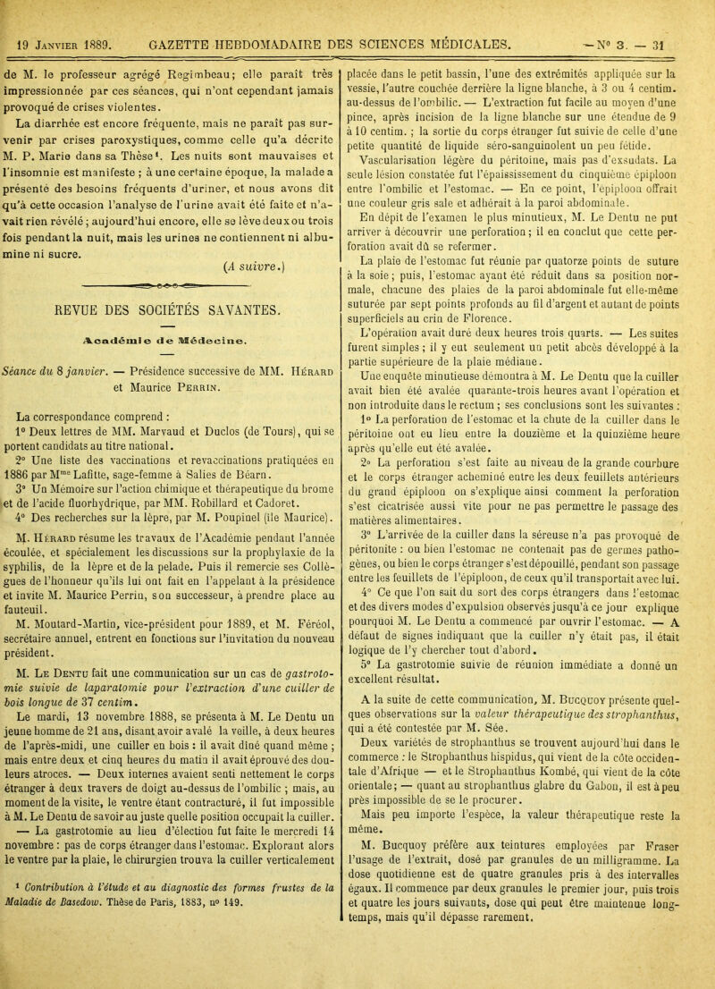 de M. le professeur agrégé Regimbeau; elle paraît très impressionnée par ces séances, qui n’ont cependant jamais provoqué de crises violentes. La diarrhée est encore fréquente, mais ne paraît pas sur- venir par crises paroxystiques, comme celle qu’a décrite M. P. Marie dans sa Thèse1. Les nuits sont mauvaises et l'insomnie est manifeste ; à une certaine époque, la malade a présenté des besoins fréquents d’uriner, et nous avons dit qu’à cette occasion l’analyse de l’urine avait été faite et n’a- vait rien révélé ; aujourd’hui encore, elle se lèvedeuxou trois fois pendant la nuit, mais les urines ne contiennent ni albu- mine ni sucre. (i suivre.) REVUE DES SOCIÉTÉS SAVANTES. Académie de Médecine. Séance du 8 janvier. — Présidence successive de MM. IIérard et Maurice Perrin. La correspondance comprend : 1° Deux lettres de MM. Marvaud et Duclos (de Tours), qui se portent candidats au titre national. 2° Une liste des vaccinations et revaccinations pratiquées eu 1886 par Mrae Lafitte, sage-femme à Salies de Béarn. 3° Un Mémoire sur l’action chimique et thérapeutique du hrome et de l’acide fluorhydrique, par MM. Robillard et Cadoret. 4° Des recherches sur la lèpre, par M. Poupinel (ile Maurice). M- Hérard résume les travaux de l’Académie pendant l’année écoulée, et spécialement les discussions sur la prophylaxie de la syphilis, de la lèpre et de la pelade. Puis il remercie ses Collè- gues de l’honneur qu’ils lui ont fait en l’appelant à la présidence et invite M. Maurice Perrin, sou successeur, à prendre place au fauteuil. M. Moutard-Martin, vice-président pour 1889, et M. Féréol, secrétaire annuel, entrent en fonctions sur l’invitation du nouveau président. M. Le Dentu fait une communication sur un cas de gastroto- mie suivie de laparatomie pour l’extraction d'une cuiller de bois longue de 37 centim. Le mardi, 13 novembre 1888, se présenta à M. Le Dentu un jeune homme de 21 ans, disant avoir avalé la veille, à deux heures de l’après-midi, une cuiller en bois : il avait dîné quand même ; mais entre deux et cinq heures du matin il avait éprouvé des dou- leurs atroces. — Deux internes avaient senti nettement le corps étranger à deux travers de doigt au-dessus de l’ombilic ; mais, au moment de la visite, le ventre étant contracturé, il fut impossible à M. Le Dentu de savoir au juste quelle position occupait la cuiller. — La gastrotomie au lieu d’élection fut faite le mercredi 14 novembre : pas de corps étranger dans l’estomac. Exploraut alors le ventre par la plaie, le chirurgien trouva la cuiller verticalement 1 Contribution à l'étude et au diagnostic des formes frustes de la Maladie de Basedow. Thèse de Paris, 1883, n° 149. placée dans le petit bassin, l’une des extrémités appliquée sur la vessie, l’autre couchée derrière la ligne blanche, à 3 ou 4 centim. au-dessus de l’ombilic. — L’extraction fut facile au moyen d’une pince, après incision de la ligne blanche sur une étendue de 9 à 10 centim. ; la sortie du corps étranger fut suivie de celle d’une petite quantité de liquide séro-sanguinolent un peu fétide. Vascularisation légère du péritoine, mais pas d’exsudats. La seule lésion constatée fut l’épaississement du cinquième épiploon entre l'ombilic et l’estomac. — En ce point, l’épiploon offrait une couleur gris sale et adhérait à la paroi abdominale. En dépit de l’examen le plus minutieux, M. Le Dentu ne put arriver à découvrir une perforation ; il en conclut que cette per- foration avait dû. se refermer. La plaie de l’estomac fut réunie par quatorze points de suture à la soie; puis, l'estomac ayant été réduit dans sa position nor- male, chacune des plaies de la paroi abdominale fut elle-même suturée par sept points profonds au fil d’argent et autant de points superficiels au crin de Florence. L’opération avait duré deux heures trois quarts. — Les suites furent simples ; il y eut seulement un petit abcès développé à la partie supérieure de la plaie médiane. Une enquête minutieuse démontra à M. Le Dentu que la cuiller avait bien été avalée quarante-trois heures avant l’opération et non introduite dans le rectum ; ses conclusions sont les suivantes : 1° La perforation de l’estomac et la chute de la cuiller dans le péritoine ont eu lieu entre la douzième et la quinzième heure après qu’elle eut été avalée. 2» La perforation s’est faite au niveau de la grande courbure et le corps étranger acheminé entre les deux feuillets antérieurs du grand épiploon on s’explique ainsi comment la perforation s’est cicatrisée aussi vite pour ne pas permettre le passage des matières alimentaires. 3° L’arrivée de la cuiller dans la séreuse n’a pas provoqué de péritonite : ou bien l’estomac ne contenait pas de germes patho- gènes, ou bien le corps étranger s’estdépouillé, pendant son passage entre les feuillets de l’épiploon, de ceux qu’il transportait avec lui. 4° Ce que l’on sait du sort des corps étrangers dans l’estomac et des divers modes d’expulsion observés jusqu’à ce jour explique pourquoi M. Le Dentu a commencé par ouvrir l’estomac. — A défaut de signes indiquant que la cuiller n’y était pas, il était logique de l’y chercher tout d’abord. 5° La gastrotomie suivie de réunion immédiate a donné un excellent résultat. A la suite de cette communication, M. Bucquoy présente quel- ques observations sur la valeur thérapeutique des strophanthus, qui a été contestée par M. Sée. Deux variétés de strophanthus se trouvent aujourd'hui dans le commerce : le Strophanthus hispidus, qui vient de la côte occiden- tale d’Afrique — et le Strophanthus Kombé, qui vient de la côte orientale; — quant au strophanthus glabre du Gabon, il est à peu près impossible de se le procurer. Mais peu importe l’espèce, la valeur thérapeutique reste la même. M. Bucquoy préfère aux teintures employées par Fraser l’usage de l’extrait, dosé par granules de un milligramme. La dose quotidienne est de quatre granules pris à des intervalles égaux. Il commence par deux granules le premier jour, puis trois et quatre les jours suivants, dose qui peut être maintenue long- temps, mais qu’il dépasse rarement.