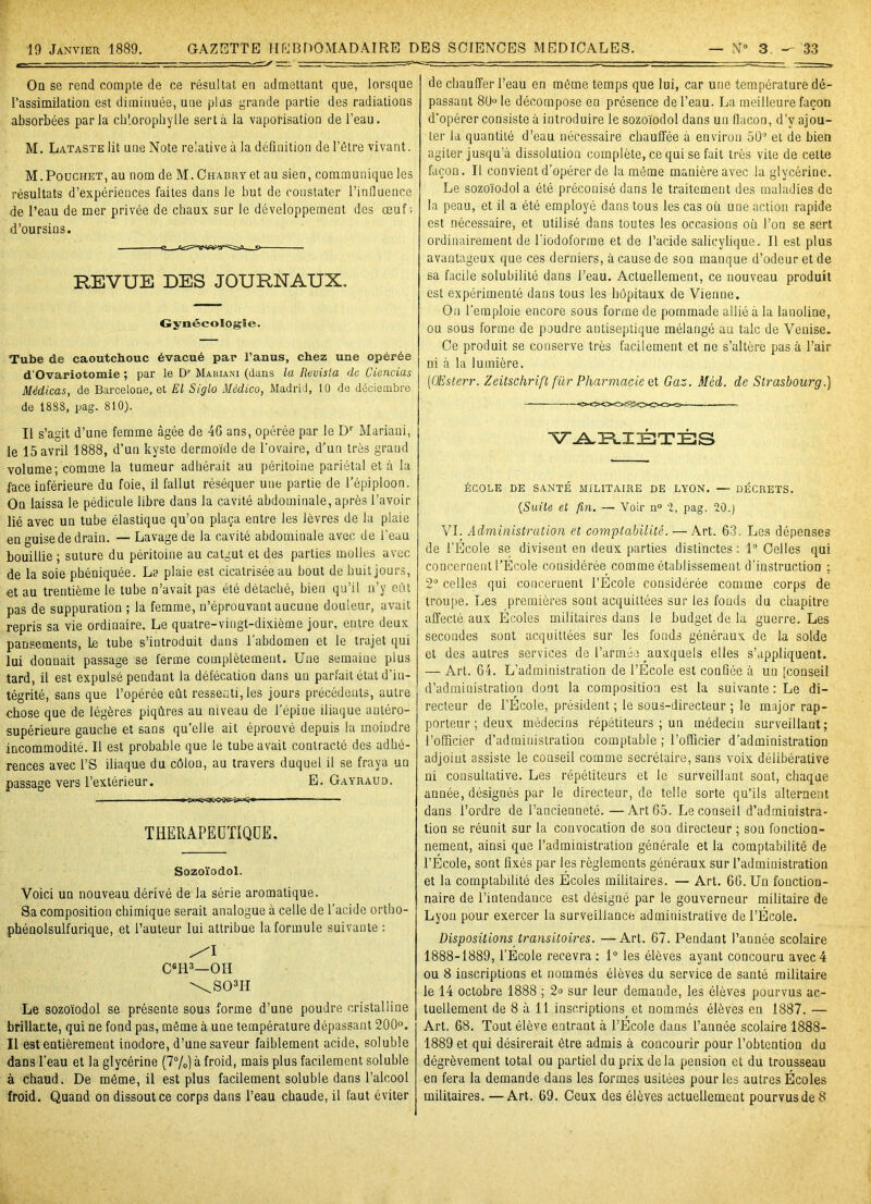 Oq se rend compte de ce résultat en admettant que, lorsque l’assimilation est diminuée, une plus grande partie des radiations absorbées parla chlorophylle sert à la vaporisation de l’eau. M. Lataste lit une Note relative à la définition de l’être vivant. M.Pouchet, au nom de M.CHABRYet au sien, communique les résultats d’expériences faites dans le but de constater l’influence de l’eau de mer privée de chaux sur le développement des œuf; d’oursins. REVUE DES JOURNAUX. Gynécologie. Tube de caoutchouc évacué par l’anus, chez une opérée d’Ovariotomie ; par le Dr Mauiani (dans la Revista de Ciencias Médicas, de Barcelone, et El Siglo Médico, Madrid, 10 de déciembre de 1888, pag. 810). Il s’agit d’une femme âgée de 46 ans, opérée par le Dr Mariani, le 15 avril 1888, d’un kyste dermoïde de l'ovaire, d’un très grand volume; comme la tumeur adhérait au péritoine pariétal et à la face iuférieure du foie, il fallut réséquer une partie de l’épiploon. On laissa le pédicule libre dans la cavité abdominale, après l’avoir lié avec un tube élastique qu’on plaça entre les lèvres de la plaie en guise de drain. — Lavage de la cavité abdominale avec de l’eau bouillie ; suture du péritoine au catgut et des parties molles avec de la soie phéniquée. La plaie est cicatrisée au bout de huit jours, et au trentième le tube n’avait pas été détaché, bien qu’il n’y eût pas de suppuration ; la femme, n’éprouvant aucune douleur, avait repris sa vie ordinaire. Le quatre-vingt-dixième jour, entre deux pansements, Le tube s’introduit dans l'abdomen et le trajet qui lui donnait passage se ferme complètement. Une semaine plus tard, il est expulsé pendant la défécation dans un parfait état d’in- tégrité, sans que l’opérée eût ressenti, les jours précédents, autre chose que de légères piqûres au niveau de l’épine iliaque antéro- supérieure gauche et sans qu’elle ait éprouvé depuis la moindre incommodité. Il est probable que le tube avait contracté des adhé- rences avec i’S iliaque du côlon, au travers duquel il se fraya un passage vers l’extérieur. E. Gayraud. ■■ ■ — THERAPEUTIQUE. Sozoïodol. Voici un nouveau dérivé de la série aromatique. Sa composition chimique serait analogue à celle de l’acide ortho- phénolsulfurique, et l’auteur lui attribue la formule suivante : C6H3—OH \S03H Le sozoïodol se présente sous forme d’une poudre cristalline brillante, qui ne fond pas, même à une température dépassant 200°. Il est entièrement inodore, d’une saveur faiblement acide, soluble dans l’eau et la glycérine (7%) à froid, mais plus facilement soluble à chaud. De même, il est plus facilement soluble dans l’alcool froid. Quand on dissout ce corps dans l’eau chaude, il faut éviter de chauffer l’eau en même temps que lui, car une température dé- passant 80 le décompose en présence de l’eau. La meilleure façon d’opérer consiste à introduire le sozoïodol dans un flacon, d’y ajou- ter la quantité d’eau nécessaire chauffée à environ 50° et de bien agiter jusqu’à dissolution complète, ce qui se fait très vite de cette façon. Il convient d’opérer de la même manièreavec la glycérine. Le sozoïodol a été préconisé dans le traitement des maladies de la peau, et il a été employé dans tous les cas où une action rapide est nécessaire, et utilisé dans toutes les occasions où l’on se sert ordinairement de l’iodoforme et de l’acide salicylique. Il est plus avantageux que ces derniers, à cause de son manque d’odeur et de sa facile solubilité dans l’eau. Actuellement, ce nouveau produit est expérimenté dans tous les hôpitaux de Vienne. On l’emploie encore sous forme de pommade allié à la lanoline, ou sous forme de poudre antiseptique mélangé au talc de Venise. Ce produit se conserve très facilement et ne s’altère pas à l’air ni à la lumière. (OEsterr. Zeitschrift fur Pharmacie et Gaz. Méd. de Strasbourg.) VARIÉTÉS ÉCOLE DE SANTÉ MILITAIRE DE LYON. — DÉCRETS. (Suite et fin. — Voir n° 2, pag. 20.) VI. Administration et comptabilité. — Art. 63. Les dépenses de l’Ecole se divisent en deux parties distinctes: 1° Celles qui concernent l'Ecole considérée comme établissement d’instruction : 2° celles qui concernent l’Ecole considérée comme corps de troupe. Les premières sont acquittées sur les fouds du chapitre affecté aux Écoles militaires dans le budget de la guerre. Les secondes sont acquittées sur les fonds généraux de la solde et des autres services de l’armée auxquels elles s’appliquent. —. Art. 64. L’administration de l’École est confiée à un [conseil d’administration dont la composition est la suivante : Le di- recteur de l’École, président ; le sous-directeur ; le major rap- porteur ; deux médecins répétiteurs ; un médecin surveillant; l’officier d’administration comptable ; l’officier d’administration adjoint assiste le conseil comme secrétaire, sans voix délibérative ni consultative. Les répétiteurs et le surveillant sont, chaque année, désignés par le directeur, de telle sorte qu’ils alternent dans l’ordre de l’ancienneté.—Art 65. Le conseil d’administra- tion se réunit sur la convocation de son directeur ; son fonction- nement, ainsi que l’administration générale et la comptabilité de l’École, sont fixés par les règlements généraux sur l’administration et la comptabilité des Écoles militaires. — Art. 66. Un fonction- naire de l’intendance est désigné par le gouverneur militaire de Lyon pour exercer la surveillance administrative de l’École. Dispositions transitoires. —Art. 67. Pendant l’année scolaire 1888-1889, l’École recevra : 1° les élèves ayant concouru avec 4 ou 8 inscriptions et nommés élèves du service de sauté militaire le 14 octobre 1888 ; 2<> sur leur demande, les élèves pourvus ac- tuellement de 8 à 11 inscriptions et nommés élèves en 1887. — Art. 68. Tout élève entrant à l’École dans l’année scolaire 1888- 1889 et qui désirerait être admis à concourir pour l’obtention du dégrèvement total ou partiel du prix delà pension et du trousseau en fera la demande dans les formes usitées pour les autres Écoles militaires. —Art. 69. Ceux des élèves actuellement pourvus de 8