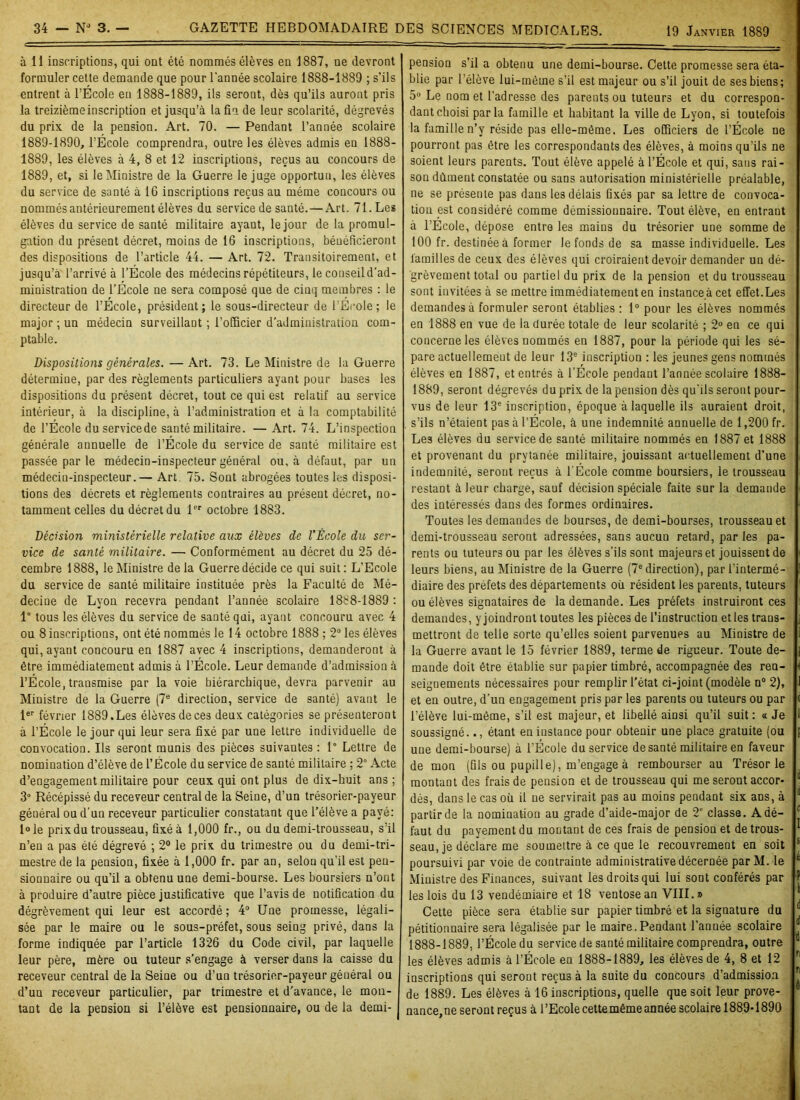 à 11 inscriptions, qui ont été nommés élèves en 1887, ne devront formuler cette demande que pour l'année scolaire 1888-1889 ; s’ils entrent à l’Ecole en 1888-1889, ils seront, dès qu’ils auront pris la treizième inscription et jusqu’à la fin de leur scolarité, dégrevés du prix de la pension. Art. 70. — Pendant l’année scolaire 1889-1890, l’École comprendra, outre les élèves admis en 1888- 1889, les élèves à 4, 8 et 12 inscriptions, reçus au concours de 1889, et, si le Ministre de la Guerre le juge opportun, les élèves du service de santé à IG inscriptions reçus au même concours ou nommés antérieurement élèves du service de santé.—Art. 71. Les élèves du service de santé militaire ayant, le jour de la promul- gation du présent décret, moins de 16 inscriptions, bénéficieront des dispositions de l’article 44. — Art. 72. Transitoirement, et jusqu’à l’arrivé à l’École des médecins répétiteurs, le conseild’ad- ministration de l’École ne sera composé que de cinq membres : le directeur de l’École, président; le sous-directeur de l'École; le major ; un médecin surveillant ; l’officier d’administration com- ptable. Dispositions générales. — Art. 73. Le Ministre de la Guerre détermine, par des règlements particuliers ayant pour bases les dispositions du présent décret, tout ce qui est relatif au service intérieur, à la discipline, à l’administration et à la comptabilité de l’École duservicede santé militaire. — Art. 74. L’inspection générale annuelle de l’École du service de santé militaire est passée par le médecin-inspecteur général ou, à défaut, par un médecin-inspecteur. — Art 75. Sont abrogées toutes les disposi- tions des décrets et règlements contraires au présent décret, no- tamment celles du décret du lPr octobre 1883. Décision ministérielle relative aux élèves de l’École du ser- vice de santé militaire. —• Conformément au décret du 25 dé- cembre 1888, le Ministre de la Guerre décide ce qui suit: L’Ecole du service de santé militaire instituée près la Faculté de Mé- decine de Lyon recevra pendant l’année scolaire 1888-1889 : 1° tous les élèves du service de santé qui, ayant concouru avec 4 ou 8 inscriptions, ont été nommés le 14 octobre 1888 ; 2° les élèves qui, ayant concouru en 1887 avec 4 inscriptions, demanderont à être immédiatement admis à l’École. Leur demande d’admission à l’École, transmise par la voie hiérarchique, devra parvenir au Ministre de la Guerre (7e direction, service de santé) avant le 1er février 1889.Les élèves de ces deux catégories se présenteront à l’École le jour qui leur sera fixé par une lettre individuelle de convocation. Ils seront munis des pièces suivantes : 1° Lettre de nomination d’élève de l’École du service de sauté militaire ; 2° Acte d’engagement militaire pour ceux qui ont plus de dix-huit ans; 3° Récépissé du receveur central de la Seine, d’un trésorier-payeur géuéral ou d’un receveur particulier constatant que l’élève a payé: l°le prix du trousseau, fixé à 1,000 fr., ou du demi-trousseau, s’il n’en a pas été dégrevé ; 2° le prix du trimestre ou du demi-tri- mestre de la pension, fixée à 1,000 fr. par an, selon qu’il est pen- sionnaire ou qu’il a obtenu une demi-bourse. Les boursiers n’ont à produire d’autre pièce justificative que l’avis de notification du dégrèvement qui leur est accordé; 4° Une promesse, légali- sée par le maire ou le sous-préfet, sous seing privé, dans la forme indiquée par l’article 1326 du Code civil, par laquelle leur père, mère ou tuteur s’engage à verser dans la caisse du receveur central de la Seine ou d’un trésorier-payeur géuéral ou d’un receveur particulier, par trimestre et d’avance, le mon- tant de la pension si l’élève est pensionnaire, ou de la demi- pension s’il a obtenu une demi-bourse. Cette promesse sera éta- blie par l’élève lui-même s’il est majeur ou s’il jouit de ses biens ; 5° Le nom et l’adresse des parents ou tuteurs et du correspon- dant choisi parla famille et habitant la ville de Lyon, si toutefois la famille n’y réside pas elle-même. Les officiers de l’École ne pourront pas être les correspondants des élèves, à moins qu’ils ne soient leurs parents. Tout élève appelé à l’École et qui, sans rai- son dûment constatée ou sans autorisation ministérielle préalable, ne se présente pas dans les délais fixés par sa lettre de convoca- tion est considéré comme démissionnaire. Tout élève, en entrant à l’École, dépose entre les mains du trésorier une somme de 100 fr. destinée à former le fonds de sa masse individuelle. Les familles de ceux des élèves qui croiraient devoir demander un dé- grèvement total ou partiel du prix de la pension et du trousseau sont invitées à se mettre immédiatement en instance à cet effet.Les demandes à formuler seront établies : 1° pour les élèves nommés en 1888 en vue de la durée totale de leur scolarité ; 2° en ce qui concerne les élèves nommés en 1887, pour la période qui les sé- pare actuellement de leur 13e inscription : les jeunes gens nommés élèves en 1887, et entrés à l’École pendant l’année scolaire 1888- 1889, seront dégrevés du prix de la pension dès qu’ils seront pour- vus de leur 13e inscription, époque à laquelle ils auraient droit, s’ils n’étaient pas à l’École, à une indemnité annuelle de 1,200 fr. Les élèves du service de santé militaire nommés en 1887 et 1888 et provenant du prvtanée militaire, jouissant actuellement d’une indemnité, seront reçus à l’École comme boursiers, le trousseau restant à leur charge, sauf décision spéciale faite sur la demande des intéressés dans des formes ordinaires. Toutes les demandes de bourses, de demi-bourses, trousseau et demi-trousseau seront adressées, sans aucun retard, parles pa- rents ou tuteurs ou par les élèves s’ils sont majeurs et jouissent de leurs biens, au Ministre de la Guerre (7e direction), par l’intermé- diaire des préfets des départements où résident les parents, tuteurs ou élèves signataires de la demande. Les préfets instruiront ces demandes, y joindront toutes les pièces de l’instruction et les trans- mettront de telle sorte qu’elles soient parvenues au Ministre de la Guerre avant le 15 février 1889, terme de rigueur. Toute de- mande doit être établie sur papier timbré, accompagnée des ren- seignements nécessaires pour remplir l’état ci-joint (modèle n° 2), et en outre, d’un engagement pris par les parents ou tuteurs ou par l’élève lui-même, s’il est majeur, et libellé ainsi qu’il suit: <t Je soussigné.., étant en instance pour obtenir une place gratuite (ou une demi-bourse) à l’École du service de santé militaire en faveur de mon (fils ou pupill e), m’engage à rembourser au Trésor le montant des frais de pension et de trousseau qui me seront accor- dés, dans le cas où il ne servirait pas au moins pendant six ans, à partir de la nomination au grade d’aide-major de 2e classe. Adé- faut du payement du montant de ces frais de pension et de trous- seau, je déclare me soumettre à ce que le recouvrement en soit poursuivi par voie de contrainte administrative décernée par M. le Ministre des Finances, suivant les droits qui lui sont conférés par les lois du 13 vendémiaire et 18 ventôse an VIII.» Cette pièce sera établie sur papier timbré et la signature du pétitionnaire sera légalisée par le maire.Pendant l’année scolaire 1888-1889, l’École du service de santé militaire comprendra, outre les élèves admis à l’École eu 1888-1889, les élèves de 4, 8 et 12 inscriptions qui seront reçus à la suite du concours d’admission de 1889. Les élèves à 16 inscriptions, quelle que soit leur prove- nance,ne seront reçus à l’Ecole cettemême année scolaire 1889-1890