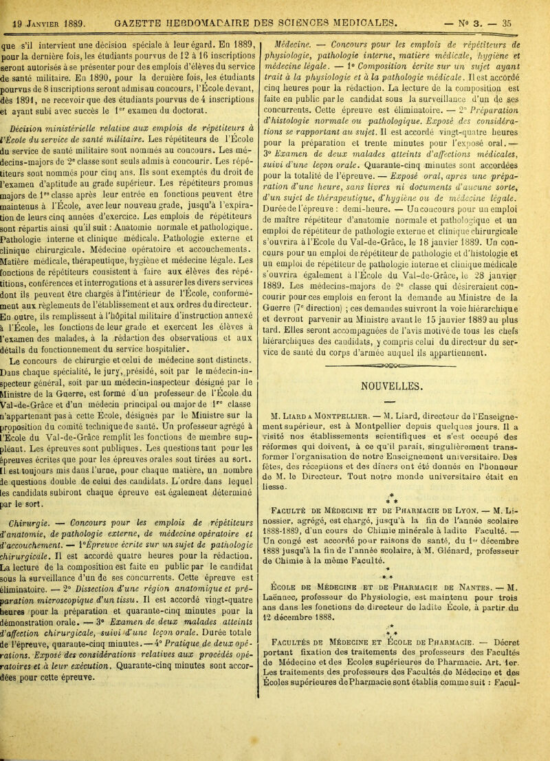 que s’il intervient une décision spéciale à leur égard. En 1889, pour la dernière fois, les étudiants pourvus de 12 à 16 inscriptions seront autorisés à se présenter pour des emplois d’élèves du service de santé militaire. Eu 1890, pour la dernière fois, les étudiants pourvus de 8 inscriptions seront admisau concours, l’Ecole devant, dès 1891, ne recevoir que des étudiants pourvus de 4 inscriptions et ayant subi avec succès le 1er examen du doctorat. Décision ministérielle relative aux emplois de répétiteurs à l'École du service de santé militaire. Les répétiteurs de l’Ecole du service de santé militaire sont nommés au concours. Les mé- decins-majors de 2e classe sont seuls admis à concourir. Les répé- titeurs sont nommés pour cinq ans. Ils sont exemptés du droit de l’examen d’aptitude au grade supérieur. Les répétiteurs promus majors de Ve classe après leur entrée en fonctions peuvent être maintenus à l’École, avec leur nouveau grade, jusqu’à l’expira- tion de leurs cinq années d’exercice. Les emplois de répétiteurs sont répartis ainsi qu’il suit : Auatomie normale et pathologique. Pathologie interne et clinique médicale. Pathologie externe et clinique chirurgicale. Médecine opératoire et accouchements. Matière médicale, thérapeutique, hygiène et médecine légale. Les fonctions de répétiteurs consistent à faire aux élèves des répé- titions, conférences et interrogations et à assurer les divers services dont ils peuvent être chargés à l’intérieur de l’École, conformé- ment aux règlements de l’établissement et aux ordres du directeur. En outre, ils remplissent à l’hôpital militaire d’instruction annexé à l’École, les fonctions de leur grade et exercent les élèves à l’examen des malades, à la rédaction des observations et aux détails du fonctionnement du service hospitalier. Le concours de chirurgie et celui de médecine sont distincts. Dans chaque spécialité, le jury, présidé, soit par le médecin-in- specteur général, soit par un médecin-inspecteur désigne par le Ministre de la Guerre, est formé d’un professeur de l’École du Val-de-Grâce et d’un médecin principal ou major de lre classe n’appartenant pas à cette École, désignés par le Ministre sur la proposition du comité technique de santé. Un professeur agrégé à l’École du Val-de-Grâce remplit les fonctions de membre sup- pléant. Les épreuves sont publiques. Les questions tant pour les épreuves écrites que pour les épreuves orales sont tirées au sort. [1 est toujours mis dans l’uroe, pour chaque matière, un nombre 3e questions double de celui des candidats. L’ordre dans lequel les candidats subiront chaque épreuve est également déterminé par le sort. Chirurgie. — Concours pour les emplois de répétiteurs d’anatomie, de pathologie externe, de médecine opératoire et d’accouchement. — l°Êpreuve écrite sur un sujet de pathologie chirurgicale. Il est accordé quatre heures pour la rédaction. La lecture de la composition est faite en public par le candidat 30us la surveillance d’un de ses concurrents. Cette épreuve est éliminatoire. — 2° Dissection d’une région anatomique et pré- paration microscopique d’un tissu. Il est accordé vingt-quatre heures pour la préparation et quarante-cinq minutes pour la démonstration orale. — 3° Examen de deux malades atteints d’affection chirurgicale, suivi d’une leçon orale. Durée totale de l’épreuve, quarante-cinq minutes. — 4° Pratique de deux opé- rations. Exposé des considérations relatives aux procédés opé- ratoires et à leur exécution. Quarante-cinq minutes sont accor- dées pour cette épreuve. | Médecine. — Concours pour les emplois de répétiteurs de I physiologie, pathologie interne, matière médicale, hygiène et médecine légale. — 1° Composition écrite sur un sujet ayant trait à la physiologie et à la pathologie médicale. Il est accordé cinq heures pour la rédaction. La lecture de la composition est faite en public parle candidat sous la surveillance d’un de ses concurrents. Cette épreuve est éliminatoire. — 2° Préparation d'histologie normale ou pathologique. Exposé des considéra- tions se rapportant au sujet. Il est accordé vingt-quatre heures pour la préparation et trente minutes pour l’exposé oral.— 3° Examen de deux malades atteints d’affections médicales, suivi d'une leçon orale. Quarante-cinq minutes sont accordées pour la totalité de l’épreuve. — Exposé oral, apres une prépa- ration d’une heure, sans livres ni documents d'aucune sorte, d’un sujet de thérapeutique, d’hygiène ou de médecine légale. Duréede l’épreuve : demi-heure. — Uncoucours pour un emploi de maître répétiteur d’anatomie normale et pathologique et un emploi de répétiteur de pathologie externe et clinique chirurgicale s’ouvrira à l’Ecole du Val-de-Grâce, le 18 janvier 1889. Un con- cours pour un emploi de répétiteur de pathologie et d’histologie et un emploi de répétiteur de pathologie interne et clinique médicale s’ouvrira également à l’École du Val-de-Grâce, le 28 janvier 1889. Les médecins-majors de 2° classe qui désireraient con- courir pour ces emplois en feront la demande au Ministre de la Guerre (7U direction) ; ces demandes suivront la voie hiérarchique et devront parvenir au Ministre avant le 15 janvier 1889 au plus tard. Elles seront accompagnées de l’avis motivé de tous les chefs hiérarchiques des candidats, y compris celui du directeur du ser- vice de sauté du corps d’armée auquel ils appartiennent. NOUVELLES. M. Liard a Montpellier. — M. Liard, directeur de l'Enseigne- ment supérieur, est à Montpellier depuis quelques jours. Il a visité nos établissements scientifiques et s’est occupé des réformes qui doivent, à ce qu'il paraît, singulièrement trans- former l’organisation de notre Enseignement universitaire. Des fêtes, des réceptions et des dîners ont été donnés en l’bonneur de M. le Directeur. Tout notre monde universitaire était en liesse. * * * Faculté de Médecine et de Pharmacie de Lyon. — M. Li- nossier, agrégé, est chargé, jusqu'à la fin de l’année scolaire 1888-1889, d’un cours de Chimie minérale à ladite Faculté. — Un congé est accordé pour raisons de santé, du lor décembre 1888 jusqu’à la fin de l’année scolaire, à M. Glénard, professeur de Chimie à la même Faculté. * * ■¥■ École de Médecine et de Pharmacie de Nantes. — M. Laënnec, professeur do Physiologie, est maintenu pour trois ans dans les fonctions de directeur de ladite École, à partir du 12 décembre 1888. ★ * ♦ Facultés de Médecine et École de Pharmacie. — Décret portant fixation des traitements des professeurs des Facultés de Médecine et des Ecoles supérieures de Pharmacie. Art. 1er. Les traitements des professeurs des Facultés de Médecine et des Écoles supérieures de Pharmacie sont établis comme suit : Facul-