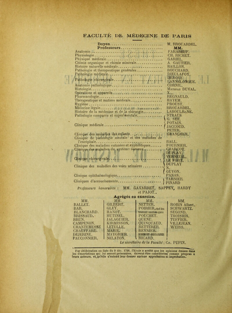 Doyen Professeurs Anatomie Physiologie Physique médicale Chimie organique et chimie minérale.... Histoire naturelle médicale. Pathologie et thérapeutique générales.... Pathologie médicale Pathologie chirurgicale Anatomie pathologique... i Histologie Opérations et appareils Pharmacologie Thérapeutique et matière médicale Hygiène Médecine légale Histoire de la médecine et de la chirurgie Pathologie comparée et expérimentale.... « Clinique médicale M. BROUARDEL. MM. FARABEUF. CH. RICHET. GARIEL. A. GAUTIER. BAILLON. BOUCHARD. DIEULAFOY. □EBOVE LANNELONGUE. CORNIL. Mathias DUVAL. X... REGNAULD. HAYEM. PROUST. BROUARDEL. LABOULBüNE. STRAUS G. SEE. POTAIN. JACCOUD. PETER. Clinique des maladies des enfants Clinique de pathologie mentale et des maladies de l’encéphale Clinique des maladies cutanées et syphilitiques Clinique des maladies du système nerveux Clinique chirurgicale Clinique des maladies des voies urinaires Clinique ophthalmologique Cliniques d’accouchements Professeui's honoraires : MM. GRANCHER. BALL. FOURNIER. CHARCOT. DU PLAY. VERNEUIL. LE FORT. DUPLAY N. GUYON. PANAS. TARNIER, PINARD GAVARRET, SAPPEY, HARDY et PAJOT.. Agrégés eu exercice. 1\IM. ROBIN Albert. SCHWARTZ. SECOND. TROISIER. TUFFIER. VILLEJEAN. WEISS. Le secrétaire de la Faculté ; Ch. PUPIN. MM. M.M. MM. BALLET. GILBERT. gley. NETTER. BAR. POIRIER,chef des BLANCHARD. HANOT. trav.inx anatomiques BRISSAUD. HUTINEL. POÜCHET. BRUN. JAL.AGUIER. QUENLI. CAMPENON. KIRMISSON. QUINQUAUD. CHANTEMESSE LETULLE. RETTERER. CHAUFFARD. MARIE. REYNIER. DEJERINE. MAYGRIER. RIBSHONT-DSSSAIGNES Fauconnier. NELATON. RICARD. Far délibération en date dü 9 déc. 1798, l’Ecole a arrêté que les opinions émises dans les dissertations qui , lui seront présentées, doivent être considérées comme propres à leurs auteurs, et.qu’elle n'entend leur donner aucune approbation ni improbation.