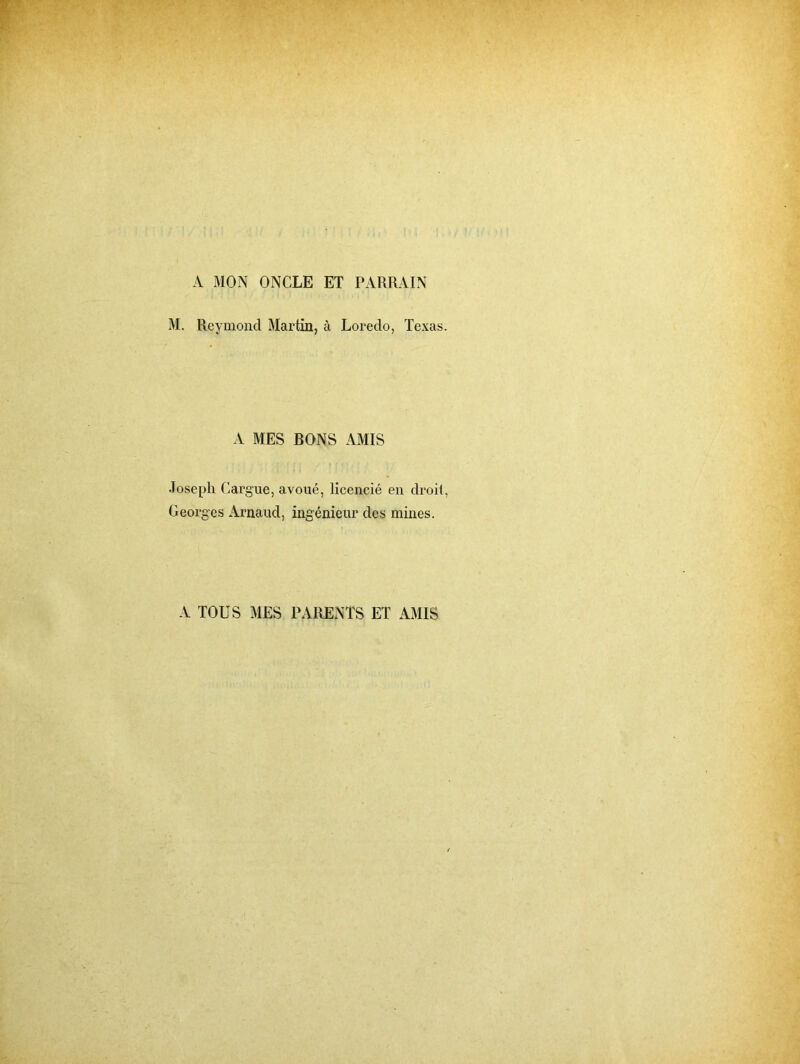 A MON ONCLE ET PARRAIN M. Reymond Martin, à Loredo, Texas. A MES BONS AMIS Joseph Carg'ue, avoué, licencié en droit, Georges Arnaud, ingénieur des mines. A TOUS MES PARENTS ET AMIS