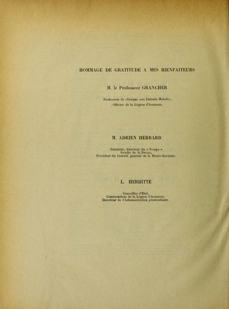HOMMAGE DE GRATOUDE A MES BIENFAITEURS M. le Professeur GRANGHER Professeur de clinique aux Enfants-Maladcs, , Officier de la Légion d’houueur. M. ADRIEN HÉBRARD Sénateur, directeur du t Temps » Syndic de la Presse, Président du Conseil général de la Haule-Gai’onne. L. HERBITTE Conseiller d’Etat, Commandeur de la Légion d’honneur. Directeur de l’Administration pénitentiaire.
