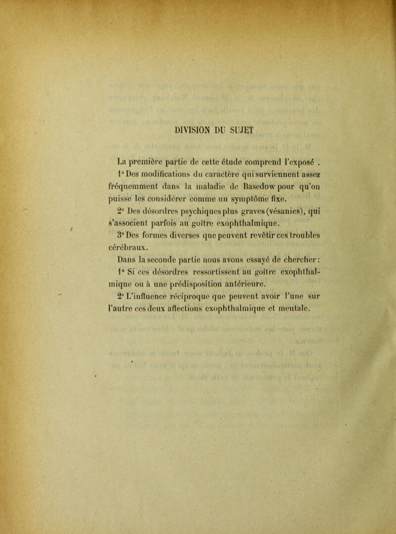 DIVISION DU SUJET La première partie de cette étude comprend l’exposé . UDes modifications du caractère qui surviennent assez fréquemment dans la maladie de Basedow pour qu’on puisse les considérer comme un symptôme fixe. Des désordres psychiques plus graves (vésanies), qui s’associent parfois au goitre exophthalmique. 3° Des formes diverses que peuvent revêtir ces troubles cérébraux. Dans la seconde partie nous avons essayé de chercher: 1® Si ces désordres ressortissent au goitre exophlhal- mique ou à une prédisposition antérieure. 2 L’influence réciproque que peuvent avoir l’une sur l’autre ces deux affections exophthalmique et mentale.