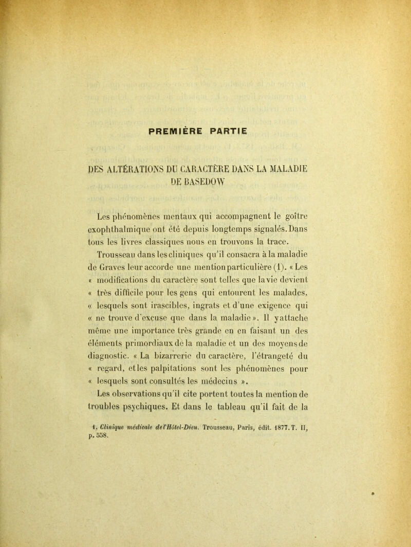 PREMIÈRE PARTIE DES ALTÉRATIONS DU CARACTÈRE DANS LA MALADIE DE BASEDOW Les phénomènes mentaux qui accompagnent le goitre exophthalmique ont été depuis longtemps signalés. Dans tous les livres classiques nous en trouvons la trace. Trousseau dans les cliniques qu’il consacra à la maladie de Graves leur accorde une mention particulière (1). «Les « modifications du caractère sont telles que la vie devient « très difficile pour les gens qui entourent les malades, « lesquels sont irascibles, ingrats et d’une exigence qui « ne trouve d'excuse que dans la maladie». 11 yattache même une importance très grande en en faisant un des éléments primordiaux de la maladie et un des moyens de diagnostic. « La bizarrerie du caractère, l’étrangeté du « regard, et les palpitations sont les phénomènes pour « lesquels sont consultés les médecins ». Les observations qu’il cite portent toutes la mention de troubles psychiques. Et dans le tableau qu’il fait de la 1. Clinique médicale de l'Hôtel-Dieu. Trousseau, Paris, édit. 1877. T. II, p. 558.