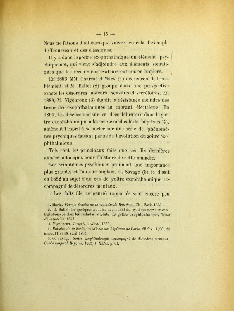 Nous ne faisons d’ailleurs que suivre en cela Texemple de Trousseau et des classiques. Il y a dans le goitre exophthalmique un élément psy- chique net, qui vient s’adjoindre aux éléments somati- ques que les récents observateurs ont mis en lumière. En 1883, MM. Charcot et Marie (1) décrivirent le trem- blement et M. Ballet (2) groupa dans une perspective exacte les désordres moteurs, sensitifs et secrétoires. En 1888, M. Vigoureux (3) établit la résistance moindre des tissus des exophthalmiques au courant électrique. En 1890, les discussions sur les idées délirantes dans le goi- tre exophthalmique à lasociété médicale des hôpitaux (4), amènent l’esprit à se porter sur une série de phénomè- nes psychiques faisant partie de l’évolution du goitre exo- phthalmique. Tels sont les principaux faits que ces dix dernières années ont acquis pour l’histoire de cette maladie. Les symptômes psychiques prennent une importance plus grande, et Tauteur anglais, G. Savage (5), le disait en 1882 au sujet d’un cas de goitre exophthalmique ac- compagné de désordres mentaux. (( Les faits (de ce genre) rapportés sont encore peu 1. Marie. Fonnes frustes de la maladie de Batedow. Th. Paris 1883. 2. G. Ballet. De quelques troubles dépendant du système nerveux cen- tral observés chez les malades atteints de goitre exophthalmique, Revue de médecine, 1883. 3. Vigoureux. Progrès médical, 1888. 4. Bulletin de la Société médicale des hôpitaux de Paris, 28 fév. 1890, 28 mars. Il et 18 avril 1890. 3. G. Savage, Goitre exophthalmique accompagné de désordres mentaux- Guy’s hospital Reports, 1882, t. XXVI, p. 31.