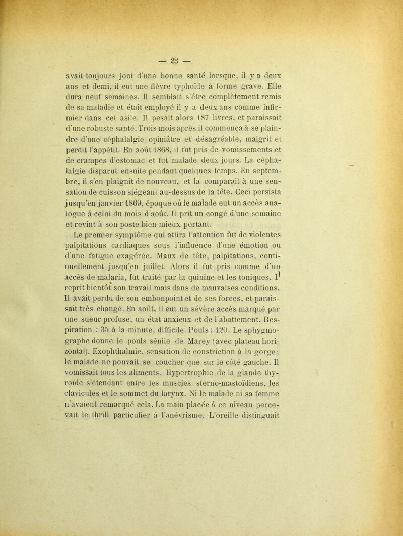 avait toujours joui d’une bonne santé lorsque, il y a deux ans et demi, il eut une fièvre typhoïde à forme grave. Elle dura neuf semaines. Il semblait s’être complètement remis de sa maladie et était employé il y a deux ans comme infir- mier dans cet asile. Il pesait alors 187 livres, et paraissait d’une robuste santé. Trois mois après il commença à se plain- dre d’une céphalalgie opiniâtre ef désagréable, maigrit et perdit l’appétit. En août 1868, il fut pris de vomissements et de crampes d’estomac et fut malade deux jours. La cépha- lalgie disparut ensuite pendant quelques temps. En septem- bre, il s’en plaignit de nouveau, et la comparait à une sen- sation de cuisson siégeant au-dessus de la tête. Ceci persista jusqu’en janvier 1869, époque où le malade eut un accès ana- logue à celui du mois d’aoûc. Il prit un congé d’une semaine et revint à son poste bien mieux portant. Le premier symptôme qui attira l’attention fut de violentes palpitations cardiaques sous l’influence d’une émotion ou d’une fatigue exag'érée. Maux de tête, palpitations, conti- nuellement jusqu’en juillet. Alors il fut pris comme d’un accès de malaria, fut traité par la quinine et les toniques. 1^ reprit bientôt son travail mais dans de mauvaises conditions. Il avait perdu de son embonpoint et de ses forces, et parais- sait très changé. En août, il eut un sévère accès marqué par une sueur profuse, un état anxieux et de l’abattement. Res- piration : 35 à la minute, difficile. Pouls; 120. Le sphygmo- graphe donne le pouls sénile de Marey (avec plateau hori- zontal). Exophthalmie, sensation de constriction à la gorge; le malade ne pouvait se coucher que sur le côté gauche. Il vomissait tous les aliments. Hypertrophie delà glande thy- roïde s’étendant entre les muscles sterno-mastoïdiens. les clavicules et le sommet du larynx. Xi le malade ni sa femme n’avaient remarqué cela. La main placée à ce niveau perce- vait le thrill particulier à l’anévrisme. L’oreille distinguait